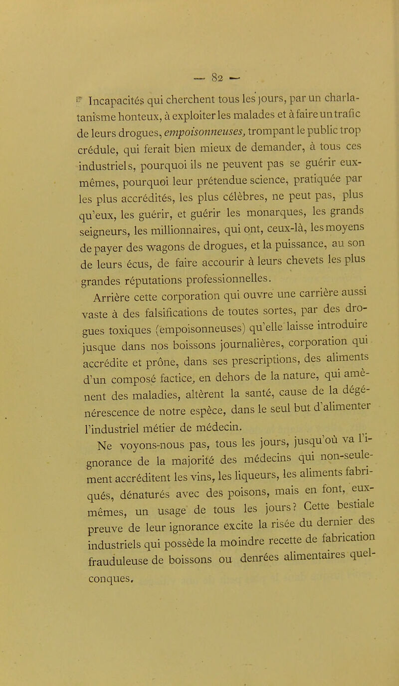 ^ Incapacités qui cherchent tous les jours, par un charla- tanisme honteux, à exploiter les malades et à faire un trafic de leurs drogues, empoisonneuses, trompant le public trop crédule, qui ferait bien mieux de demander, à tous ces industriels, pourquoi ils ne peuvent pas se guérir eux- mêmes, pourquoi leur prétendue science, pratiquée par les plus accrédités, les plus célèbres, ne peut pas, plus qu'eux, les guérir, et guérir les monarques, les grands seigneurs, les millionnaires, qui ont, ceux-là, les moyens de payer des wagons de drogues, et la puissance, au son de leurs écus, de faire accourir à leurs chevets les plus grandes réputations professionnelles. Arrière cette corporation qui ouvre une carrière aussi vaste à des falsifications de toutes sortes, par des dro- gues toxiques (empoisonneuses) qu'elle laisse introduire jusque dans nos boissons journalières, corporation qui accrédite et prône, dans ses prescriptions, des aliments d'un composé factice, en dehors de la nature, qui amè- nent des maladies, altèrent la santé, cause de la dégé- nérescence de notre espèce, dans le seul but d'alimenter l'industriel métier de médecin. Ne voyons-nous pas, tous les jours, jusqu'où va l'i- gnorance de la majorité des médecins qui non-seule- ment accréditent les vins, les liqueurs, les aliments fabri- qués, dénaturés avec des poisons, mais en font, eux- mêmes, un usage de tous les jours? Cett^ bestiale preuve de leur ignorance excite la risée du dermer des industriels qui possède la moindre recette de fabrication frauduleuse de boissons ou denrées alimentaires quel- conques.