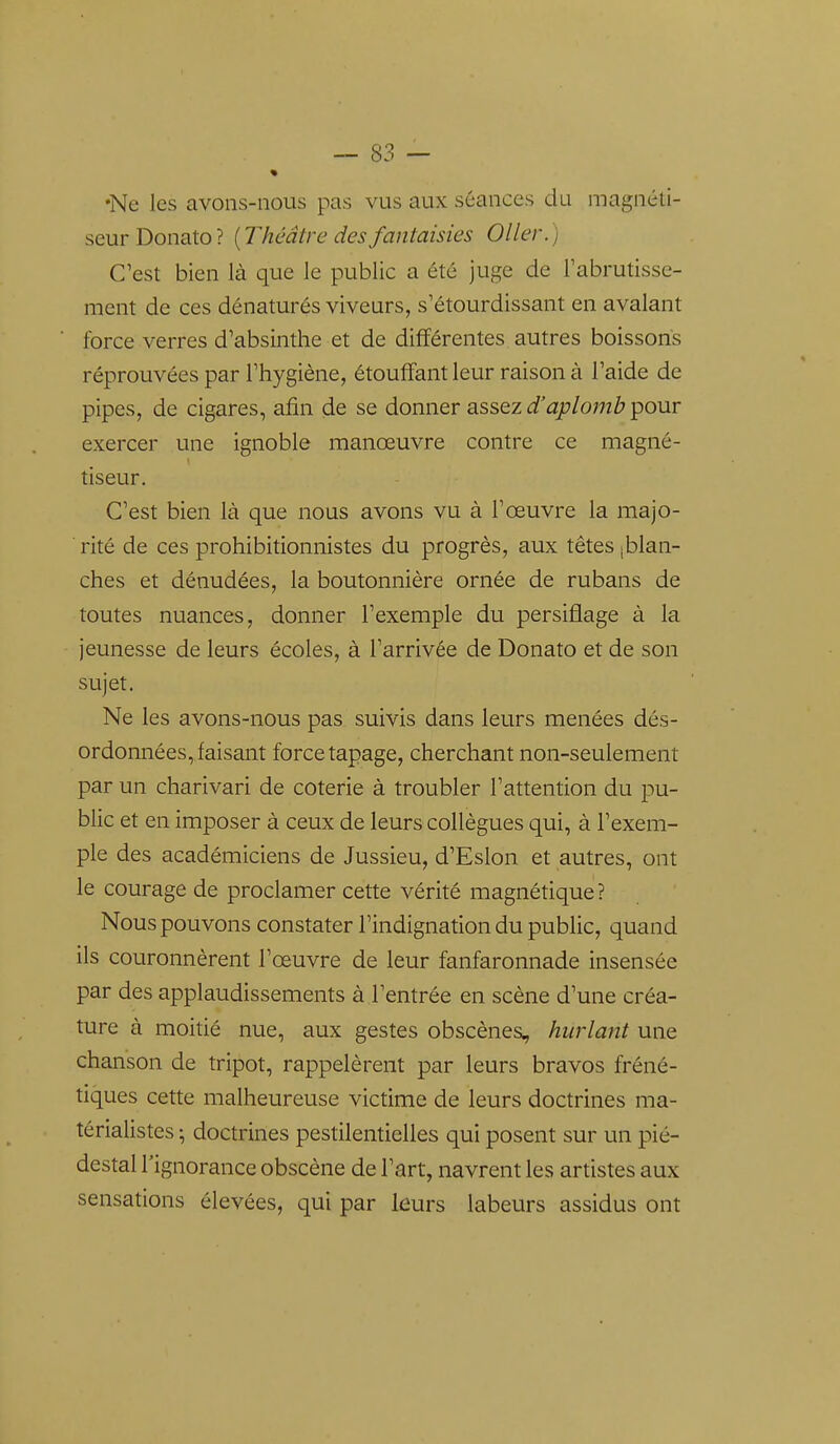 •Ne les avons-nous pas vus aux séances du magnéti- seur Donato? {Théâtre des fantaisies 011er.) C'est bien là que le public a été juge de l'abrutisse- ment de ces dénaturés viveurs, s'étourdissant en avalant force verres d'absinthe et de différentes autres boissons réprouvées par l'hygiène, étouffant leur raison à l'aide de pipes, de cigares, afin de se donner assez d'aplomb pour exercer une ignoble manœuvre contre ce magné- tiseur. C'est bien là que nous avons vu à l'œuvre la majo- rité de ces prohibitionnistes du progrès, aux têtes (blan- ches et dénudées, la boutonnière ornée de rubans de toutes nuances, donner l'exemple du persiflage à la jeunesse de leurs écoles, à l'arrivée de Donato et de son sujet. Ne les avons-nous pas suivis dans leurs menées dés- ordonnées, faisant force tapage, cherchant non-seulement par un charivari de coterie à troubler l'attention du pu- blic et en imposer à ceux de leurs collègues qui, à l'exem- ple des académiciens de Jussieu, d'Eslon et autres, ont le courage de proclamer cette vérité magnétique ? Nous pouvons constater l'indignation du public, quand ils couronnèrent l'œuvre de leur fanfaronnade insensée par des applaudissements à l'entrée en scène d'une créa- ture à moitié nue, aux gestes obscènes, hurlant une chanson de tripot, rappelèrent par leurs bravos fréné- tiques cette malheureuse victime de leurs doctrines ma- térialistes ; doctrines pestilentielles qui posent sur un pié- destal l'ignorance obscène de l'art, navrent les artistes aux sensations élevées, qui par leurs labeurs assidus ont