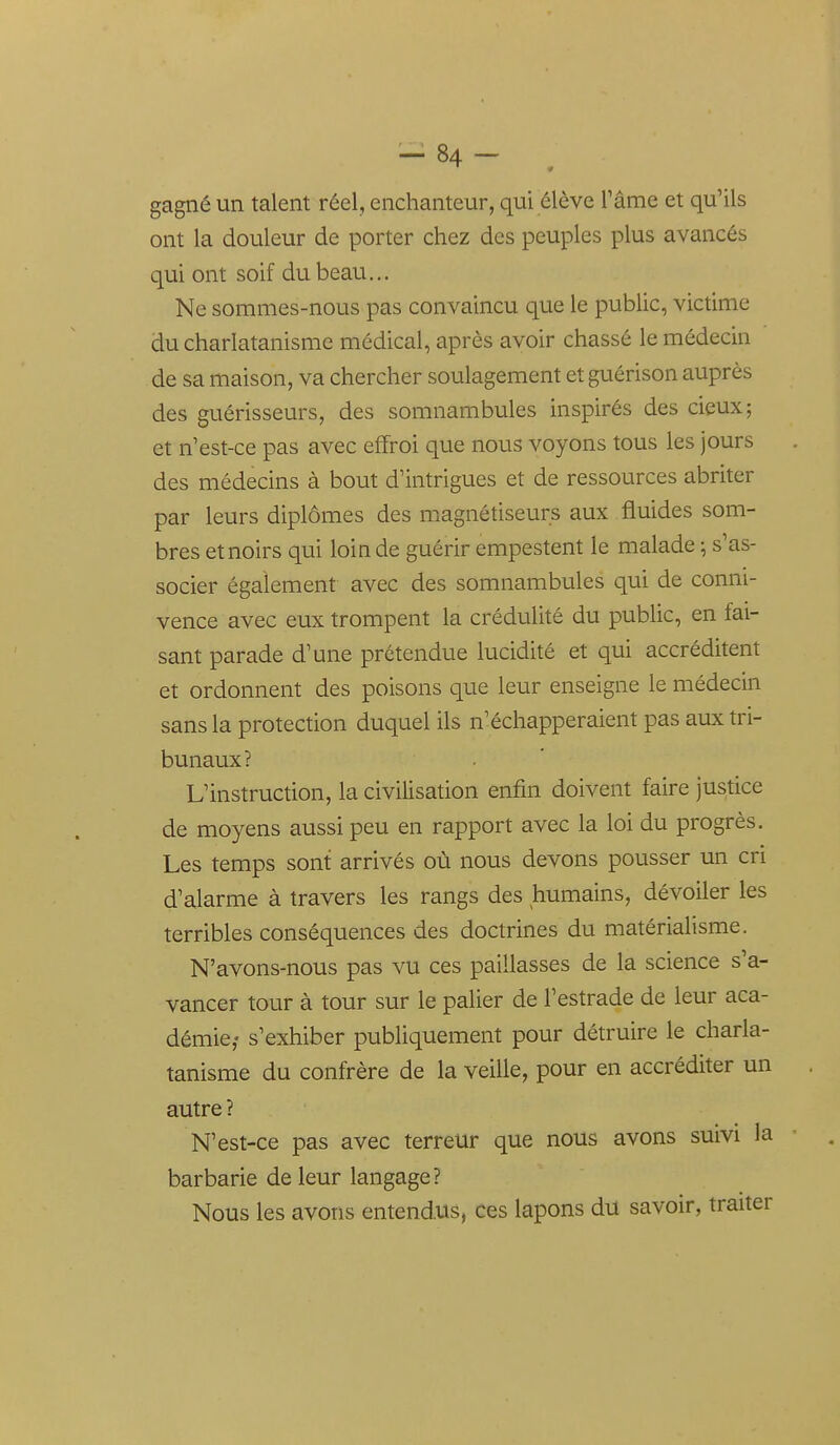 gagné un talent réel, enchanteur, qui élève Tâme et qu'ils ont la douleur de porter chez des peuples plus avancés qui ont soif du beau... Ne sommes-nous pas convaincu que le public, victime du charlatanisme médical, après avoir chassé le médecin de sa maison, va chercher soulagement et guérison auprès des guérisseurs, des somnambules inspirés des cieux; et n'est-ce pas avec effroi que nous voyons tous les jours des médecins à bout d'intrigues et de ressources abriter par leurs diplômes des magnétiseurs aux fluides som- bres et noirs qui loin de guérir empestent le malade ; s'as- socier également avec des somnambules qui de conni- vence avec eux trompent la crédulité du public, en fai- sant parade d'une prétendue lucidité et qui accréditent et ordonnent des poisons que leur enseigne le médecin sans la protection duquel ils n'échapperaient pas aux tri- bunaux? L'instruction, la civilisation enfin doivent faire justice de moyens aussi peu en rapport avec la loi du progrès. Les temps sont arrivés où nous devons pousser un cri d'alarme à travers les rangs des humains, dévoiler les terribles conséquences des doctrines du matérialisme. N'avons-nous pas vu ces paillasses de la science s'a- vancer tour à tour sur le palier de l'estrade de leur aca- démie,- s'exhiber publiquement pour détruire le charla- tanisme du confrère de la veille, pour en accréditer un . autre ? N'est-ce pas avec terreur que nous avons suivi la barbarie de leur langage? Nous les avons entendus, ces lapons du savoir, traiter