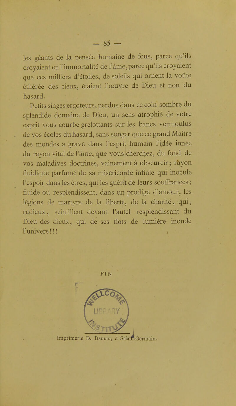 les géants de la pensée humaine de fous, parce qu'ils croyaient en Timmortalité de l'âme, parce qu'ils croyaient que ces milliers d'étoiles, de soleils qui ornent la voûte éthérée des cieux, étaient l'œuvre de Dieu et non du hasard. Petits singes ergoteurs, perdus dans ce coin sombre du splendide domaine de Dieu, un sens atrophié de votre esprit vous courbe grelottants sur les bancs vermoulus de vos écoles du hasard, sans songer que ce grand Maître des mondes a gravé dans l'esprit humain l'idée innée du rayon vital de l'âme, que vous cherchez, du fond de vos maladives doctrines, vainement à obscurcir ; ràyon fluidique parfumé de sa miséricorde infinie qui inocule l'espoir dans les êtres, qui les guérit de leurs souffrances ; fluide où resplendissent, dans un prodige d'amour, les légions de martyrs de la liberté, de la charité, qui, radieux, scintillent devant l'autel resplendissant du Dieu des dieux, qui de ses flots de lumière inonde l'univers ! ! ! » FIN r