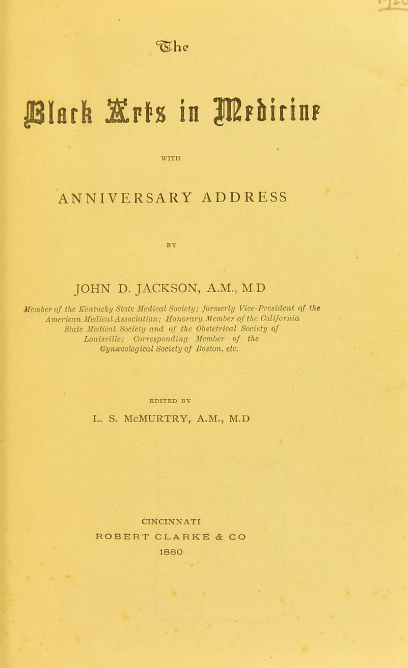 Plflffe KvH in PFbirinF WITH ANNIVERSARY ADDRESS BY JOHN D. JACKSON, A.M., M.D Member of the Keniuckij Slale Medical Society; formerly Vice-President of the American Medical Association; Honorary Member of the California State Medical Society and of the Obstetrical Society of Louisville; Corresponding Member of the Gynecological Society of Boston, etc. EDITED BY L. S. McMURTRY, A.M., M.D CINCINNATI ROBERT CLARKE & CO 1880