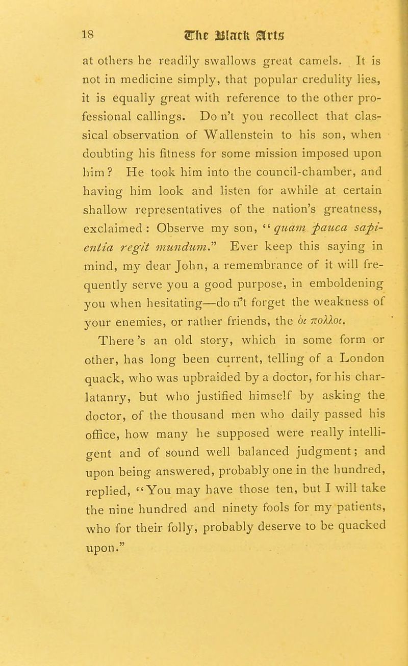 at others he readily swallows great camels. It is not in medicine simply, that popular credulity lies, it is equally great with reference to the other pro- fessional callings. Do n't you recollect that clas- sical observation of Wallenstein to his son, when doubting his fitness for some mission imposed upon him ? He took him into the council-chamber, and havincf him look and listen for awhile at certain shallow representatives of the nation's greatness, exclaimed: Observe my son, guatn -pauca safi- entia regit mundmn. Ever keep this saying in mind, my dear John, a remembrance of it will fre- quently serve you a good purpose, in emboldening you when hesitating—do n''t forget the weakness of your enemies, or rather friends, the be -oUoc. There's an old story, which in some form or other, has long been current, telling of a London quack, who was upbraided by a doctor, for his char- latanry, but who justified himself by asking the doctor, of the thousand men who daily passed his office, how many he supposed were really intelli- gent and of sound well balanced judgment; and upon being answered, probably one in the hundred, replied, You may have those ten, but I will take the nine hundred and ninety fools for my patients, who for their folly, probably deserve to be quacked upon.