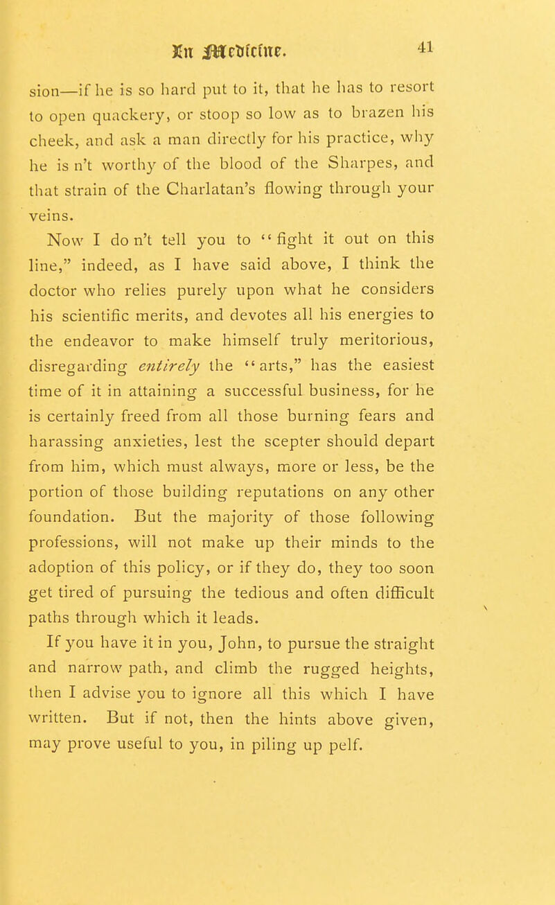 sion—if he is so hard put to it, that he has to resort to open quackery, or stoop so low as to brazen his cheek, and ask a man directly for his practice, why he is n't worthy of the blood of the Sharpes, and that strain of the Charlatan's flowing through your veins. Now I don't tell you to fight it out on this line, indeed, as I have said above, I think the doctor who relies purely upon what he considers his scientific merits, and devotes all his energies to the endeavor to make himself truly meritorious, disregarding entirely the arts, has the easiest time of it in attaining a successful business, for he is certainly freed from all those burning fears and harassing anxieties, lest the scepter should depart from him, which must always, more or less, be the portion of those building reputations on any other foundation. But the majority of those following professions, will not make up their minds to the adoption of this policy, or if they do, they too soon get tired of pursuing the tedious and often diflScult paths through which it leads. If you have it in you, John, to pursue the straight and narrow path, and climb the rugged heights, then I advise you to ignore all this which I have written. But if not, then the hints above given, may prove useful to you, in piling up pelf.
