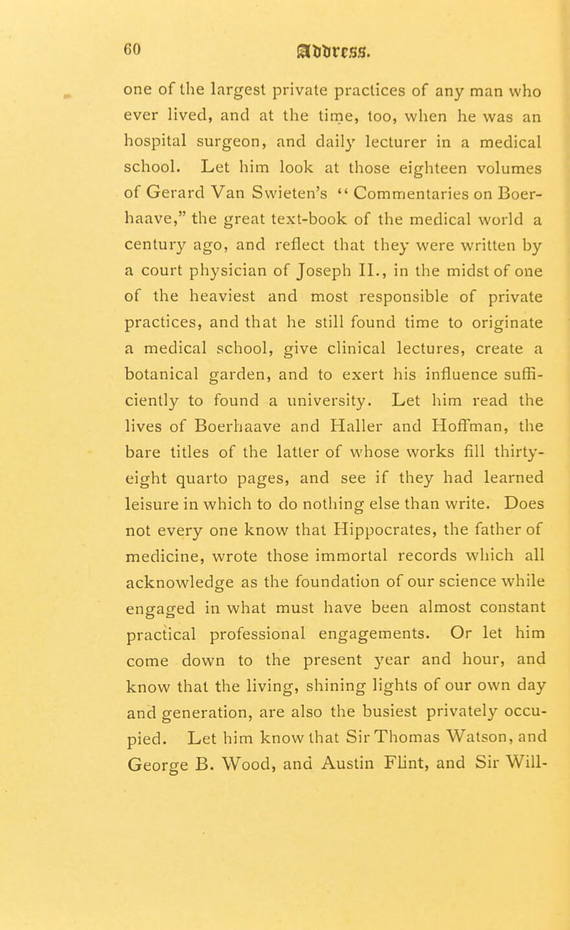 one of the largest private practices of any man who ever lived, and at the time, too, when he was an hospital surgeon, and daily lecturer in a medical school. Let him look at those eighteen volumes of Gerard Van Swieten's Commentaries on Boer- haave, the great text-book of the medical world a century ago, and reflect that they were written by a court physician of Joseph II., in the midst of one of the heaviest and most responsible of private practices, and that he still found time to originate a medical school, give clinical lectures, create a botanical garden, and to exert his influence suffi- ciently to found a university. Let him read the lives of Boerhaave and Haller and Hoffman, the bare titles of the latter of whose works fill thirty- eight quarto pages, and see if they had learned leisure in which to do nothing else than write. Does not every one know that Hippocrates, the father of medicine, wrote those immortal records which all acknowledge as the foundation of our science while engaged in what must have been almost constant practical professional engagements. Or let him come down to the present 3'ear and hour, and know that the living, shining lights of our own day and generation, are also the busiest privately occu- pied. Let him know that Sir Thomas Watson, and George B. Wood, and Austin Flint, and Sir Will-