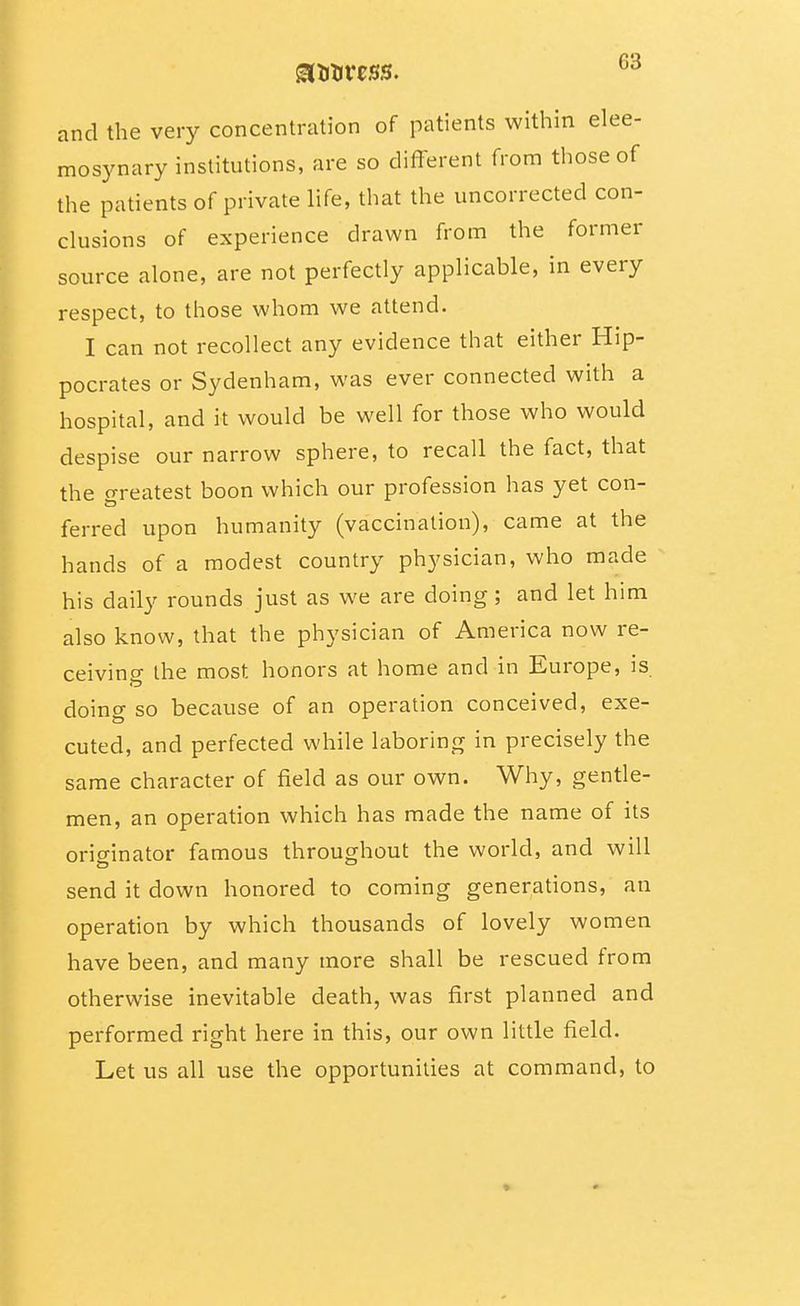 and the very concentration of patients within elee- mosynary institutions, are so different from those of the patients of private life, that the uncorrected con- clusions of experience drawn from the former source alone, are not perfectly applicable, in every respect, to those whom we attend. I can not recollect any evidence that either Hip- pocrates or Sydenham, was ever connected with a hospital, and it would be well for those who would despise our narrow sphere, to recall the fact, that the o-reatest boon which our profession has yet con- ferred upon humanity (vaccination), came at the hands of a modest country physician, who made his daily rounds just as we are doing; and let him also know, that the physician of America now re- ceiving the most honors at home and in Europe, is doing so because of an operation conceived, exe- cuted, and perfected while laboring in precisely the same character of field as our own. Why, gentle- men, an operation which has made the name of its originator famous throughout the world, and will send it down honored to coming generations, an operation by which thousands of lovely women have been, and many more shall be rescued from otherwise inevitable death, was first planned and performed right here in this, our own little field. Let us all use the opportunities at command, to
