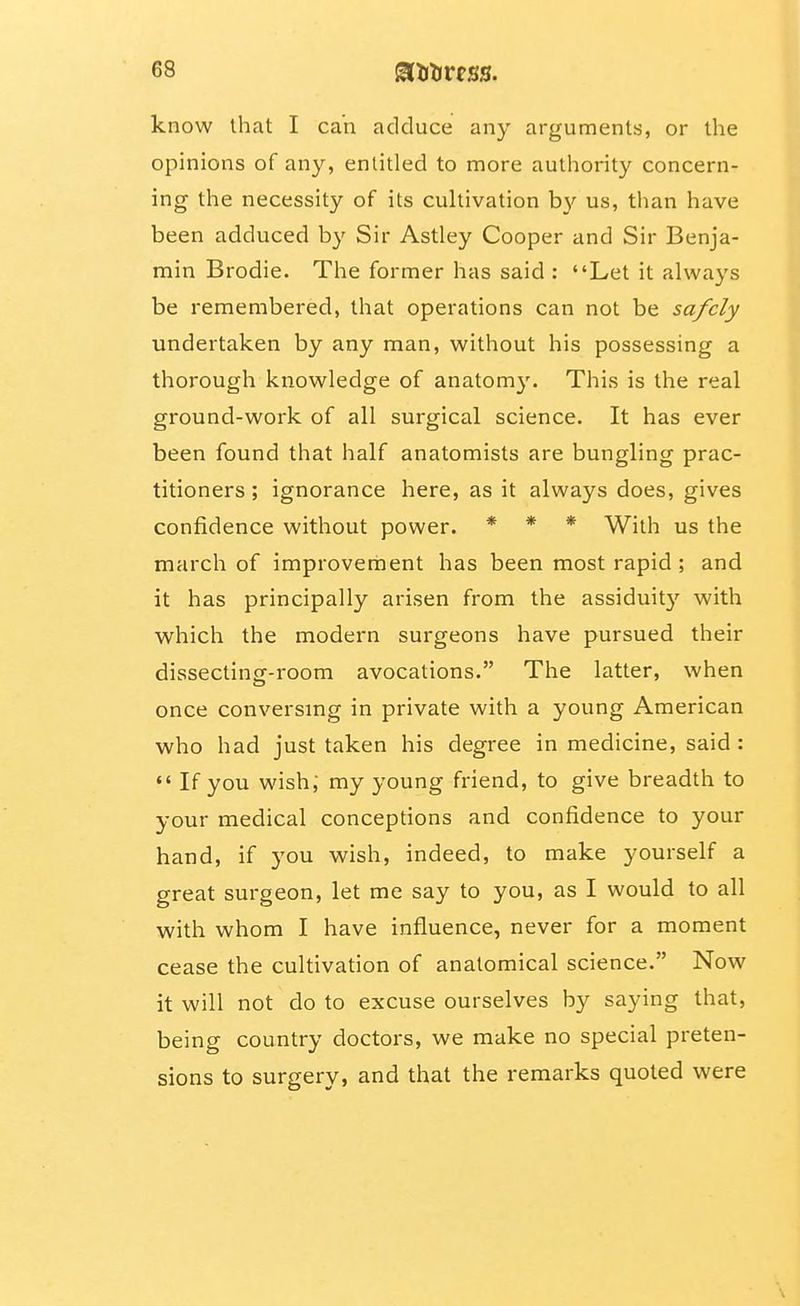 know that I can adduce any arguments, or the opinions of any, entitled to more authority concern- ing the necessity of its cultivation by us, than have been adduced by Sir Astley Cooper and Sir Benja- min Brodie. The former has said : Let it always be remembered, that operations can not be safely undertaken by any man, without his possessing a thorough knowledge of anatomy. This is the real ground-work of all surgical science. It has ever been found that half anatomists are bungling prac- titioners ; ignorance here, as it always does, gives confidence without power. * * * With us the march of improvement has been most rapid ; and it has principally arisen from the assiduity with which the modern surgeons have pursued their dissectinff-room avocations. The latter, when once conversmg in private with a young American who had just taken his degree in medicine, said : If you wish, my young friend, to give breadth to your medical conceptions and confidence to your hand, if j'ou wish, indeed, to make yourself a great surgeon, let me say to you, as I would to all with whom I have influence, never for a moment cease the cultivation of anatomical science. Now it will not do to excuse ourselves by saying that, being country doctors, we make no special preten- sions to surgery, and that the remarks quoted were