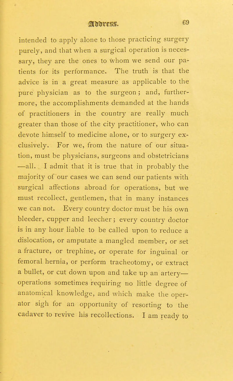 intended to apply alone to those practicing surgery purely, and that when a surgical operation is neces- sary, they are the ones to whom we send our pa- tients for its performance. The truth is that the advice is in a great measure as applicable to the pure physician as to the surgeon; and, further- more, the accomplishments demanded at the hands of practitioners in the countr}'- are really much greater than those of the city practitioner, who can devote himself to medicine alone, or to surgery ex- clusively. For we, from the nature of our situa- tion, must be physicians, surgeons and obstetricians —all. ^ I admit that it is true that in probably the majority of our cases we can send our patients with surgical affections abroad for operations, but we must recollect, gentlemen, that in many instances we can not. Every country doctor must be his own bleeder, cupper and leecher; every country doctor is in any hour liable to be called upon to reduce a dislocation, or amputate a mangled member, or set a fracture, or trephine, or operate for inguinal or femoral hernia, or perform tracheotomy, or extract a bullet, or cut down upon and take up an arter}^— operations sometimes requiring no little degree of anatomical knowledge, and which make the oper- ator sigh for an opportunity of resorting to the cadaver to revive his recollections. I am ready to