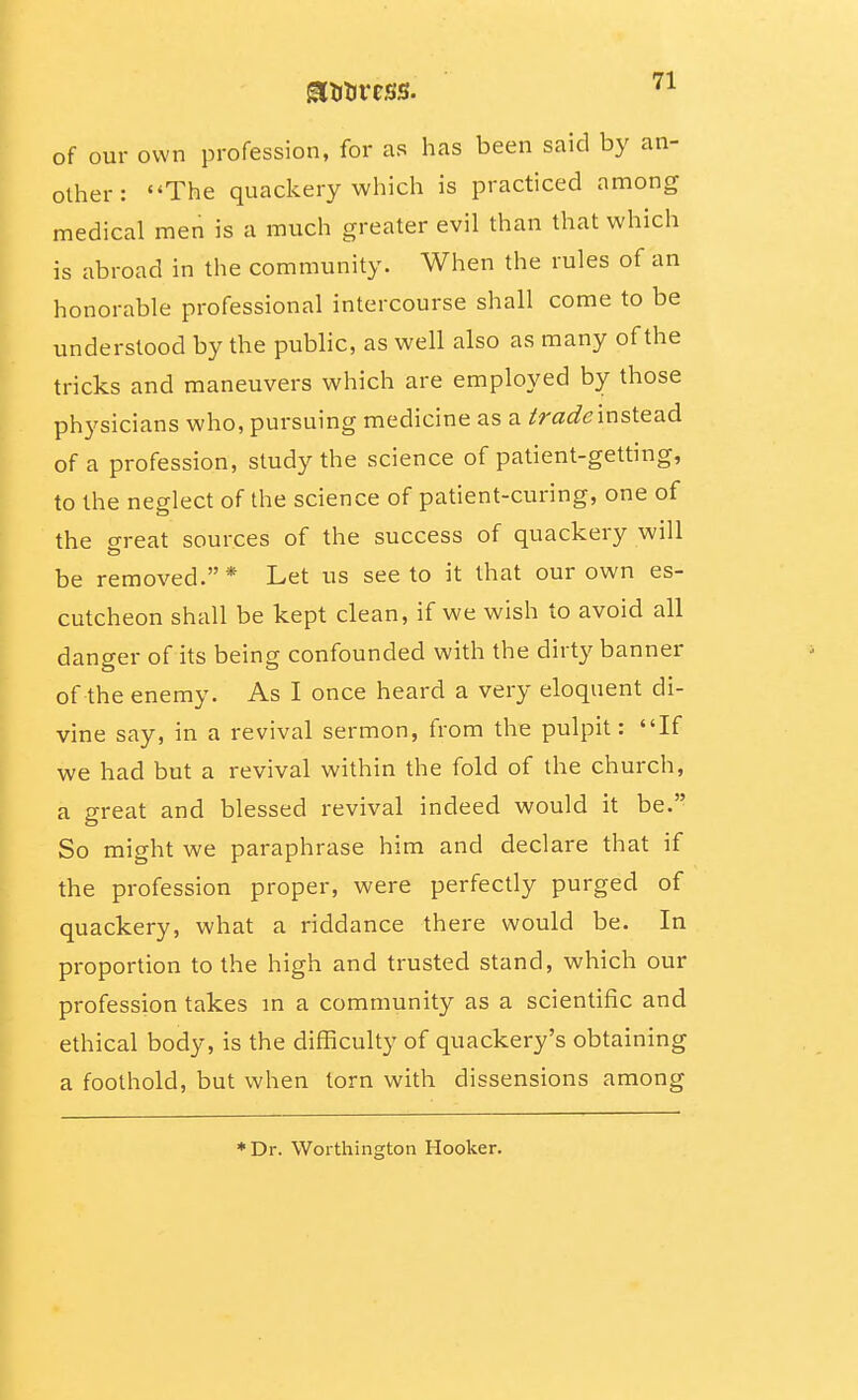 of our own profession, for as has been said by an- other: The quackerywhich is practiced among medical men is a much greater evil than that which is abroad in the community. When the rules of an honorable professional intercourse shall come to be understood by the public, as well also as many of the tricks and maneuvers which are employed by those physicians who, pursuing medicine as a iradeinstead of a profession, study the science of patient-getting, to the neglect of the science of patient-curing, one of the o-reat sources of the success of quackery will be removed. * Let us see to it that our own es- cutcheon shall be kept clean, if we wish to avoid all danger of its being confounded with the dirty banner of the enemy. As I once heard a very eloquent di- vine say, in a revival sermon, fi'om the pulpit: If we had but a revival within the fold of the church, a great and blessed revival indeed would it be. So might we paraphrase him and declare that if the profession proper, were perfectly purged of quackery, what a riddance there would be. In proportion to the high and trusted stand, which our profession takes m a community as a scientific and ethical body, is the difficulty of quackery's obtaining a foothold, but when torn with dissensions among ♦Dr. Worthington Hooker.