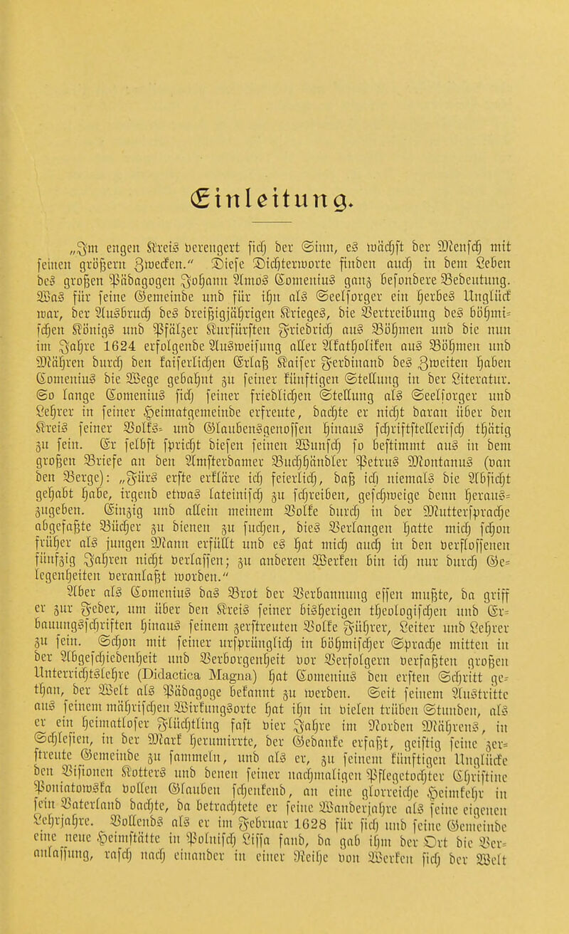 (EtnUitung „^nt engen Uxd§ Hcrengert ficfj bcr @inn, e§ lüäc|ft bcr 3)?enfc^ mit feinen gvöfjern Qi^ecfen. ®iefe 2)icf)tenüovte ftnben aucfj in bem Sefien beo großen '^ßäbagogen ^o^anu SlntoS Soineniu:§ gon5- Befonberc 33ebentnng. 2Baä für feine ©emcinbe unb für i^n cil§ ©eelforger ein §erße§ Itnglücf mar, bcr SUiäßrnd^ beä breißigjü^rigen Krieges, bie 33ertrei6nng beg ßij^mi= fcfjen ^ijnig§ unb ^fälger ^nrfürften g-ricbricTj au§ SBö^men unb bie nun im ^a^re 1624 erfolgenbe 2lu§meifnug alter Stfat^olifen au§ 5Bi3fjmen unb 9)M!§ren burcfj ben faiferlicfjen @rla§ Saifer g-erbiuanb beg 3*ö6iten ^6en (Someniuä bie SBege ge6a!§ut gu feiner fünftigen ©tellnng in ber öiteratur. ©0 lange ©omeniu§ ficfj feiner frieblicf^en ©teHung aU ©eelforger unb Se^rer in feiner ^eimatgemeiube erfreute, backte er nicfjt haxaxi ü6er ben 9:xz[§ feiner ^olh- unb ©Iau6en§genoffen ^tnau§ fcfjriftftellerifcf) t^iitig 3U fein. @r felbft f)3ricfjt biefen feinen 3Bunfcfj fo beftimmt au§ in bent großen 33riefe an ben SIntfterbamer 33ucr;^änbler ^etru§ SJiontanuS (uan ben 33erge): „'^mx§ erfte erfläre id) feierlicfj, baß icf) niemals bie SlBficfjt ge'^aßt ^a6e, irgenb ettoaä lateinifc^ ju fcfjreiBen, gefcfjiuetge benn ^erau§= 3ugc6en. ©nsig unb aCeiu meinem S3oIfe bnrcfj in ber 9Jiutterfpracfje abgefaßte 33üc§er gu bienen gu fucfjen, bicy 53erlangen :§atte midj fcfjou früher aU jungen 9)Jann erfüllt unb e§ ^at mic^ aucfj in ben öerfloffeneu fünfzig ^a^ren nic§t berlaffen; ju anberen Sßerfen Bin icf) nur burc^ (S)e= fcgenf)eitcn beraufaßt loorbcu. Sfber afä (Someniu§ boiS Srot ber ^Berbannuug effen mußte, ba griff er 5ur geber, um über ben £re:3 feiner bisherigen tfjeotogifcf;en unb @r= banung§fcf)r{ften §inauS feinem gerftreuten 33offe gnifjrer, Seiter unb Cefjrer ju fein, ©cfjon mit feiner urf^^rüngfic^ in bi5§mif(^er ©^jracfje mitten in ber Sfbgefc^iebenfjeit unb S5erborgenf)eit üor Serfofgern Verfaßten großen Unterricfjtäfc^re (Didactica Magna) fjat KomeniuS ben erften ©cbr'itt ge-- tfjan, ber Seit afg ^äbagoge Befannt ju lüerben. @eit feinem SfuStritte aus feinem mtifjrifcfjen SBirfnugaorte t)at if}n in niefen trüben ©tunbcn, d§ er ein fjcinmttofer g-Iücfjtfiug faft bier ^af^rc im 5«orben 9Jfäf)renS, in ©cfjfeften, nt bcr Waxt fjcrnmirrtc, ber ©ebanfe erfaßt, gciftig feine 5cr= ftreute ©cmeüibe ju fantmetn, unb aU er, su feinem fünftigen llnqfücfc ben S3iftonen UotkxS unb beneu feiner nacfjnmfigen ^:pffcgetocrjtcr (Sfjriftine ^soniatoiügfa boffcn ©fauben fcfjcufcnb, on eine gforrcicfjc ,S^cimfcf)r in fein «ntcrfanb bacfjte, ba betracfjtete er feine Sanberjnfjrc af?. feine eigenen Sefjrja^rc. ^ßoffcnb^ aU er im g-ebruar 1628 für ficfj unb feine ©emdube cmc neue .t)eimftättc in ^^.^ofnifcfj Siffa fanb, ba gab if)m bcr Ort bie 55cv= anfaffnng, rafcfj nacfj cinanbcr in einer 9Jeif)e Don äöeifen ficf; bcr SBeft