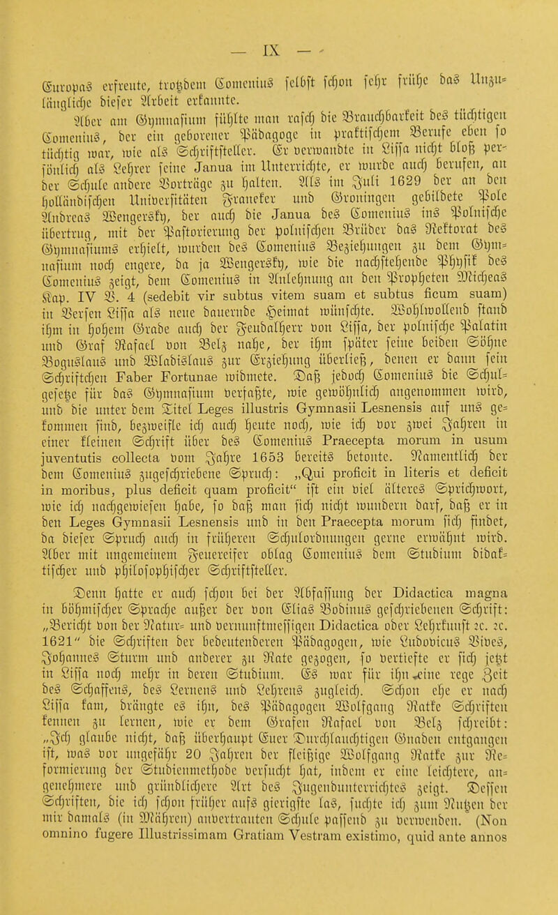 (Sitvüpag crfveiitc, tvol^bcm (SDincniii^ fclbft fcfjoit fcfji- fviifjc ba« lluäu= (iiitgHcfjc biefcr 'äxhdt crfauutc. ^Jlbcv nm ®i)iimnfium \n\]Uc man xa\ä) bic 33raiicfj6avfcit bc§ tüditigcn (Somcuiiia, bcr ein gc6ovciicv ^iMibiigogc in ^rnftifrfjcm 93cnife eßen fo tücfjtig luav, luic al§ ©cfjviftfteacv. föv ucnuniibtc in Öiffa iiicOt DIof? pei- i'üiilicO ciU Scfjvcv feilte Janua int UittciTirf)tc, er lunvbe aucf; berufen, nn ber ©djiife nnbcrc i^ortriigc jn fjdten. SUS im ^nli 1629 bcr an ben l)üUiinbi|cfjen Uitiücrfitätcn g-rancfcr unb ©roningeu gebilbete fok 2(itbrca§ Söengeräfl}, ber aucf; bie Janua he§ (SoineitiuS \u§ JPoInifdjc übertrug, ntit ber i^nftorierung ber potitifdjett 33rübcr bn§ 9?eftorot be§ ©tjuinnftuing erlieft, lourbcit be§ eonieitinS ^Begie^ungeu gu beut ®ljnt= nafinni itocfj engere, ba ja SBengerSfl), U^ie bie uadjfteljenbe ^^l)fif be§ eonieitiuiS jcigt, beut eomeniuS in 2[nle[jnimg an ben ^^roptjeten 'S)l\d)ea§ Üa\>. IV 3>\ 4: (sedebit vir subtus vitem suara et subtus ficum suarn) in 33er|eit Siffa aiS ucuc bauernbe ^einiat untufcljte. SßoIjlitoKcnb [taub ifjm in fjo^ent ©rabe aud) ber gcubal^err üon Siffn, ber ^lolnifdje ^alatin iiub ©raf 9?afat[ üoit 58elä na!§e, ber i^m f^äter feine beiben ©ö^nc 33Dgu§Iau§ uub 2BIabi§Iaug gur ©rsie^nng übertieß, benen er banit fein ©djriftdjen Faber Fortunae toibmete. ®af3 jeboc^ (Soiueniug bie ®dju(= gefeite für ba?> ®l}mnafiuiu bcrfaj3tc, ujie gelüö^ulid) augenoiumeu luirb, unb'bie itnter beut S;itei Leges illustris Gymnasii Lesnensis aiif un§ ge= fornmen finb, bejineifle idj audj l^eute nodj, luie ic^ öor 5tt)ei ^it^reit in einer deinen ©djrift über be§ (SomeniuS Praecepta morum in usum juventutis collecta boni ^a^re 1653 bereits betonte. 9?ametttlid) bcr betn föoiueniuS 5ngefd}ricbene ©^rud): „Qui proficit in literis et deficit in moribus, plus deficit quam proficit ift ein biet ältereä ©prid;n)ort, lüic idj itadjgeiüiefen i)abc, fo ba]3 man fid; uic§t lüinibern barf, baß er in ben Leges Gymnasii Lesnensis inib i:t ben Praecepta morum fidj fiitbct, ba biefer ©prnc^ and) in früfjercn ©djulorbnnttgett gerne enuaEint luirb. 3(ber mit uugemciitem geuereifcr oblag Soiueniu» bcin ©tubinm bibaf= tifc^er unb p^ilofop^ifdjer ©djriftfteUer. ®euu f)atte er audj fdjou bei ber 9[bfaffuug bcr Didactica magna in bi3i)mifdjer ©)3roci^e aitßer ber Don @lia§ ^Bobinuä gefdjricbcuen ©djrift: „33eridjt bon ber 9'catiir= unb üernunftmeffigcn Didactica ober Ccljrfiutft :c. :c. 1621 bie ©djriften ber bebeutenbereit ^^nbagogcn, luie ^ubobicuS S3ibC!§, ^ofjauneg ©türm unb anberer 511 9^atc gebogen, fo bertteftc er fidj jelU in Siffa nodj me^r in bereu ©tubiunt. (ä§ luar für ifju^inc rege Qdt beä ©djaffenä, be^ Cerucn§ unb Cet)rcit§ sugicidj. ©djou cl^e er nad) Siffa fam, brängte c§ i^n, bc§ ^äbagogeit aßolfgaug 9?atfc ©djriftcit feniten gu Icriten, mie er beut ©rafen 9tlafae[ Don 93clä fdjrcibt: „^dj glaube nidjt, baß über^upt @uer S)urdjlaud}tigen ©nabeu entgangen ift, \m§ bor inigcfä^r 20 ^af)reu bcr fieifjige 2Bo(fgaiig 9intfc jur 9ic= formieruttg ber ©tubienmetlobc berfudjt fjat, iitbem er eine leicfjtcrc, an= gcitctjuicrc uttb grüitbtidjcrc 2(rt be§ ^ugeubunterridjtci> 5cigt. ©effcn ©djriften, bic id) fdjoit früf)cr aufS gicrigftc iav, fttdjtc idj jtint Taii^m bcr mir bamat^ (iit ä)fä^rcit) aitbcrtratitcit ©djufc ^affeitb 511 bcriucnbcn. (Non omnino fugere Illustrissimam Gratiam Vestram existimo, quid ante annos