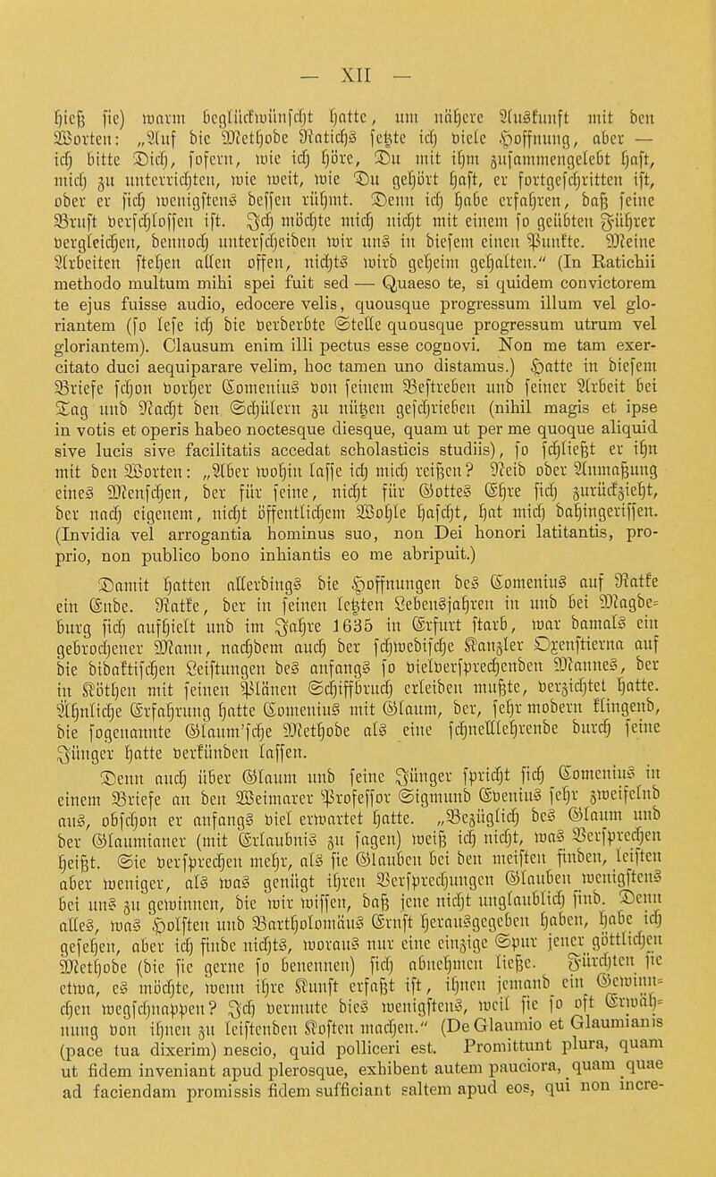 f)ic{3 fie) \mxm öcglücfiüüiifcrjt Ijattc, um iiaEjcrc 2(uäfunft mit bcn Söorten: „Sluf bie 3)?et[)obc &i'Qtidjä jc|te id) biete .S^offmiitg, aber — icfj bitte i)id), fofevu, lüie icfj fiore, ®u mit ifjm sufammeiigetebt I)aft, mtcfj gu uittcn'idjten, mie weit, mie T)!! geijövt f)aft, er foi-tgefdjrittcn ift, ober er )id) lucuigftenä beffen rüljmt. Senn idj §abe erfahren, baf? feine 5Bruft berfdjloffeii ift. ^d) mijdjte mid) lüdjt mit einem fo geübten ^niljrer ücrgieidjen, bennodj unterfdjeiben toir un§ in biefem einen ^^unfte. Steine Strbeiten fteljen allen offen, nidjtS mirb geheim gehalten. (In Ratichii methodo multum mihi spei fuit sed — Quaeso te, si quidem convictorem. te ejus fuisse audio, edocere velis, quousque progressum illum vel glo- riantem (fo lefe \ä) bie berberbte ©teile quousque progressum utrum vel gloriantem). Clausum enim illi pectus esse cognovi. Non me tam exer- citato duci aequiparare velim, hoc tarnen uno distamus.) ^attc in biefem Briefe fdjon bor|er (SomeniuS Don feinem 33eftreben unb feiner Slrbeit bei Sag unb S'Jadjt ben ©djülern nü^en gefdjrieben (nihil magis et ipse in votis et operis habeo noctesque diesque, quam ut per me quoque aliquid sive lucis sive facilitatis accedat scholasticis studiis), fo fd^Iiefet er i^n mit ben Sorten: „Slber wo^in laffe id) mid; reiben ? ^'Jeib ober Slnma^ung eines 9J?enfdjcn, bcr für feine, nic^t für ©otte§ ®^re fidj äurüdgie^t, ber nad; eigenem, nidjt iJffentlidjem 2Bo§le ^afd}t, l)at midj bai^ingeriffen. (Invidia vel arrogantia hominus suo, non Dei honori latitantis, pro- prio, non publico bono inhiantis eo me abripuit.) 3)amit fjatten aKerbingS bie |)offnungen beS ©omeniuä auf 9^atfe ein (gnbe. 9?atfe, ber in feinen legten CebenSja^reu in unb bei 93iagbe= bürg fid) auffielt unb im ^a^re J635 in (Arfurt ftarb, war bamalS ein gebrodjener Tlami, nad^bem audj ber fdjmebifdje Slangler Di-enftterna auf bie bibnftifc^en Seiftungen be§ anfangs fo bielberfpred^enben SDianneS, ber in ^M]m mit feinen Ivianen ©d)iffbrudj erletben mufete, bersidjtet Ijatte. t^nlidje (Srfa^rung Ijatte (SomeniuS mit ©laum, ber, fe^r mobern ftingenb, bie fogenannte ©laum'fdje SJet^obe alS eine fdjuettle^renbe burd) feine jünger I)atte öerfünben laffen. ®enn aud; über ©laum unb feine jünger fprid^t fid) ©omcninS in einem 33riefe an ben SBeimarer ^:ßrofeffor ©igmunb ©tieniuS fe^r ^weifelnb aus, obfdjon er anfangs biel erwartet Ijatte. „5Bc5Üglidj beS ©laum unb ber Olaumianer (mit (Erlaubnis gu fagen) wei§ id) nidjt, waS S3erfpredjen §eiBt. ©ie berfprec^en me^r, alS fie ©lauben Bei ben meiften ftnben, Icifteu aber weniger, als waS genügt iljren 5Bcrfpredjungen ©lauben wcnigftenS bei uns gu gewinnen, bie wir wiffen, bafs jene nidjt nnglaublid) finb. ®enn aEeS, was ^olften unb S3artt}oIomäuS ©ruft I}erauSgegcbcn l)aben, Ijabe id) gefe^en, aber id) finbe nid)tS, woraus nur eine einzige ©pur jener; göttitdjcn 2}fett)obe (bie fie gerne fo benennen) ftdj abneljmen lie^c. gürdjteu jte etwa, es möchte, wenn i^re ^unft erfafit ift, iljncn jemanb ein @ewtnn= djen wegfdjnappen? ^d) nermute bieS wenigftenS, weil fie fo oft tgrwal)= nung üon iljuen sn leiftenben SToftcn madjen. (De Glaumio et Glaumianis (pace tua dixerim) nescio, quid polliceri est. Promittunt plura, quam ut fidem inveniant apud plerosque, exhibent autem pauciora, _ quam quae ad faciendam promissis fidem sufficiant saltem apud eos, qui non incre-