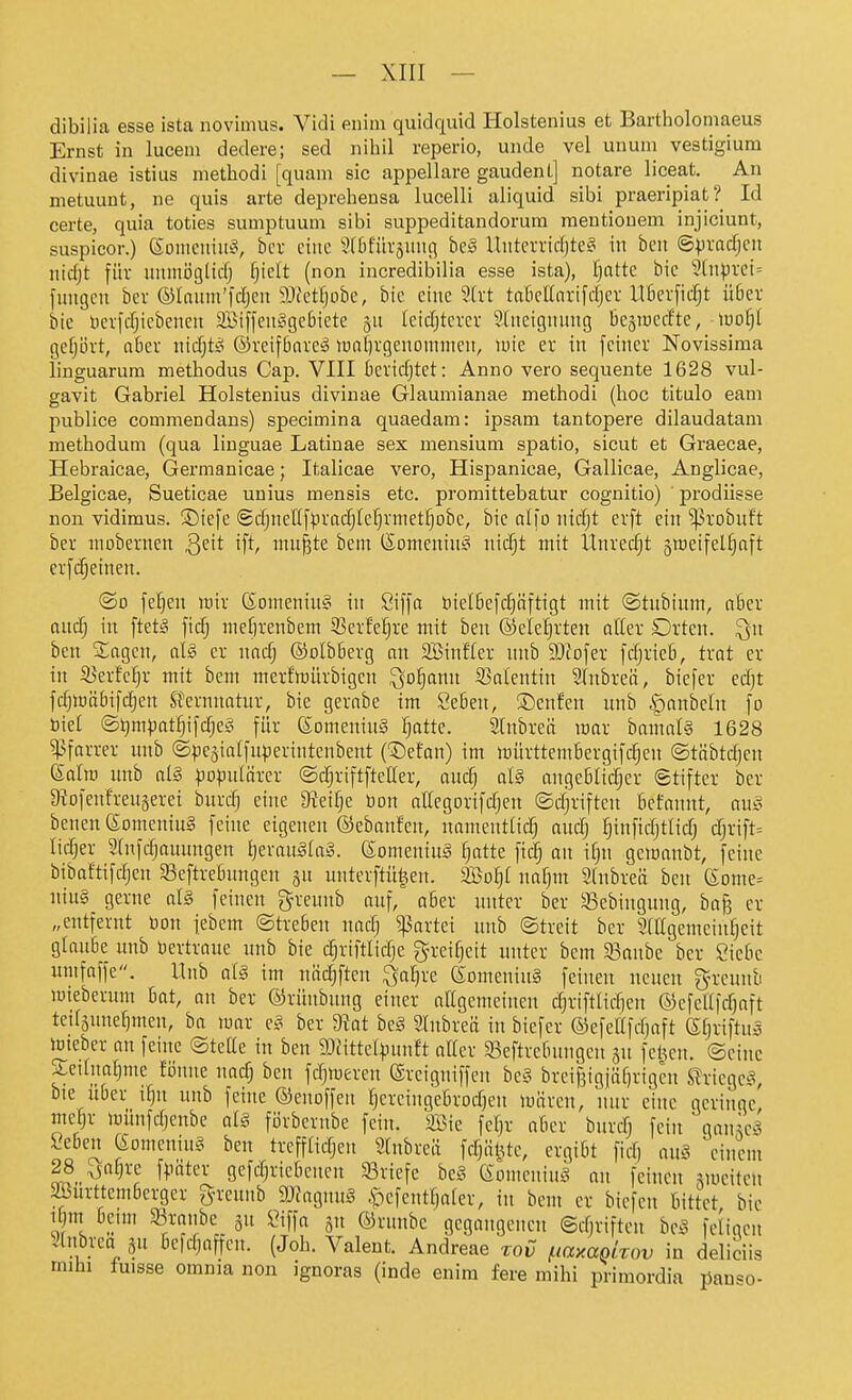 dibilia esse ista novimus. Vidi enim quidquid Holstenius et Bartholomaeus Ernst in lucem dedere; sed nihil reperio, unde vel unuin vestigium divinae istius methodi [quam sie appellare gaudent] notare liceat. An metuunt, ne quis arte deprehensa lucelli aliquid sibi praeripiat? Id carte, quia toties sumptuum sibi suppeditandorura meutiouem injiciunt, suspicor.) (Soiiicniii^v bcr eine 5(0für5Uiici be§ Uiitcrvid)tc?^ in beii ©pvodjcn nidjt für uumiiglicfj f)ielt (non incredibilia esse ista), f)atte bie 2(n:pret= fimgcn bcr ©laiim'fdjen a>tetfjobe, bic eine 9(rt tciBettnrifcfjcr lT6erficf)t ü6er bie lierfcfjicbcncu aöi[feufigc6ictc 311 Ieid)tcvcr Sliteiguung be^iuccfte, luot)! gef;i)rt, aber nidjtö ©reifbareä lualirgenomiiien, luie er in feiner Novissima linguarura methodus Cap. VIII beridjtet: Anno vero sequente 1628 vul- gavit Gabriel Holstenius divinae Glauniianae methodi (hoc titulo eani publice coinmendans) specimina quaedam: ipsam tantopere dilaudatam methodum (qua linguae Latinae sex mensium spatio, sicut et Graecae, Hebraicae, Germanicae; Italicae vero, Hispanieae, Gallicae, Anglicae, Belgicae, Sueticae unius mensis etc. promittebatur cognitio) prodiisse non vidimus. ©iefe @djneIIf).irad;le;^rmetf|obc, bie alfo nidjt erft ein ^robuft ber niobernen Qdt ift, nutzte beni (Somenin^^ nic^t mit Ünrecf;t 5weifelf)nft erfdjetnen. ©D feigen wir Somenin? in Öiffa toielbefrf)nftigt mit ©tnbium, ciBer ond} in ftetS mefn'enbem S3erfel§re mit ben ©eleljrten otter Orten, ^n ben SSagcn, al§ er md) ©olbBerg an Sinfter nnb 93Jofer fdjrieb, trat er in SJerfe^r mit bcm merfinürbigen ^o§ann 53n(entin 2(nbreö, biefer ed)t fd)tt)äbifd)en Sternnatur, bie gerabe im Seben, ©enfen unb ^anbeln fo Diel <B):jmpati)\'\ä)t§ für 6omenin§ ^atte. 21nbreä mar hamaU 1628 ^^farrer unb ©peaialfuperintenbent (^efan) im mürttembergifc^en ©töbtdjen Salm unb al§ ^)0)julärcr ©c^riftftcüer, auc^ al§ angeblirfjer 6tiftcr bcr 9?ofenfren§eret burd] eine 9tetfje bon attegorifdjen ©djriften bcfannt, aus bcnen SomcniuS fehte eigenen ©ebanfen, namenttidj audj fjinfidjttidj d;rift= lidjer ?(nfd)aunngen t)erau§(a3. Someninä ^atte fidj an i()n gemanbt, feine bibaftifdjen 5ßcftre5ungen an unterftü|en. 2Bol}( no§m 2(nbreä ben Some^ niu§ gerne al§ feinen greunb auf, aber unter ber Sebingung, ba^ er „entfernt öon febem ©treben nadj ^krtei unb ©treit ber SCIIgemeinljeit glaube unb bertraue unb bie d^rtftlidje 3^rei§eit unter bem 33onbe ber Siebe umfaffe. Unb aU im näc^ften ^a^re SomeninS feinen neuen g-reunb mieberum bat, an ber ©rünbung einer aEgemeinen djriftlidjcn ©cfcUftfjaft teifäunef}men, ba mar e§ ber 9?at hc§ 2(nbreä in biefer ©efcUfdjaft Sljriftu^ imeber an feine ©tette in ben 9Jfittelpunft aller Seftrebungcn jn feigen, ©eine Sednatime föune narfj ben fdjmeren ©reigniffen hc§ brcijjigjäfjrigcn STriegci^ bte Uber i^n unb feine ©enoffen ^ercingebrodjen mnren, nur eine geringe, mc§r münfdjcnbe al§ förberube fein, äöie feljr aber bnrrfj fein gan^ea l'eben eomeniu§ ben trefflidjen Stnbreä fdjäl^te, ergibt fid) au§ einem 28_^^a§re f^mter gefd^riebenen 33riefe bt§ ©omeniu^ ou feinen ^feiten SBurttembergcr greunb a)?agnu§ .'oefentlialer, in bem er bicfen bittet bie Tl ^/V^}^ 3 »ffa o'i ®ninbe gegangenen ©djriften be.^ fcl'igen Stnbrea gn befdjaffen. (Joh. Valent. Andreae zov /.lamokov in deliciis mihi fuisse omnia non ignoras (inde enim fere mihi primordia panso-