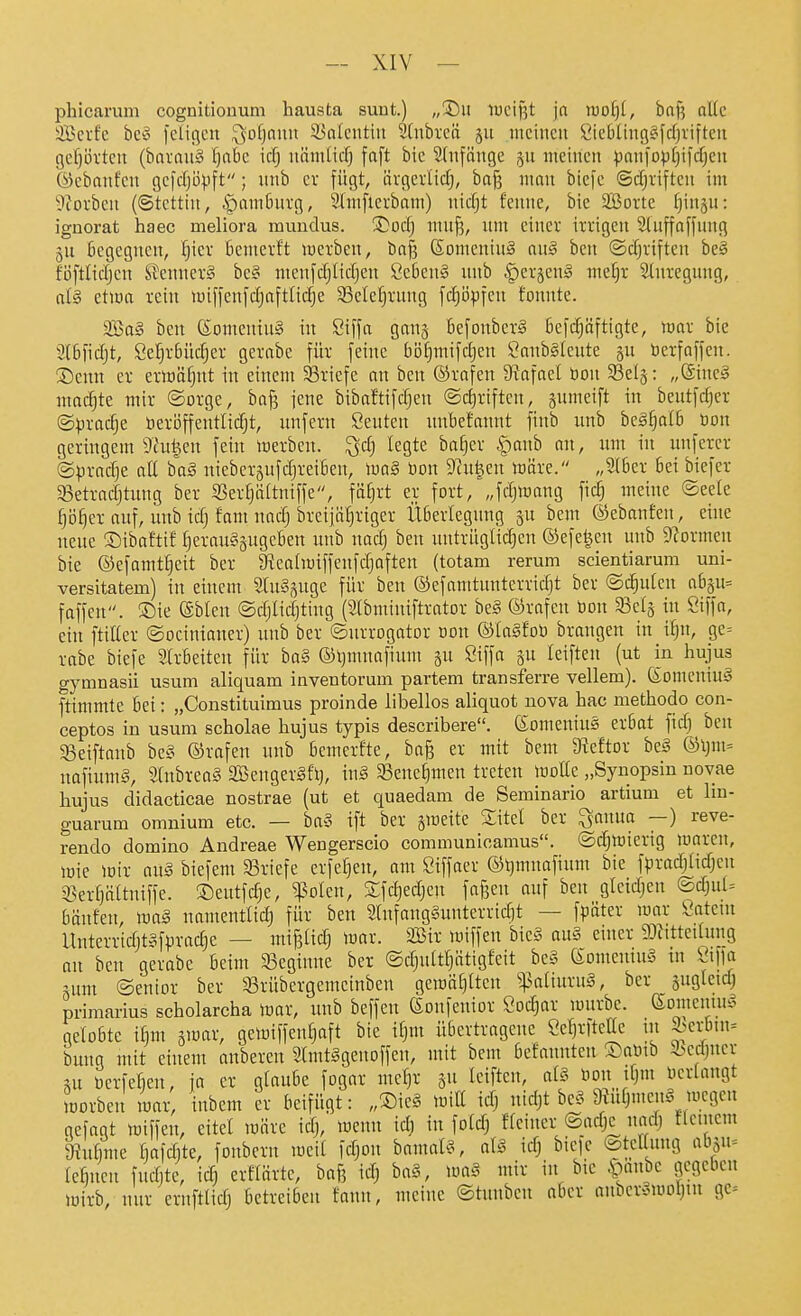 phicarum cognitioiium hausta sunt.) „®ii iucif?t ja iDDf)(, baf? al(c SBerfc bc^3 felißcn ^vofjf'''^ 33alcutiii Süibi'cn meinen öicbUng«fcIjviftcn gef)üvtcn (barauS fjobc \ä) niim(icf) fa[t bic Stnfänge §u meinen paniopfjifcfjen ©ebanfen gcfdjöpft; nnb ev fügt, ävgerlidj, ba^ ninn bicfe ©cfjriften im 9?oi-ben (©tcttin, §am6nvg, Slmfierbam) nicfjt fenne, bie äßorte f}inju: ignorat haec meliora muiidus. Tlod) mnf?, nm einer irrigen 3(uffa[fnng gu begegnen, ^ier Benierft inerben, bn| (Somening an§ ben ©djriftcn bc§ föftitdjcn SJennerg bc§ menfdjltdjen Ceben§ nnb |)crjen§ mefjr 2(nrcgung, alg etwa rein vuiffenfdjaftlidje 33cle[)rung |cl)öpfen tonnte. 9Ba§ ben KomeninS in Siffa gcmj 6efonber§ 6efc§äftigte, war bie 2l6fid)t, Setjrbüdjer gerabe für feine böfjmifdjen Canbäleute öerfaffcn. ®cnn er erioäfint in einem 33riefe an ben ©rafen ^fta\ad öon 33el5: „@inc§ machte mir ©orge, baj3 jene bibaftifdjen ®d)riften, gumeift in bentfdjer @)3rac^e berl3ffentlidjt, unfern Seuten unbefannt finb unb beg§aI6 öon geringem 9hi^cn fein merben. ^d) legte bafjcr .panb an, um in inifercr (Spradje aU ba§ niebersufdjreiben, m§ bon 92u^en märe. „5(6er bei bicfer SSetradjtung ber S3ertjäaniffe, fäf)rt er fort, „fdjmang fid; meine ©eele fjo^er auf, unb tdj fam nad) breijätiriger Überlegung 3U bem ©ebanfen, eine neue !Dibaftit I)erau§äugeben unb uadj ben nntrüglid^en ©efe^en unb 9?ormeu bie ©efomt^eit ber gtealmiffenfdjoften (totam rerum scientiarum uni- versitatem) in einem 2(u§5uge für ben ©efamtunterridjt ber ©ernten abju^ fäffen. ®te ©bleu ©djlidjting (Slbminiftrator be§ ©rafen bon 33el§ in Ciffa, ein ftiUer ©ocinianer) unb ber ©urrogator Don ®Ia§fot) brangen in i^n, ge= rabe biefe Slrbeiteu für bo8 ®l}mnafium su Siffa gu leiften (ut in hujus gymnasii usum aliquam inventorum partem transferre vellem). Somcniuä ftimmte bei: „Constituimus proinde libellos aliquot nova hac methodo con- ceptos in usum scholae hujus typis describere. (Someuius erbat fid) ben ^eiftaub bc§ ®rafen unb bemerfte, ba§ er mit bem 9?eftor be§ ®ljm= nafiumS, 5Cubrea§ äöengerSftj, \x\ä 33ene§men treten iüolte „Synopsin uovae hujus didacticae nostrae (ut et quaedam de Seminario artium et lin- guarum omnium etc. — ba§ ift ber smette £itcl ber ^auua —) reve- rendo domino Andreae Wengerscio communioamus. ©d^lrierig waren, mie mir an§ biefem SSriefe erfe^eu, am Siffaer ©ijmnafinm bie fpradjlidjeu 93er[)ältniffe. ©eutfdje, ^^olen, Sfdjedjcn faßen auf ben gicidjeu @djut= bäufeu, m§ nameutlidj für ben 5tnfang§unterrid)t — fpüter mar latent Unterridjt^fpradje — mifetidj loar. SBir loiffen bie§ ou§ einer 9J?ttteUung an ben gerabe Beim SBeginne ber ©djult^ätigfeit hc§ ©omentuS tu l'iffa nmt ©enior ber 33rübergemcinben gemäfjtten ^$aliuru§, ber juglcidj Primarius scholarcha mar, unb beffeu (Sonfentor Sodjar murbc. eomenuu^ getobte ifim gmar, geloiffen^aft bie t^m übertragene Öer)rfteIIe ni 3^erbin= bung mit einem anbercn Stmtggenoffen, mit bem befannten ®amb Sbcdjuer ui bcrfefieu, ia er glaube fogar me^r gu tciften, al§ mx ifjm nerlangt iDorbeu mar, iubem er beifügt: „®ie§ Witt iä) nidjt be? 9?üOmen§ megcn gefagt miffeu, eitel märe idj, wenn id) in fotd) ffciucr ©adjc^ und) tlnnem 9?ntime bafdite, foubcrn meit fdjon bamatö, ciU \d) bieie lateanng ab5u= {ebnen fuditc, id) erflärte, baf? idj ba§, m§ mir in bic }Qanbc gegeben wirb, nur ernftlidj betreiben fann, meine ©tunben aber onber»mol)in ge=