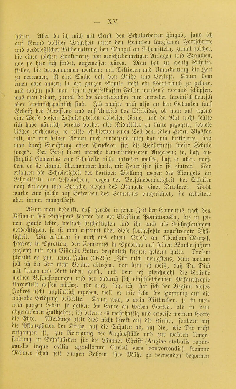 lji.ivcit. ?(bev ha id) iiiid) mit (äntft bcit (Scfju(avbeitcit fjingab, fnnb icf) auf &x\mi> luillftcv Snfjvfjcit unter bcu ©rüubcu (nngfniiicr g-ovtfcljvittc uub ocrbvic{3ltcfjcv a)iüf)ciünltuug bcu 9)fiiugcl au t'cfjrntittclu, jumal folcfjcv, bie etucv folcfjcu SJouf'urvcus oon uevfdjicbcunvttgeu ^Jtulagcu uub ^pxaäjiu, lüic fic fjtcr ficf) ftubct, augcuteffcu luärcu. 9Jcau fjnt ju wenig ©d)vift= ftefiev, bic öorgcuoiumcn locvbcu; mit ©ifticreu uub Umarbeitung bie 3c't gu ücvti-ageu, i[t eine ©acfjc Doli Don 2)füfje uub 93erluft. ffaum bcm einen ober anbern tu ber gaujeu ©rfjnle ftefjt ein SBövtcrbucfj gu geböte, uub motjin foH mau ficf) in jmeifclfjaftcu g-ättcn menben? morau» fdji3pfeu, \m3 man bcbarf, guumt ba bie SBörterbüdjer nur entmeber Ioteiui[dj=beutfcf) ober Iateiuifd)=polni)d) finb. ^dj madjte mid) al]o an ben ©ebanfen (auf ®ef)ei{5 be§ ©emiffenS uub onf eintrieb ba§ 9JfitIcib§), ob mau auf irgenb eine Söeife biefen ©rfjmierigfeitcu abhelfen foune, uub ba 9iat uidjt fehlte (idj !^abe nämlic§ bereits bor^er aEe ©ibaftifer gu S^ate gebogen, foütefe bi§f)er erfdjieucn), fo teifte \d) fjieroou einen Seit bem cbleu ^errn ©laSfoO mit, bcr mit beiben 2[rmcu micf) umfäffeub midj bot imb beftürmte, ba§ man buvdj ©rridjtung einer ©atcferei für bie 33ebürfniffe biefer ©djule forge. ®er 83rtef bietet mandje bemerfenSmerten Stugaben; fo, ba§ au= fiiuglid) 6omeniu§ eine SefjrfteHe nidjt antreten moßte, baß er aber, uadj= bem er fie einmal übernommen l^atte, mit g^euereifer für fie eintrat. 2Bir erfahren bie @d;mierigfeit ber bortigen ©tettuug loegeu beä 9)ianget§ an 8e§rmitteln uub Sefebüdjeru, mcgeu ber 53erfd)iebenartigfeit ber ©djütev na^ Stutagen luib ©pradje, megen hc§ aJfaugelg einer ©rurferei. SBof}! mürbe eine folc^c auf 33etrciben beä ßomcninS eingerichtet, fie aröeitete aber immer mongel^aft. 235enn man bebenft, bag gerabe in jener 3eit ben CSomentuS nacf; ben Sifioneu be§ ©c^IefierS Dotter bie ber ^^rifttua ^^oniatoroSfa, bie in fei= nem ^aufe lebte, oielfad; befc^äftigten uub i^u and; al§ Seidjtglänbigen Oerbädjtigtcn, fo ift mon erftauut über biefe fortgefct^te angeftrengte Zl}'d== tigfeit. 2Bir erfat^reu fie auc^ aug einem 33riefe au Stbrafjam ^Jicngel, ^:pfarrer nt ©^rottau, ben SomeniuS in ©prottau auf feinen aBauberja^ren gugleidj mit bcm ißifionär Slotter ^jerfönlid) fennen gelernt Ijatte. ©iefcm fdjreibt er gum neuen ^a§re (1629): „g-ür midj menigftenS, beun marum fott idj bei Sir nic§t 33eid)te ablegen, oon bem icTj mei§, ba§ ®u ®idj mit freuen uub (Sott loben mirft, uub bem id) gteidjmo^I bie ©rünbc meiner 58efdjäftiguugeu uub ber baburd; fidj ciufdjieidjenben aJJifautfjroi^ic flargefteltt miffen mödjtc, für mic§, fage idj, Ijat fidj ber ^Beginn biefe§ ^^afjreg nidjt unglücflidj ergeben, meit er mir fel^r bie |)offuung auf bie uatjenbe (ärlöfung bcftärfte. Saum mar, o mein ä)?itbrnber, je in mci= nem gangen Sebeu fo golben bic (ärnte an ©aben (Sotte§, al§ in bem abgelaufenen .f)atbjahre; id; betenre e§ matjrfjaftig unb ermeife meinem ©ottc bie (Sfjre. Sdlerbiugg giclt bieg nidjt bireft auf bie Stirdjc, foubern auf bie ^ftauggürten bcr SJivdje, auf bie ©djulen ab, auf bic, mic ®ir nidjt cutgaugeii ift, gur 9?eiuigung ber SlugiaSftältc uub gur mafjren llmge^ ftaitung lu ©djafljürbeu für bic Siimmer (Sljrifti (Augiae stabulis repur- gandia inque ovilia agndlorum Christi vere convertendis), fromme Scanner fdjou feit einigen ^aljren iljrc 2Wülje gn Dermcnben begonnen