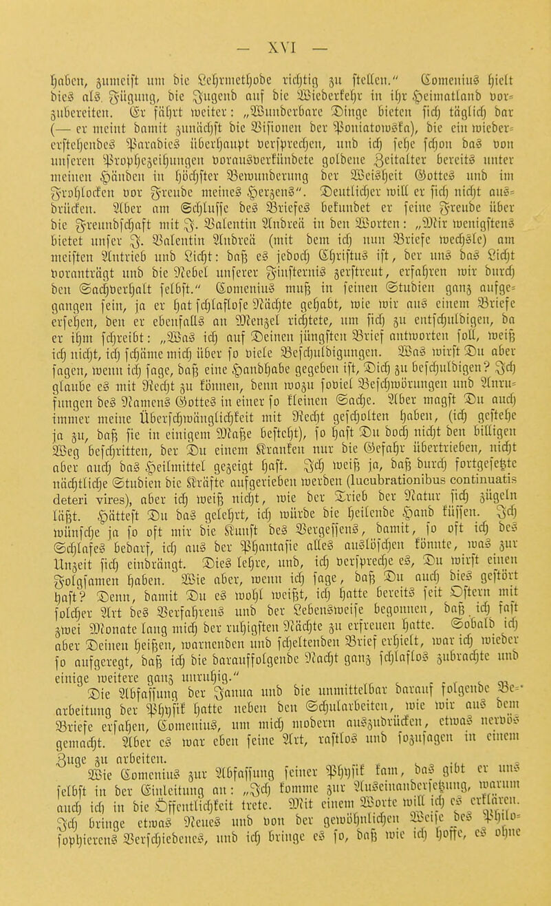 fjobm, jumeift um bie Sel)vnictfjübe ridjticj 511 ftcücn, (£omcuiu§ f)iclt bic§ al§. gntgmtg, bie ^ugeub auf bic 'JBicberfcfjv in i[)r .^ciniatlonb üov- äubereitcu. ®v \'äi]xt lueitcr: „SBunbcrbavc Singe bieten fiel) tnglid) bai (— ev meint bamit äuniidjft bie S3iftonen bev -iPoniatDiügfn), bie ein n)ieber= erftcf)cnbc^ ^^arabic§ iibcvfjnupt Devfpvedjcu, unb id) fc()e fd)on ha§ Don unfcreu ^|^vüpfjeäeit}nngcu üovan^'üerfünbete golbene ß'^'tatter bereite unter meinen Rauben in l)i3djfter 33eii)unberung ber 2Bei§^eit ®otte§ unb im gvD^loden üov g-renbc meine§ .SperjenS. !5)eutlidjer luiU cv fid) nidjt qu«= bvüden. 91ber nm ©djiuffe be§ 33viefc§ behmbet ev feine gn-eube über bic greunbfdjaft mit ^. 33alentin Slnbreä in ben äßorten: „9JHr meuigftcuö bietet unfer ^. 33ntentin 2(ubreä (mit beut id) nun 93riefe medjste) am meiften Stntvicb unb Öic^t: baf? e§ jebodj ßl)viftu§ ift, ber un§ baö Öidjt tioranträgt unb bie 9?ebel uufever g-infterniS §crftreut, erfaf}rcn mir burd) ben ©ad)DcrC)aIt felbft. eomcniu§ mu^ in feinen ©tubieu gang aufge^ gangen fein, ja et ^at fdjtaftofe 9Zäd)te ge^bt, mie wir ausi einem 33ricfe erfctjen, ben er ebenfaUä an SOZensel ridjtete, nm fid) ju cutfd)utbigen, ba er ii)m fdjreibt: „9Ba^3 id) auf Seineu jüngftcu 33vief antworten foU, meif3 idj nidjt, idj fdjiime midj über fo üicle 93efd)u(bigungeu. 2Ba§ wirft Su ober fagcn, wenn idj fage, baf? eine |)aubJ}abe gegeben ift, Sic^ su bcfdjutbigeu? Qd) glaube c§ mit 9iedjt gu fönnen, benn wojn foüiel 93efd)wi3rungeu unb 3(nvu= fungcn bc§ 9fameu§ ©otteS in einer fo fleincn ©adjc. 2(ber magft Su and) immer meine ÜbcrfdjwängUdjfeit mit 9ied)t gcfdjoüeu t)aben, (id) geftef)e ja p, bafi fie in einigem 9J?aBe beftct)t), fo t)nft Su bod) nid)t ben biüigcn 2Beg befdjritten, ber Su einem Slranfen nur bie ©efa^r übertrieben, nidjt aber and) bn§ ^icilmittel gegeigt f)aft. ^d; weif? ja, bafj burdj fortgefe^tc niidjtlidje ©tubien bie Strafte aufgerieben werben (lucubrationibus continuatis deteri vires), aber iä) wei^ tüdjt, wie ber Kricb ber 9?atur fidj gügeln lä^t. ^ätteft Su ba§ geleH 'cfj würbe bie Ijeifcnbe §anb füffeu. Qd) Wünfdje ja fo oft mir bie Sl'unft be§ 5BergeffcnS, bamit, fo oft idj bc§ ©djlafeg bebarf, id) au§ ber ^^antafie atteS au§löfd;ien fönnte, wag gur Ungeit fid) einbrängt. Sie§ lefjre, unb, idj berf^redje e§, Su wirft einen golgfamen ^aben. 3Bie aber, wenn idj fage, ba^ Su audj biei^ gcftbrt Ijaft? Senn, bamit Su e§ wo^I weifet, idj ^atte bereite feit Oftern mt folget SIrt be§ 35erfa^ieu§ unb ber Seben§weife begonnen, bajj idj fa)t äwei 9JJonate lang midj ber rut)igfteu 9?ädjte gu erfreuen fjatte. ©obalb tdj aber Seinen fjeifjcn, warnenben unb fdjeUeubeu 33rief erfjielt, war tdj wieber fo aufgeregt, bafe idj bie barauffolgenbc 9?adjt ganj fdjIafto§ jubradjtc unb einige weitere gang unrufjig. - c r ^ 01 Sie Slbfaffung ber ^auua unb bic unmittelbar barauf folgenbc Jbe=' arbeituug ber ^Ijijfif fjatte neben ben ©djulavbeitcn, wie wir au§ bcm 33riefe crfaben, eomeuinä, um midj mobern au^subrüdcn, etwa^ neriuvö gemacht. Stber c,^ war eben feine 2lrt, raftlo,^ unb fogufageu tu einem Rüge gu arbeiten. ^ ..^ 2Bie eomeuiug gur Slbfaffuug feiner ^fjljfif fam, ba§ gibt er un. felbft in ber ©inleitimg an: „^dj tomme gur 9lu^^eiuanbcr)eluiug, warum audj id) in bie Öffentlidjfeit trete, mt einem Sorte will idj e. a-llarcn. ?sd) bringe etwa? 9?etie3 unb non ber gcwöf)ulidjcii ai>eilc be^ +<ljtlo= fopljierenS 25erfdjiebene.^, unb idj bringe cS> fo, bafe wie idj IjorTc, e=? oljuc