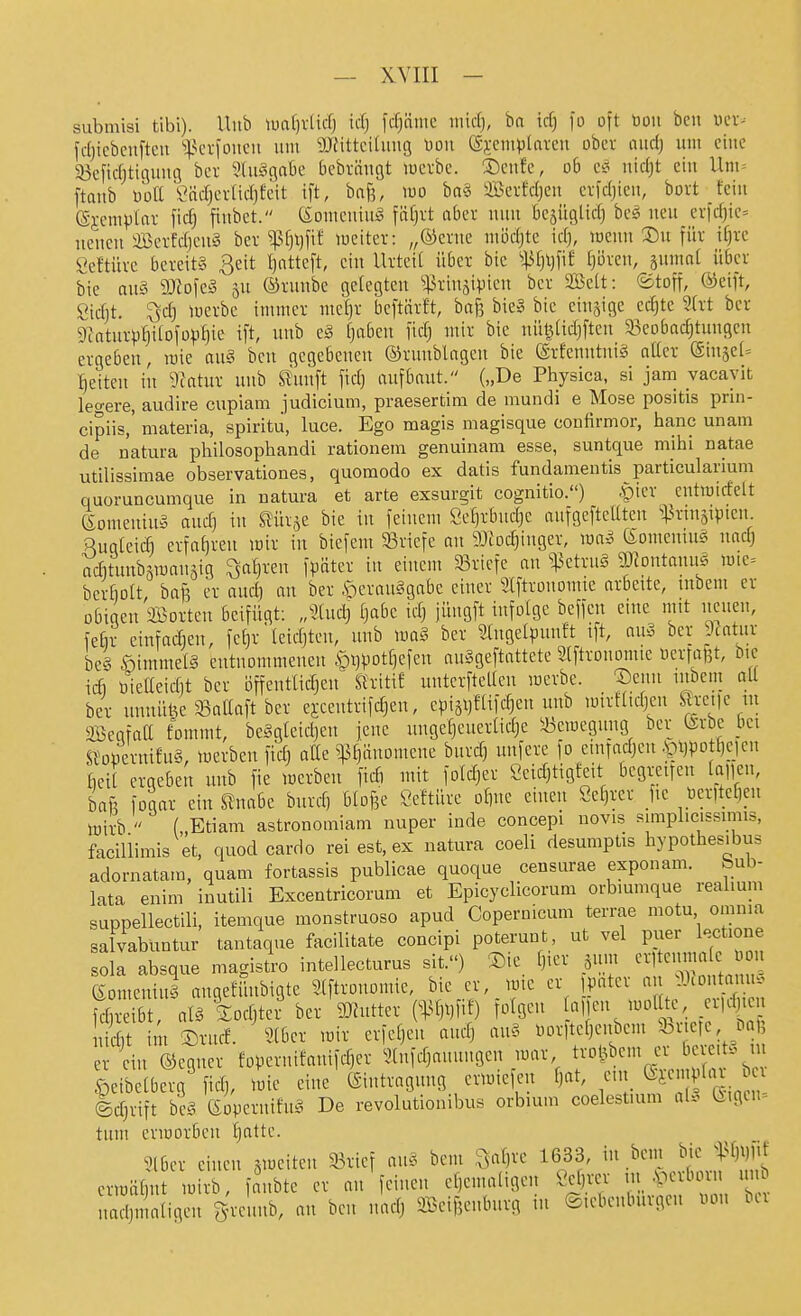 submisi tibi). Uub luafjvUcf) id) fcf)n:uc uiid), ba icf) fo oft uou bcu wer- fdjicbcuftcu jj-k-i-foucu um SJfittcifuug üou ©sctuplavcn ober aurij um eine S3cfidjtiguug bcr 5(u§gabe bebrängt luerbe. ®eufe, ob e^ uidjt ein Um= [taub üütt''i^ndjerlidjfcit t[t, ba^, mo ba§ Berfdjcu crfdjieu, bort fein (Sjemplar fic^ finbet. (Sonicninä fäf)rt aber nun bejüglid) bcs neu erid)ic= neuen 3Berfd)en§ ber '^M^t lueiter: „®erne niödjte idj, wenn S)n für if)re Seftürc bereits 3eit I)atte[t, ein Urteil über bic 'i^l)l)\\t [jöreu, smuat über bie au§ Tlo\c§ §u ©runbe gelegten ^^.kiuäipien ber SBeU: ©ton, ®eift, Sidjt. Qd) iücrbc immer me^r beftärft, baj^ bic§ bie einzige ec^te Sht ber 9ktur^3hitDföpi)ie ^ft' i'»^ ^3'^^*^ 1^^'^^ '''^ ^'^ uül^iidjften 33eDbachtuugcu ergeben, roie au§ bcu gegebenen ©runblagen bie ©rfenntuiS aüer ®in§cl= Reiten in 9?ntur uub ^nnft fid) aufbaut. („De Physica, si jam vacavit legere, audire cupiam Judicium, praesertim de mundi e Mose positis prin- cipiis, materia, spiritu, luce. Ego magis magisque confirmor, hanc unam de natura philosophandi rationein genuinara esse, suntque mihi natae utilissimae observationes, quomodo ex datis fundamentis particularium quoruncumque in natura et arte exsurgit cognitio.) .pier eutmicfelt eomeniuS and) in Stürze bie in feinem Öe^rbud^c aufgcftcUtcn i^rinsipicn RuqleiÄ erfahren mir in biefem ^Briefe an 93iod)inger, mn^ (Somentus nad) acfitunbämauäig ^a^reu fpätcr in einem 93riefe an ^;^ctru§ DJtontanuS mic= berbott, baft er and) an ber .^crau§gabe einer 3lftronomie arbeite, tnbem er obigen 2Borteu beifügt: Jind) fjabe idj jüngft infolge beffen eine mtt neuen, fefir cinfadien, fet)r leidjten, uub ber ^(ugelpunft tft, au§ ber 9fntur be§ ©immelS entuommeueu ipi)^)ot[)efen auSgeftattete Stftronomie oertafet, bic id) öielleid)t ber öffeutlidjeu StritiE nnterftellen merbe. Jenn utbem aU ber tmnitöe 33aaaft ber ej:centrifdjen, cWäijfHfdien uub mirftidjen S^xei|e m aöegfaC fommt, be§gleid)en jene ungeheuerliche S3emeguitg bcr (Srbe bct Sioüernifu§, merbeu fid) atte ?)3hiino'cne burd) unfere fo eiutadjcn .^1)^)0 hcjeu bcit ergeben uub fie merbeu fidi mit fold)er öeidjtigf^eit begreifen lauen, baf3 fogar ein ^nabe burch btDf3e Seftürc ohne einen Schrer j.e tierttehen tüirb  („Etiam astronomiam nuper inde concepi novis simplicissunis, faciUimis et, quod cardo rei est, ex natura coeli desumptis hypothesibus adornatam, quam fortassis publicae quoque censurae exponam. bub- lata enim inutili Excentricorum et Epicyclicorum orbmmque realium suppellectili, itemque monstruoso apud Copernicum terrae motu omnia salvabuntur tantaque facilitate concipi poterunt ut vel puer lectione sola absque magistro intellecturus sit.) ®ie Ijm jum crlteunmlc Oon eomenin§ angefünbigtc Slftronomie, bie er,_mie er fpater ^^^^'^^ITl fd)reibt, aB iodjtcr ber DJhittcr C^^hi^fif) folgen .'. -^/'ta uidit im ®rucf. 2lbcr mir erfchen andj au§ üorftehenbem fei efe Dal? er ein ©egncr foperutfanifd)er ^lufchauungen mar trol^bcm er bereit, m ^cibclberg^ fidj, mie eine (Siutragung ermiefen ht, ein ^i-^' f'^ Idjrift bcg GopernifnS De revolutionilnis orbium coelestuim a(. (Eigen- tum crmorben h^ttc. Slbcr einen smeiten 33ricf au? bem ,^ahrc 1633, in bcm bic ermähnt mirb, faubtc er an feinen ehemaligen Schrer in .perborn un m hn aligcu gvcnnb, an ben nach SBeifjeubnrg in ©lebcnbnrgeu oou ber