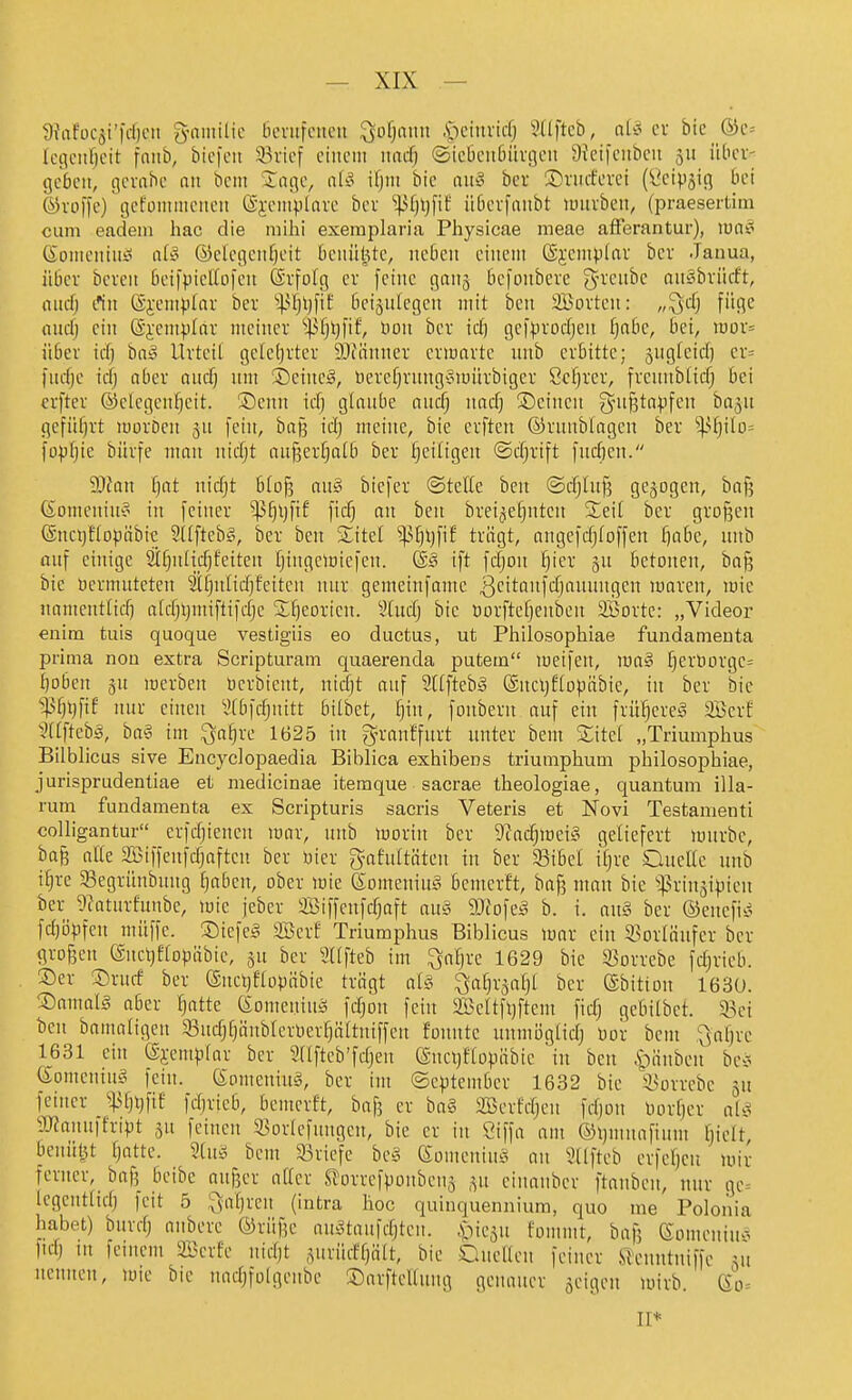 9fafüC5i'|d)cn 3-niiiilic öcnifctteu ^ofjaun .s;u'invicf; Süftcb, cx bic _®c= loiiciifjcit fniib, biefeii 33i-ief ciiiciii md) ©icbciiöüvgen 9{ci|'ciibcn 511 iilicv- gcbcit, c^cvabe an beut Jnßo, ali? ifjin bic aih3 bei ©riufcvci (l'civjiß bei ©vofl'e) gcfüiiiiiiciieit (äi-cmplarc bcv ''^i)\)[\t iiöcvfaiibt luiubeit, (praesertim cum eadem hac die mihi exeraplaria Physicae meae afFerantur), ma§ ßoiiieiitiiii iifi° ©dcgciifjcit bciiülUc, ncbcit ciiieiit (äjcinplav bcr Janua, über bcvcit bi'l|picUo|'cu Sv-fulg cv feine gaii^ befoiibevc (^-veiibc auöbrücft, and) t*iit @i'em)j[av ber ^^.Ujijpf beizulegen mit ben SBovteii: „^d) füge oiirf) ein @j:emp[nr meiitcr iUji)fif, Hon bcr id) gef^.ivodjen ^obe, bei, roov= über idj biiy Urteil gcletjrter iDiiinner erwarte unb erbitte; jugfeid) er= fudje icfj aber nutfj nm ®eincä, üercf)rung^3iüürbiger öc^rer, frennblirfj bei crfter ®eicgcnf)cit. ®cnn icf) glaube and; nadj Seinen gni§ta).ifen baju gefüfjrt luorDen gu fein, baß idj meine, bie elften ©runblagcn ber ^U)ilt)= foppte büife man ntdjt außertjalb ber ]§etligen ©dirtft fudien. 9)fan fjat nic^t b(o§ au§ biefer ©teile ben ©djluß gebogen, baf? (S^omcniu? in feiner ^^^ijfif ficf) an ben brei^^eljuten Seil ber grofjcn ©ncijflo^jübic Sllftebg, ber ben Site! ^^l)l)fif trägt, angefdjloffen fjabe, unb auf einige 2il)nHd)feiten Ijingemiefen. @§ ift fdjon ^ier gn betonen, bo^ bie üermutetcn 2Il)nlid)feitcu nur gemeinfamc 3eitanfd)aunugen maren, mic namentlid) aldjljntiftifdjc Sljeorien. 3(udj bie Dorfteljenbcn SBorte: „Videor enim tuis quoque vestigiis eo ductus, ut Philosophiae fundanienta prima non extra Scripturam quaerenda putera meifen, ma§ f)erborgc= I)oben 5U merben üerbient, nidjt auf 2llfteby ©ucijflopöbie, in ber bic ^'Ijtjfif nur einen 2tbfdjnitt bilbet, l)in, fonbern auf ein frühere;? Söcrf §f_tftebä, ba§ int ^afjrc 1625 in g^ranffnrt unter bem Sitcl „Triumphus Bilblicus sive Encyclopaedia Biblica exhibens triumphum philosophiae, jurisprudentiae et medicinae itemque sacrae theologiae, quantum illa- rum fundaraenta ex Scripturis sacris Veteris et Novi Testamenti coUigantur erfdjiencn loar, unb morin ber Diadjmei?^ geliefert luurbc, ba§ alle SÖiffenfdjaftcn ber uier gafuttiiten in ber Sibet iljre OncHc unb itjre SSegrihibung traben, ober wie (SomeniuS bemerft, baj? man bie ißriujipieu ber 9?aturfunbe, mic jeber SBiffcnfrfjaft au§ 9}fofeg b. i. anä ber ©euefis.^ fdjöpfen müffc. Siefen Söcrf Triumphus Biblicus mar ein 93orläufer ber grogen (gnctjeiopäbie, §u ber llfteb im ^aljrc 1629 bic S3orrebc fdjrieb. ©er ®rucf ber CSncljflopäbie trägt al§ ^aljr^afjl ber ©bitton 163U. ©amalg aber ^atte ßonieninj; fdjon fein 2Bcltfl)ftem fid) gebilbet. 33ci ben bamaligen ^Bndj^äublerOer^ältniffen fonute unmiiglidj Oor beut \jaf)rc 1631 ein Sjemplar ber Sllfteb'fdjeu e-nciyflopöbie in ben ^-^änben bei« (£omenin§ fein. 6omenin§, bcr im ©cptember 1632 bic \sorrcbc 5U feiner S\ii)Xj[it fdjrieb, bemerft, baf? er ba§ SBcrfdjen fdjon Oorfjer al^i aJJanuffript feinen 33orlcfnngcn, bie er in Siffa am ©ijuinafium [jiclt, benüt^t tjatte. 5hui bem ^Briefe be§ 6omcniu§ an ^llj'teb crfcl)cn mir ferner, baf; beibe auj3cr aller SJorrcfponbcnj .yi cinaubcr ftanbcn, nur gc= Icgcntlidj feit 5 ^a^ren (intra hoc quinquennium, quo me Poloi'iia habet) bnrdj anbere ®rüf?e aiK^tanfdjteu. .piesu fommt, bafj eomeniu--^ fid) in feinem aBerfe uidjt ,^urüdfjttlt, bie Quellen feiner ilcnntniffc äu nennen, mic bie nadjfolgcnbc Sarftclluug genauer jeigen mirb. 60= II*