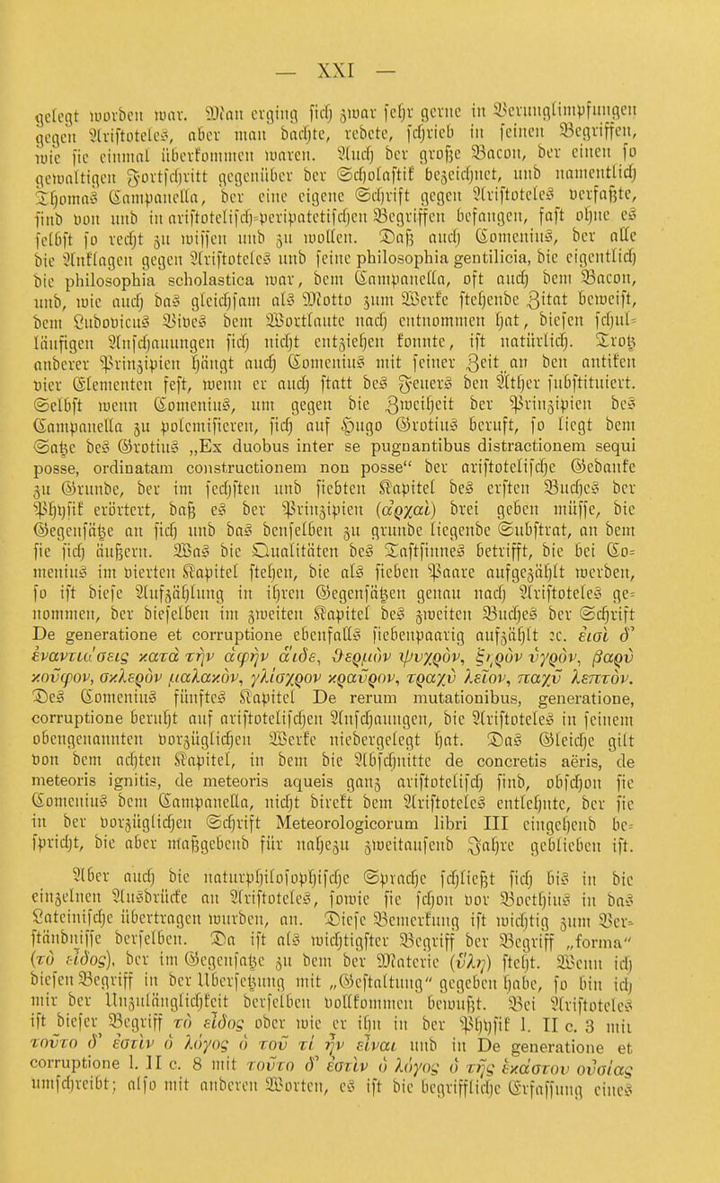 gelegt lüüvbcu luav. 9Jiaii cvginn [icl; 5IÜOV fe^r gcviic in S^cvuiigampfimgeii gegen 3(viftoteleifv a6ev man badjte, rebctc, fcfjvieb in feinen ^Begriffen, nne fic cimnat iiBerfonintcn umvcn. ?Uu-f) bcv gvofje Sacon, bor einen fo gewaltigen 3-ürt|d)vitt gegenüber bev ©cliolaftif facseicljnct, nnb nnnicntlid; 2:fjoma§ 6nnipiinella, bcr eine eigene ©djrift gegen Stviftotelcg ücrfaf3te, finb Don nnb in nriftoteliicrH'criVatctiffl)en ^Begriffen befangen, faft ol)ne e§ fclbft fo vedjt 5n luiffen nnb ^n mollen. Safj anclj (£Dnienin§, bev alle bie hinflogen gegen 3lriftotelc§ nnb feine philosophia gentilicia, bie eigentlid) bie pliilosophia scholastica mar, bcm ßnm^.ianelta, oft and) beni 33acon, nnb, luie and) ba§ gleidjfam aU 93tDttD jnm 3Berfe ftefjenbc Qitat bemeift, beni önboüicnä il)iüe§ bem äßovtlantc nad) entnommen fjat, biefen fcl)ul= liinfigen 9lnfd)annngen ficlj nid)t ent^ie^en fonnte, ift natitrlicfj. £rol^ nnbever '»^n-inji^ien fjängt audj ßomcntn§ mit feiner ßeit an ben antifen t)ier Elementen feft, menn er and) ftatt bc§ g-cnerg ben Sttljer fnbftitntcrt. ©elbft menn (SomeninS, nm gegen bie 3^<^^fjeit ber ^ringipien be§ (Sampanella ju potemifieren, fic^ anf ^ngo ®rotin§ Beruft, fo liegt bem @a^e be§ ®rotin§ „Ex duobus inter se pugnantibus distractioneni sequi posse, ordinatara constructlonem non posse ber ariftotelifdje ©ebanfe ^n ©rnnbe, ber im fedjftcn nnb ftcbten Slapitel be§ erften 33ud)c§ ber ^^ljt)fif erörtert, ba^ eiS bcr ^^rinjipicn (ccQxai) brei geBcn müffe, bie ©egenfäl^e an fiel) imb ba§ benfelben §u grnnbe liegenbe ©ubftrat, an bem fie fid) äußern. 2Ba§ bie Qualitäten be§ Saftfinneg betrifft, bie bei (So= menin?^ im üicrten SJapitel fteften, bie al§ ficben '^paare aufgejiiljlt locrben, fo ift biefe 2tnfääl}lnng in i^ren ©egenfäl^cn genau nadj SlriftoteleS ge= nommen, bcr biefclben im §uieitcn S^apitct bc§ §meiten 33udje§ bcr (Schrift De generatione et corruptione ebenfatl!? fiebenpaarig aufjii^lt :c. hol kvavTLaosig xazd rriv dcprjv äiöe, d^eQjnov xpvxqöv, ^i^quv vyQÖv, ßaQv y.ovq>ov, oy.lsQov /iialay.dv, yliaxQOV xQavQov, zga^v ?.eIov, nayß Xsmov. ®eä 6omeniu§ fünftel Stapitel De rerum mutationibus, generatione, corruptione bernfjt anf ariftotelifdjen 2lnfd)nnngen, bie Slriftotele^ in feinem obengenannten Oor§üglic^en SBcrfe niebergelegt l)at. ®a§ ©leidje gilt t)on bem ad)ten Kapitel, in bem bie 9Ibfd)nittc de concretis aeris, de meteoris ignitis, de meteoris aqueis gan5 ariftotelifd) finb, obfc^on fie föomeniug bem (Sampanetla, nidjt bireft bcm 2lriftotele§ entlcf)nte, bcr fie in ber üorjüglic^en ©djrift Meteorologicorum libri III eingef)enb bc= fpridjt, bic aber mafegcbenb für ualjeäu ämeitaufcnb ^aljre geblieben ift. ?lber and} bie natnrpfjilofopl^ifdje «Sprache fdjlicjjt fidj bie> in bie eiuäelnen Sln^brürfe an Slriftotcleä, foraie fie fdpn Dor 33Dctl)iu^ in ba^? Satcinifdje übertragen mürben, an. ©iefc 93emcrfnng ift mid)tig 5um 55cr- ftänbntffe berfelbcn. ®a ift al§ midjtigfter 93egrtff ber 93egriff „forma {tö HÖog), ber im ©egcnfot^c ^u bem ber 9Jfateric {vh}) fteljt. äBcnn id) biefen 93egriff in ber Uberfctiung mit „®eftnltnng gegeben f)abc, fo bin idj mir ber llnsulänglidjfeit bcrfclben üollfommen bcmiifjt. a3et 9triftütele^3 ift biefer^ Segriff to elJog ober mie er ilin in bcr ^^^l)l)fif 1. II c. 3 mii Tovzo J' eoüv 0 Xöyog 0 rov ti j}v elvai nnb in De generatione et corruptione 1. II c. 8 mit tovzo ioziv 0 loyog 0 xfjg exdamv ovoiag nmfdjrcibt; alfo mit anbercn äBortcn, c§ ift bie begrifflidjc tSrfaffung cincv^