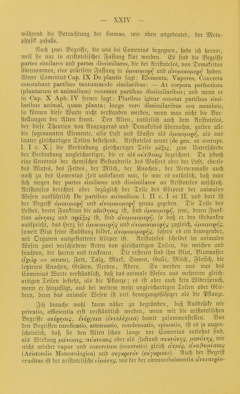 lüäf)voiib bie 33ctvacf)tung bcv formae, luic o6eii aitgcbciitct, ber SDlcta-- pfjljfif gufatte. yiod) äiüei ^Begriffe, bie \m§ bei (5ümeuiu§ begegnen, r)cbc id) ^evüov, loeit fie nur in artftoteU[d)ev gafiung f(or werben. ' (5§ finb bie ^Begriffe partes siniilares unb partes dissimilares, bie bei Striftotcfe^, üon !Demofrito? übernommen, eine präcifere g-nffung in ofioiofieQ?] unb di)0!.ioiof.ieQ}~] ^nben. Sßenn (Someniug Cap. IX De plantis fngt: Eleraenta, Vapores, Concreta constabant partibus tautummodo similaribus: — At corpora perfectiora (plantarum et animalium) constaiit partibus dissimilaribus; unb mcnn er iu Cap. X Aph. IV ferner [agt: Pluribus igitur constat partibus simi- laribus animal, quam planta: longa vero dissimilaribus seu raembris, fo fönnen biefe SBorte nicfjt Derftanben werben, mcnn man nicf)t bie 33or- ftetlungen ber SHten fennt. 'S)en SHten, natürlid) ttudj bem Slriftoteles, ber biefe Sl^eorien öon 2lna5:agora§ unb ©emofritoS übernahm, galten alle bie fogeuonnten ©Icmente, alfo ?uft imb 2Baffer a{§ d/.ioiofisQ7], ais ans lauter gleidjartigeu Seilen beftcf}eub. 2friftotcIe§ nennt (de gen. et corrupt. 1. IC X.) bie 55erbinbuug gleicf;artiger Seife /.d^ig, jum Unterfdiiebe ber 95er6inbung ungleicfjartiger, bie er d§ avvOsaig bejeidjnet. jebod) eine S?euntni§ ber d^emifc^en 5Beftanbtei(e hc§ 2Baffer'3 ober ber Suft, ebeufo beä ^Bluteä, beg g-etteiS, ber 93?ild), ber ^noii^en, ber 9?erüonmaffe aud) nocf) 5U be§ föomeniug Qc\t unbefannt inat, fo iuar e§ natürtidj, ba§ man ficfj wegen ber partes similares unb dissimilares an SlriftoteIe§ anfdjlofe. SlriftoteleS berid)tet aber begüglicf) ber Seile hcä ßörper^ ber animalen SBefen au§füf)rltd; De partibus animalium 1. II c. I et II, luib bort ift ber 93egriff o^ioio/hsq^ unb dvouoiof.ieQ/] genau gegeben. ®ie Seile be§ i^eibe^, bereu g^uuftiou bie acod^}]oig ift, finb of.ioiousQrj, jene, bereu %mi= tion y.ivrjGig unb TtQd^ig ift, ftub dvo/.ioio/.ieQtJ, fo ba§ er ben ©ebanfen au§fprid)t, ba§ ^cx^ fei df.ioiofieQ7]g unb dvofioiof.i£Q7}g jugleic^, u/-ioii.isQTjg, foweit S31ut feine ©ubfianj bitbet, dvo/.iOLO/Li6Q7]g, fofern c§ ein beiuegenber, jnit Organen au§geftatteter Sl'örper ift. 21riflotcle§ fdjeibet im animalen 2Befeu ^wei öerfd)iebeue 21rten toon gicidjartigen Seilen, bie lueidjcn unb feudjten, bie garten unb troifenen. Sie erfteren finb il)m 331ut, 35lutmaffer {l^^cüQ = serum), gett, Saig, 9}larf, ©amen, ©alle, 9}?ild), gleifd), bie legtereu SJnodjen, ©ritten, ü^eröen, Stbern. ®o merbeu nuo nun bco e:omeniu§ 9Borte Derftänblid), bnjs ba§ auimalc äBefen aus mef)rercn glcid)= artigen Seilen befielt, ol^ bie ^flanje; c§ ift aber aud) fein 335iberfprnrf), wenn er ^in§ufügt, auä bei weitem mef)r unglcidjartigen Seileu ober @lie= iern, beun ha§ aniniale 2Befen ift bicl bewegungyföljigcr als bie ^^^»5^- ^dj braudje wo!^t faum nä'^er ju begrünben, baf? 5Xn§brücfe wie privatio, efficientia erft üerftäublidj werben, wenn wir bie ariftotclifdjen 33egriffe OTeQrjaig, iveQysia [evTeUyeLd) bamit 5ufammen[tclfen. 3>on ben Gegriffen rareficatio, attenuatio, condensatio, spissatio, ift zt- ja nngen= fdjeinliclj, baf? fie beu 911ten fdjon lange üor (Someuius cntlcl)nt finb, al§ Sirfung f.idvcoaig, Ttvxvcoaig ober al§ Buf*''^ nvy.v(h7;g, i-iavörrjg, wie nidjt niinber vapor unb concretum (concretio) glcid) dii^dg, dmOv^iiaaig (Aristotelis Moteorologica) unb C)vyy.Qi%öv (ovy/.Qiois). 'i'lucf) ber ;i3egriff cruditas ift ber ariftotelifdjc(fV<(k?;g, wieber ber circumobsistentia dvvineQiG-