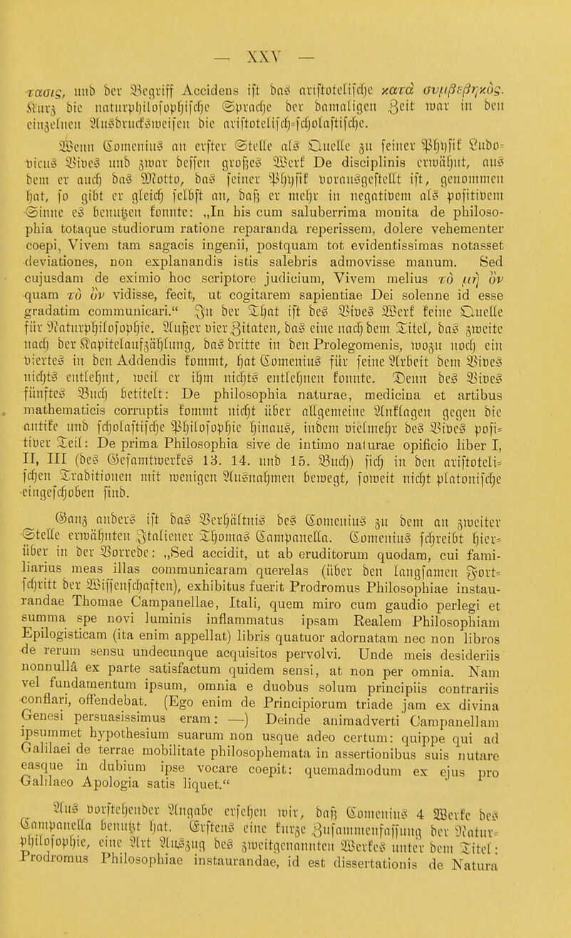 raaig, uiib bcv ii^cgviff Accidens ift bai- nviftütelifdjc xazd av/iißeßjjy.dg. S'iivj bic iiatiivpl)tlDfopf)ifcf)c ©pviidjc bei bnninligcii Qdt lunr in boii eiujcfncii Sdti^bviufiJiucifcii bic avtftotcn|'dj=fdjoIaftifrf)c. aBciiit (^cmicitiu'o an cvftcv ®tcUc a{§ OiicUc 511 feiner ^$fjl)fif Ciibo= Ijicu» 5>iiic§ iiiib juuTV beffcit gvojjeg 2öcrf De dlsciplinis eriuäfjiit, au§ bcm er aiid) brt^3 9}?otto, ba§ [einer ^l)\)\\t boronägcfteEt ift, genommen F)nt, fo gibt er gleidj felbft nn, bnf? er mdjx in negatiöem aU ^.lofitiücm Sinne bcnnüen fonnte: „In his cum saluberrima monita de philoso- phia totaque studiorum ratione reparauda reperissem, dolere vehementer coepi, Vivem tarn sagacis iugenii, postquam tot evidentissimas notasset (ieviationes, non explanandis istis salebris admovisse manum. Sed cujusdam de eximio hoc scriptore Judicium, Vivem melius tö /iir] ov quam tö uv vidisse, fecit, ut cogitarem sapientiae Dei solenne id esse gradatim communicari. Qn bcr %i]at ift be§ 35it)e§ 2Bcrf feine Clnelie für ^fatnrvljifofopf^ic. Sturer oier^itnten, baS eine nac^bem Sitel, ba§ jiDeite nad) ber SfnpitelQnfsäfjhmg, ha§ britte in ben Prolegomenis, »tio^n nod) ein nierteä in ben Addendis fommt, Ijat (SomeninS für feine Strfieit bem 55it)e§ nid)t§ cntlel^nt, weit er i^m nidjt^ entlefjnen fonnte. ®enn be§ 53it)ei^ fünftel 33ndj betitelt: De philosophia naturae, medicina et artibus mathematicis corruptis fommt nidjt ü6er nögemeinc Stnffagen gegen bic antifc nnb fdjolaftifdje ^^ptjitofop^ie ^inau§, inbem oiclme^r be§ S3iüc;§ pDfi= tioer Seil: De prima Philosophia sive de intimo nalurae opificio liber I, II, III {hcS- ©cfamtmerfeg 13. 14. unb 15. S3nd)) fic^ in ben ariftoteli= fd]en S^robitioncn mit wenigen 2(n§na£jmen beinegt, fomeit nidjt |)Intonifd;e •eingcfc§o6en finb. ®on3 nnber§ ift ba§ S3er§äftni^ be§ ©omeninö §n bem an jiueiter ©tette ermähnten ^tafiencr 2;^oma» ßampanefirt. (SomeninS frfjreibt ^icr^ iiöer in ber S3orrebe: „Sed accidit, ut ab eruditorum quodam, cui fami- liarius meas illas communicaram querelas (über ben langfnmen g-ort' fd)ritt ber Söiffenfc^aften), exhibitus fuerit Prodromus Philosophiae instau- randae Thomae Campanellae, Itali, quem rairo cum gaudio perlegi et summa spe novi luminis inflammatus ipsam Realem Philosophiam Epilogisticam (ita enim appellat) libris quatuor adornatam nec non libros de rerum sensu undecunque acquisitos pervolvi. Uude meis desideriis nonnuUä ex parte satisfactum quidem sensi, at non per omnia. Nam vel fuiidamentum ipsum, omnia e duobus solum principiis contrariis conflari, oflendebat. (Ego enim de Principiorum triade fam ex divina Genesi persuasissimus eram: —) Deinde animadverti'Campanellam ipsummet hypothesium suarum non usque adeo certum: quippe qui ad Gahlaei de terrae mobilitate philosophemata in assertionibus suis nutare easque in dubium ipse vocare coepit: quemadmodum ex ejus pro Galilaeo Apologia satis liquet. 2inä öorftcfjcnbcr Singabc crfeijen 10ir, baf? Komeninsi 4 S33crfc bei* ^amvanefia bennlU tjat. ©rftcnf^ eine fni-jc Bnfammcnfaffinig bcr 9fotnr= ^l)ilo|Dpi)ie, eine Ülxt %i\3m bci^ äiucitgcnannten aBerfci^ nntcr bem Titci- Prodromus Phdosophiae instaurandae, id est dissertationis de Natura