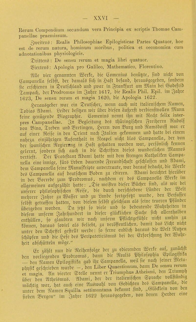 Reruin Compendium secundura vera Principia ex scriptis Thomae Cam- pauellae praeniissum. 3uicitcii!o: Realis Philosopbiae Epilogisticae Partes Quatuor, hoc est de rerum natura, hominuni moribus, politica et oeconomica cum adnotationibus physiologicis. ®rttten§ : De sensu rerum et magia libri quatuor. SStetten»: Apologia pro Galileo, Mathematico, Florentino. 5((lc Dier genannten Sßerfe, bie (Someninä 6cnit^te, finb nirf)t bon ennHinncIIa fclbft, ber banmlS fid) in Apnft kfanb, ^cvanSgcgcben, fonbevn fie erfdjiencn in ©entfc^fanb unb jtüav in gn-anffurt am 9J?ain bei ©obefrib Smnpnd), ber Prodromus im ^a^re 1617, bie Realis Phil. Epil. im ^a^re 1623, De sensu rerum et magia 1620, bie Apologia 1622. Herausgeber mar ein ®eutfd)ev, menn aud] mit italienifc^em 9camen, Sobiaö Stbnmi. öeibcr befi^en mir über bicfen äuf3erft tocrbicnftöoacn 50^ann feine genügenbe 83iograp^ie°. ßorneninä nennt i^n mit 9?ed)t felix iuter- pres Campanellae. ^n ^Begleitung be§ trjiiringifdjcn g-rci^errn 9^ubo^f öon 35ina, Sreben unb 93retingen, |)errn öon SSnrg unb DinrnSborff icar er auf einer 3?eifc in ben Orient nnd) Italien gefommen unb ^atte bei einem na^cäu einiäl}rigen Slufenthalt in D^eopel nidjt Uo§ (Eampanella, ber bon ber ipanii'djen 9?egiernng in ©aft gefialten werben mar, ^erföntidj fennen gelernt, jonbern fid) oud) in bie ©djriften biefes mnnberlic^en 9:)fanne§ üertieft. ®er ^:|.H'oteftant Slbami ^attc mit bcm ftrengen S?atl]olifen ßampa^ nella eine innige, \nxS^ Öeben baucrnbe greunbfdjaft gefdjlolfen unb 3(bami, bem (Som^janeUa feine 9Jtanuffripte anüertrante, war barauf bebadjt, bie SBerfe beg eampaneüa auf bentfdjem ^oben jn ebieren. 2tbami bertdjtet Ijierüber in ber 33orrebe jum ^^robromuS, nadjbcm er beS ßampancüa SBcrfe int attgenteinen anfgesäljlt fjatte: „Sie mciften biefer 33üdjer finb, aiä wir bei nnfeter pl)ilofop§ifd)en 9?eife, bie burd) nerfdjiebene Sanbcr ber &dt mebrere ^afire ^n SB äff er unb gu Önnbe fortgefe^t würbe, ben ^enafjer felbft getroffen fatten, bon bicfem fclbft gleidjfam a[§ feine teueren ^fanber übergeben werben. S)a je^t fo öiele unb fo bebentenbe Söaljrljcitcu m biefem nnferm ^a^rljunbert in biefer glüdlidjen ©adje fid) aacnt^albcn entMillen, fo glaubten wir nndj nnferm ^^ftidjtgefüljlc nid)t 5« fönnen, barau§ foöicl al§ beliebt, gu licri3ffentlid)cn, bamit baS Öid)t nid)t itnter ben ©djcffet gefteüt werbe: fo ferne enblidj barauc^ bie ibclt 9tu|cu fdppfen nnb bie ©efe hc§ sjJeripateticiSmuS bei ber @rforfd)nng ber äöal)r= l)cit obfdjütteln möge. ®r ^äl)lt nun bie 9iei^cnfolge ber jn cbicrenben 2«erfe auf, 5unäd)ft ben öorliegenben s^^robromuS, bann bie ^iealiS W^ofo^tlii (Spilogiltifa — ben 9?anien ©pilogifüla gab i^r (Sann'anella, weil fie nad) jeiner 9J{eta= ülinfif gcfdirieben wnrbe -, ben Liber Quaestionum, bann De sensu rerum et magia. 2(n vierter ©teile nennt er Triumphus Athei.smi, ben A,numpl) über ben 2ltlieigmu§. 3lbami, ber ber italienifd)en ®pvad)c Ooll)tanbig miiditig war, f)at aud) eine 3(n§wnl}l oon ©ebidjtcn be>^ (iampanella, bic unter bem 9^amen Squilla settimontana befannt .finb, „©lorflein iwn öen fiebcn 33crgen im ^aljrc 1622 Ijerau.^gegcben, Don bcncn ^^erbcr eine