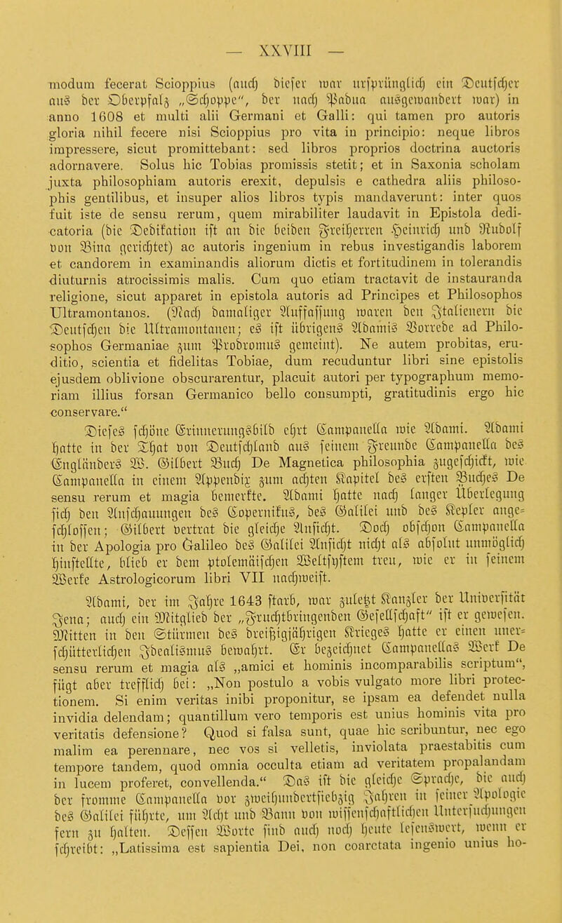 modum fecerat Scioppius [and) bicfev lunv ur)'piüngUrf) ein Scutfcfjer aii§ bcr SDOcrpfalj „(Scfjo^pc, bcr itadj ^43abua aiiäßciuanbcvt luav) in anno 1608 et nmlti alii Germani et Galli: qui tarnen pro autoris gloria nihil fecere nisi Scioppius Tpro vita in principio: neque libros irapressere, sicut promittebant: sed libros proprios doctrina auctoris adornavere. Solus hic Tobias promissis stetit; et in Saxonia scholam juxta philosophiam autoris erexit, depulsis e cathedra aliis philoso- phis gentilibus, et insuper alios libros typis mandaverunt: inter quos fuit iste de sensu rerum, quem mirabiliter laudavit in Epistola dedi- catoria (bic 3)ebifation ift an bic Beibcn g-rcitjerrcn •S)einvid; unb 9iuboIf tion S3ina ficridjtet) ac autoris ingenium in rebus investigandis laboreni €t candorem in examinandis aliorum dictis et fortitudinem in tolerandis diuturnis atrocissimis malis. Cum quo etiam tractavit de instauranda religione, sicut apparet in epistola autoris ad Principes et Philosophos Ultramontauos. (9tacfj bamnligev Slnffafjung loarcn bcn Italienern bic Seutfdjen bie Ultvanioiitanen; c§ ift ü6vigen§ 2(bami§ S3ovvebe ad Philo- sophos Germaniae §um ^robromu§ gemeint). Ne autem probitas, eru- ditio, scientia et fidelitas Tobiae, dum recuduntur libri sine epistolis ejusdem oblivione obscurarentur, placuit autori per typographum memo- riam illius forsan Germanico hello cousumpti, gratitudinis ergo hic conservare. ®iefe?^ fdjijne (Srinnentng§6ilb djxt (SampaneKa lüic ^ibami. Stbami ^attc in ber Z^at Don ©eutfdjlanb au§ feinem grennbe (Sampaneüa bes '@ngtänbef§ SB. ©tlöert 3Sudj De Magnetica philosophia §ugefd;icft, mie Sampanella in einem Slppenbij §um adjten S^apttel be§ evften ^ud;e§ De sensu rerum et magia bemcvfte. Slbami ^otte nadj langer UBcrtegung fidj ben 2(nfd)auungeu be§ föopernifnS, be§ ©alilei unb be§ Wepler ange^ fdjloffen; ©Kbert tiertrat bie gleidje Slnfidjt. ®odj obfdjon (Sampanclfa in ber Apologia pro Galileo be§ ©alilei Stnfidjt ntdjt a(§ aBfoIut unmöglidj ^tnfteate, Ukh er bem ^jtolcmäifdjen Seltfqftem treu, mie er in feinem aBerfe Astrologicorum libri VII uad;meift. atbami, ber im ^a^re 1643 ftarb, mar gule^t Uaw^Ux bcr Uniticrfität ^ena; audj eiu 9KitgIieb ber „g'rudjtBriugenben ©efettldjaft ift er gemefen. gjTittcn in ben ©türmen bes brci^igiäl)rigen ^riege§ l)attc er einen uuer= fdjütterlidjen ^bealigmuS bema^rt. @r beacid^nct (Sampancaa? SBcrf De sensu rerum et magia aU „araici et hominis incomparabilis scriptum, fügt aber trefflidj Bei: „Non postulo a vobis vulgato more libri protec- tionem. Si enim veritas inibi proponitur, se ipsam ea defendet nulla invidia delendam; quantillum vero temporis est unius hominis vita pro veritatis defensione? Quod si falsa sunt, quae hic scribuntur, nec ego malim ea perennare, nec vos si velletis, inviolata praestabitis cum tempore tandem, quod omnia occulta etiam ad veritatenr propalandam in lucem proferet, convellenda. ©o^ ift bie gleidje @prad)c, bie aud) ber fromme eampanclla tior ämcifjnnbcrtficbsig l^afjrcn in feiner ^Ipologic bc§ ©alilci füfjrte, um 3(d)t unb a5anu tion miffcnfd)afttid)cn Untcrfnd)ungcn fern gn fjalten. ©cffen iffiorte finb andj nodj Ijentc Icfcn^mcvt, locnn er fdjrcitit: „Latissima est sapientia Dei, non coarctata ingenio unius ho-