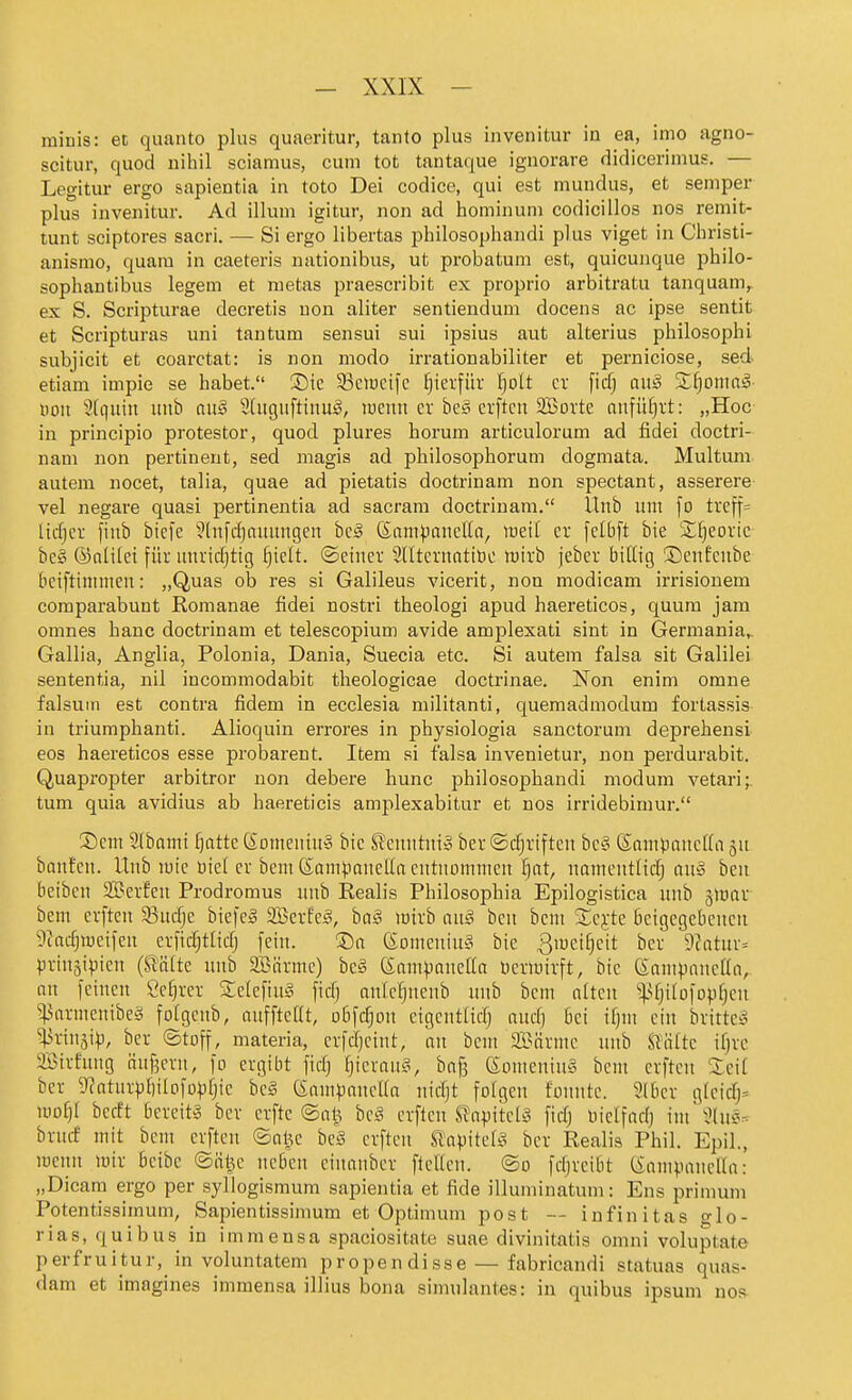 minis: et quanto plus quaeritur, tanto plus invenitur in ea, itno agno- scitur, quod nihil sciamus, cum tot tantaque iguorare didicerimus. — Legitur ergo sapientia in toto Dei codice, qui est mundus, et Semper plus invenitur. Ad illum igitur, non ad hominum codicillos nos remit- tunt sciptores sacri. — Si ergo libertas philosophandi plus viget in Christi- anismo, quam in caeteris nationibus, ut probatum est, quicunque philo- sophantibus legem et metas praescribit ex proprio arbitratu tanquam^ ex S. Scripturae decretis uon aliter sentiendum docens ac ipse sentit et Scripturas uni tantum sensui sui ipsius aut alterius philosophi subjicit et coarctat: is non modo irrationabiliter et perniciose, sed etiam impie se habet. Sic S3clucifc ^)kx\nx 'i)oU er fid) an§ Xijomaä- Hon 3(quiu uub (m§ SCitgiiftiiiuig, lueim er bes cvftcn 2Borte aitfüfjrt: „Hoc in principio protestor, quod plures horum articulorum ad fidei doctri- nani non pertinent, sed magis ad philosophorum dogmata. Multum autem nocet, talia, quae ad pietatis doctrinam non spectant, asserere- vel negare quasi pertinentia ad sacram doctrinam. llnb u:n fo treff= licfjcr fiub bicfe 3(nfd)nimngen bcä (S:anipancUa, lueil er felbft bie Sfjeoric- bc§ ®nli(et für itnridjtig ^ielt. ©einer Slltcrnatitic Wirb jeber biütg ©enfcnbe Betftininien: „Quas ob res si Galileus vicerit, non modicam irrisiouem comparabunt Romanae fidei nostri theologi apud haereticos, quura jara omnes hanc doctrinam et telescopium avide amplexati sint in Germania,. Gallia, Anglia, Polonia, Dania, Suecia etc. Si autem falsa sit Galilei sententia, nil incommodabit theologicae doctrinae. Non enim omne falsuin est contra fidem in ecclesia militanti, quemadniodum fortassis in triumphanti. Alioquin errores in physiologia sanctorum deprehensi eos haereticos esse probarent. Item si falsa invenietur, non perdurabit. Quapropter arbitror non debere hunc philosophandi modum vetari;. tum quia avidius ab haereticis amplexabitur et nos irridebimur. 3)eni 2(bomi Ijatte Somenin» bie S^cnntni» ber ©c^riften be§ (Saniponctla jn banfcn. Unb luie Diel er bem (SampaneUa entnommen Ijat, namcntüdj an» beu beibcn Serfen Prodromus nnb Realis Philosophia Epilogistica unb jlnar bem erften 33nc^e biefeä SBerfeg, ha§ Jcirb an§ bcn bcm S^cjte ßetgegebencn 9tadjwetfen crficf;tltdj fein. ®n ßomenin? bie ^mei^cit bcr 9?atuv= prinjii^icn (Stalte unb Söärmc) beä ßam^janeßa Ocrmirft, bie (SampancHa, an feinen öe^rer SclefinS fidj anle^nenb nnb bem alten ^^fjilofopfjcn ^armenibeä folgenb, anffteüt, obfc^on eigentlidj and) bei tf)m ein brittc^ ^ßrinji^, ber ©toff, materia, crfdjeint, an bcm SBärmc nnb St'ölte ifjrc SBirhtng äußern, fo ergibt fic^ i)kxau§, baß (Somcnin^S bem erften Xcä ber 9?atnr^I)iIofo|)fjic be§ (Sam^jancUa nidjt folgen fonnte. 9lber gicicfj* ii)o[)I bccft bereite ber crftc ©al^ bci^ erften Stapitetä fid) Hictfad) im'i?ln5. brurf mit bem erften ©al^e be§ erften Sl^apitea^ ber Realis Phil. Epil., meiui mir 6cibe ©ätu' neben einanber fteUen. ©o fdjreibt (Samvanella: „Dicam ergo per syllogismum sapientia et fide illuminatum: Ens primum Potentissimum, Sapientissimum et Optimum post — infinitas glo- rias, quibus in immensa spaciositate suae divinitatis omni voluptate perfruitur, in voluntatem propendisse — fabricandi statuas quas- dam et imagines immensa illius bona simulantes: in quibus ipsum nos