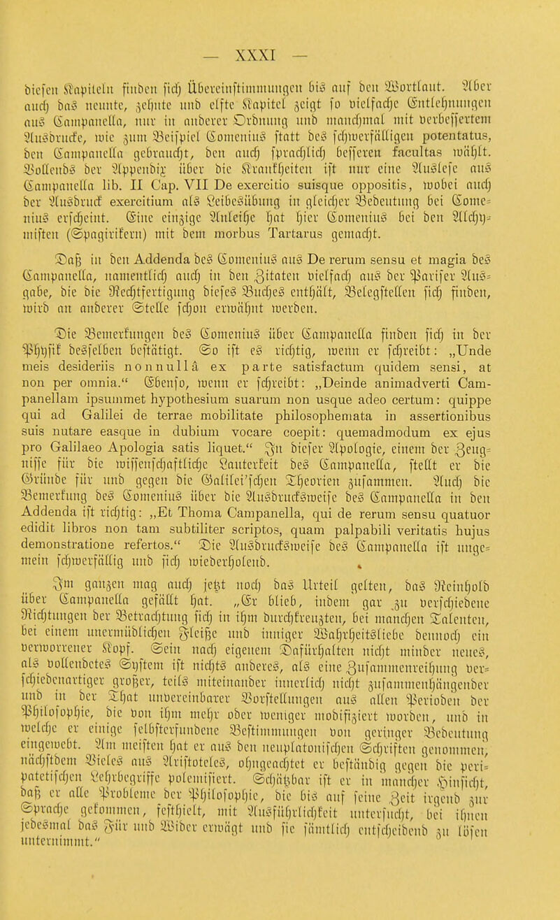 tiefen Stapilchi fiitbcit fid) Übevcitiftimiiuiitflcn biso auf bcit S3ovttaiit. 3(6cv oitdj haS ncimtc, jefiitte uub elfte STapitet geigt fo üielfndjc (äitticfjiumiicu (Iii!? (iaiiipaitcUn, nur in nitbcrcr Ovbmniß imb innnd)ntnl mit Dcvbcffcvtcni IHiic^briirfe, luic 511111 33eifpicl tioineiiiiiiS ftatt bc^o fdjiucrfiilligen potentatus, ben (Saiiipancna gcbroiic^t, bcn aitd^ fpvadjlid) 6efferctt facultas iuä()tt. iniftciib-o bcv '^Ippciibij ü6cr bic Strniiffjcitcit ift mir eine 9(ii!§Icfc nii§ (Sanipaiuila IIb. II Cap. VII De exercitio suisque oppositis, luobci inid) bcr ^^(iteibnicf exercitium CeiljcSüöimg iit gicidjei' 53ebeiitinig bei Soine= iiiiiy evfd;ciiit. (Sine cinjigc 5(iileif)c ijat Ijicv Gomeniiu^ bei ben 9Ucfjl)- iiiiftcn (©pngivif'cvn) mit bcm morbus Tartarus gemad^t. ©afe in bcn Addenda bc§ (Somcniiiy cuiö De rerum sensu et magia be§ (Sniii{.HUicl[a, immentlid; nndj in ben ^ttatcn üicifctd} aiuS bcr '^arifer 3(us= gäbe, bie bie 9?ecf;tfertiguiig bicfc(§ 33iidje§ cntf^ätt, S3eIcgfteUeu ficTj finben, luirb nn aiibcrer ©tcKe fcfjon ermähnt werben. '©ie S3cmcrfiingcn bct' SomeniuS über ßampanetfa finben fid) in ber ^>fjl)fif begfelbcn bcftätigt. ®o ift e§ ridjtig, menn er fdjreibt: „Unde meis desideriis nonnullä ex parte satisfactum quidem sensi, at non per omnia. ©benfo, menn er fc^reibt: „Deinde animadverti Cam- panellam ipsuinmet hypothesiura suarum uon usque adeo certum: quippe qui ad Galilei de terrae mobilitate philosophemata in assertionibus suis nutare easque in dubium vocare coepit: quemadmodum ex ejus pro Galilaeo Apologia satis liquet. ^n biefer Sinologie, einem ber 3^S= niffe für bie iDiffenfcf)aftIicfje Cauterfeit beg eampancEit, ftettt er bie ©rünbe für mib gegen bie ©nlifci'fdjen SfjeDrien 5ufnmmcn. 2(udj bie 33einerfnug be§ CJomcniug über bie 5(iieibrud?Mi3eifc be» ßninpanclla in bcn Addenda ift ricfjtig: „Et Thoma Campanella, qui de rerum sensu quatuor edidit libros non tam subtiliter scriptos, quam palpabili veritatis hujus demonstratione refertos. ®ie 2(nybriirf?^iüeife beä enmpnneda ift ungc= mein fdjmcrfältig iinb fidj miebcrfjolcitb. » ^m ganzen mag and) jct^t nod) ba5 Urteil gelten, ba§ 9?einf)o(b über (SampaitcUa gefäat fjat. „®r blieb, inbem' gar 311 ucrfd)iebeite Diidjtungen ber S3ctradjtung fidj in i^m burdjfreiijten, bei iiiandjen Saicnten, bei einem niiermiibticfjeu g[cif3e nnb inniger aBaljrfjcitäiiebc bennodj ein ucrmorrener Stopf, ©ein nad) eigenem ®afür§a(teii nidjt minber nenc^5, ol5 öoUenbctcg ©ijftem ift nid)tg aiibcrcä, a(§ eine ^ufammenrcifjnng tjer= fdjiebcnnrtigcr grofjer, tci(^ mitciuanber innerlidj nidjt äufamincnljängenbcr nnb in ber Sfjat nnbereinbarer S3ürftcanngen au§ allen ^^.^criobcn bcr ^^ilüfopl)ie, bic Don {l)m mel)r ober mcnigcr mobifigiert morben, nnb in meldjc er einige fcLbftcrfunbene 33cftimmnngcn Don geringer a3ebciitiing emgcmebt. 2lm meiften tjat er au§ ben nenplatonifdjcn ©djrifteii genommen' nädjftbem 5öielci^ aus JlriftotclcJ, ofjugeadjtet er bcftänbig gegen bic peri= patetifdjcn l'eljrbegriffe polemificrt. ©d)iilUiar ift er in mand)cr ,^-)iiifid)t baf5 er alle ^;>roblcme ber ^i>ljilofopl)ie, bie bis! auf feine ßeit irgciib ^ir ©pradjc gefommen, fcftl}ielt, mit 9tn^3fül)rlid)feit unterfudjt, bei ilmcn jcbcsmal hai^ Jür nnb illMber eriuügt uiib fic fiimtlid) entfdieibcnb ;u löfcii unternimmt.