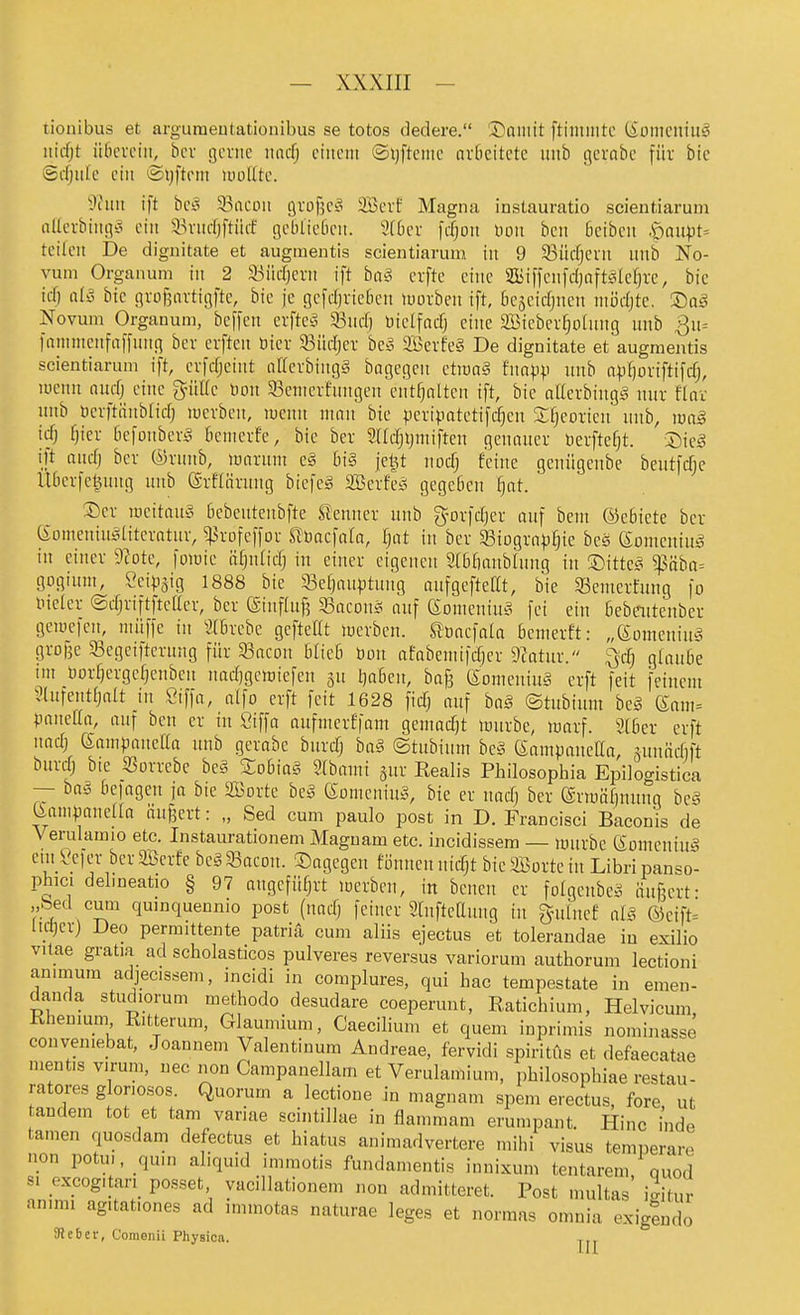 tionibus et argumeutationibus se totos dedere. ©ninit ftimintc (SomeniuS iticfjt üGeveitt, bei- gerne nncT) einem ©i)ftcnte ardcitete unb gcrnbe für bie Sifjnfe ein ©ijftom luolltc. dhni ift bei^ 93acon arofje? 3Bevf Magna instauratio scientiarum nUevbingt^ ein ii^vndjftüif gebliedeu. 9(bev fd)on Hon ben bciben .öanpt= teilen De dignitate et augmentis scientiarum in 9 93ücf;eiii nnb No- vum Organum in 2 33iid[jern ift ba§ crfte eine iffiiffcnfd}aftjiler}rc, bie iif) alä bie giof5avtigfte, bie je gcfdjiieben luovben ift, bejeicfjncn ntiidjte, ®aä Novum Organum, beffcn evftes^ '^nd) öielfad) eine SBtcbev^oInng unb 3u= fnnintenfaffung bcr cvften öier 93üdjev bcy SÖevfeg De dignitate et augmentis scientiarum ift, evfcfjeint oKerbingg bagegcn etraag fnnjjp unb npf)oviftifcfj, lüenn nud) eine pKc öon 93enterfnngen entfjnlten ift, bie nUerbing^ nur flav unb berftiinblid) lucvbeu, luenu nuiu bie pcripatetifdjen Sfjeorien unb, \va§ icfj fjicr tiefonberi^ bcnicrfe, bie ber Sndjijmiften genauer berftefjt. ift and; ber ®rnnb, njnrunt eä bi§ jet^t nod) feine genügenbe bentfdje llberfe^ung unb ©rflärnng biefeg SBerfe;? gegeben ^t. ®er lueitnuy bcbeutenbfte Slenner nnb gorfdjer auf bem ©ebiete ber CSomeniui^literntuv, ^rofeffor Jfbacfnia, fjat in ber ^Biogrnp^ie bes Somcning in einer D^ote, foiüie ü^nlidj in einer eigenen 2[b£)anb(ung in ©itte^s Sß'dba-- gogiuni, Sei^jig 1888 bie 33ef)auptuug anfgcftefCt, bie 93emerfung fo ineler ©djriftftcller, ber ©inflnf? ^Baconü auf 6Dnicniu§ fei ein bebeuteuber geiüefeu, niüffe in 2(6rebc gefteflt luerben. Süacfala benierft: „ßoinening grofje 93egeifterung für 33acon blieb öon nfnbeniifd)er Tiatnx. ^c^) glaube nn DorfKrgcfjeuben uadjgciDiefeu ju l)aben, bag eonieniuä crft feit feinem Vlnrentfjalt in Siffa, alfo erft feit 1628 fidj nuf ha§ ©tubinm be§ Sani^ pauefla, auf ben er in Siffa aufmerffam gemadjt iDurbe, marf. 2[ber erft nadj (SampaneUa nnb gerabe bnrdj ha§ ©tnbium be§ (Sampaneßa ^uniidift bnrdj bie Sorrebe be§ Sobiag 2(bami gnr Realis Philosophia EiDÜogistica — baö befagen ja bie SBortc beg (Somening, bie er nadj ber ermälinunq beg Uampanena äußert: „ Sed cum paulo post in D. Francisci Baconis de Verulamio etc. Instaurationem Magnam etc. incidissem — mürbe Komening ein ^cfer berScrfe bcSSacon. dagegen fi3nneuuid)t bieäBortein Libripanso- phici delmeatio § 97 nngcfüfjrt merben, in beucn er folgenbcS änfjert- „bed cum quinquennio post (nadj feiner Slnftcaung in gniluef al?. ®eift= lidjcr) Deo permittente patriä cum aliis ejectus et tolerandae in exilio vitae gratia ad scholasticos pulveres reversus variorum authorum lectioni animum adjecissem, incidi in complures, qui hac tempestate in emen- danda studiorum methodo desudare coeperunt, Ratichium, Helvicum Khenmm Ritterum, Glaumium, Caecilium et quem inprimis nomiimsse conveniebat, Joannem Valentinum Andreae, fervidi spiritfts et defaecatae mentis virum, nec non Campanellam et Verulamium, philosophiae restau- ratores gloriosos. Quorum a lectione in magnam spem erectus, fore ut andem tot et tam variae scintillae in flammam erumpant. Hinc i'nde tarnen quosdam defectus et hiatus animadvertere mihi visus temperare non potu., quin aliquid imraotis fundamentis innixum tentarem quod s. _oxcog.tan_ posset, vacillationem non admitteret. Post multas i^itur anm.1 ag.tationes ad immotas naturae leges et normas omnia cxigendo SicBci-, Comenü Physioa. jjj-