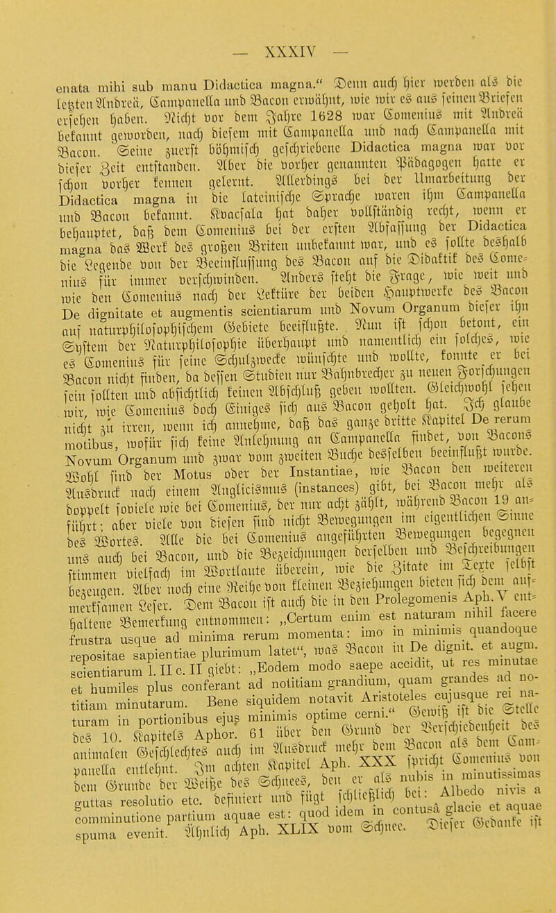 eimta mihi sub manu Didactica magna. 35cuu and] l)kx lücrbcn alS bie lebten Slnbi-cii, enmVnncaa unb 33acDn cviuäljiit, wie lüiv c§ au§ feinen 33viefcu erfc^en l)a6en. 9Zid)t üov bem ^afjre 1628 war (Sümcniug mit Slnbved bcfannt gciuovben, nacfj bicfem mit (SampaneUa unb md) enrnponetta mit SSacon. ©eine sucvft 6i3f)mi|dj gefdjticBene Didactica magna war öov biefer Reit entftnnbcn. 5(bev bie t)orf)ev genannten ^äbagogen ()atte ev fcfion üorfjei- fcnnen gelernt. 5(Uerbing§ bei ber Umarbeitung ber joidactica magna in bie tateinifdje ©pradje maren i^m ßampaneüa unb 5Bacon bcfannt. UMc\ala Ijat baf)er üoaftänbig red)t, wenn er bcfiauötet, baf3 bem eomeuiuS bei ber erften Sibfaffung ber Didactica magna baS SBerf be§ großen ^Briten unbcfannt war, unb e§ foKte be^tialb bie Segenbc üon ber 93ceinfhtfinng be§ 33acDu auf bie ©ibaftte be§ feome= niu§ für immer öcrfdjwinben. 5lnbcrMtef)t bie Sn'agc, wie weü unb wie ben (Somcniu^^ nadj ber Öeftüre ber beiben §aui)twerfe be^^-bacon De dignitate et augmentis scientiarura unb Novum Organum bie|er it)n auf uaturp^ilofop^ifcfjem ©ebietc beeifhifete. . %in ift fdjon betont, em ©iftem ber D^atnrptiilofoprjic überl)anpt unb namentttd) em 1ü(d)eg, rote e§ eomeniuä für feine ©djuiäwedc wünfdjte unb woUtc, fonnte er bei 5ßacon nid^t finben, ba beffen ©tubien nur 53a^nbred)er 311 neuen 5^orld)ungen fern foaten unb abfidjtUd) feinen Slbfd)U.f3 geben woUten. ® e.d)WD^( e^en wir, Wie eomeniuS bod) @inige§ fidj au§ SSacou gelpit ()at. ^d; glaube tidt 5U irren, wenn ic^ anuefpue, bafe ba§ ganje bntte Stalltet De rerum bus, wofiir fid) feine Slniefjnnng an SampaneCa finbet, üouJbacmi. .vum OrgLum unb jwar öom jweiten 33ndje be^fetben beemrlufet würbe. mo Nov bowett iDöiele wie bei eomeniug, ber nur adjt sai^it, wai)ieuu ^n.vn u - fiS - aber mele Don biefen finb uicfjt ^Bewegungen nn e.gentttdjen e.nne bS SBorteS SlUe bie bei eomeniuS augefüfjrten ^Bewegungen begegnen uns aud) bei 93aeon, unb bie Sejeidjnnngen berfelben f ^ 33e)d)re.bun9en f^^tun? n t)ietfad, im Sortiaute überein, wie bie 3'tatc tm Sejte ,elb t b eug n. Slber uod, eine 9tei^et,Dn fleinen 33e5ic^nngen bieten iidj em 1 = e^S^^^^^ Öefer. ®em 35acon ift audj bie in beu Prolegomenis Aph \ ent. Se äewelfung entnommen: „Certum enim est naturam nihil facere fn tri usque ad minima rerum momenta: imo in minim.s quandoque e^o iL s'apientiae plurimum latet, waS 93aeon in De dignit. et augm cSarum LllcII giebt: „Eodem modo saepe accidit, ut res minutae ; hum les plus conferant ad notitiam grandium, quam grandes ad no- Lm mSuLum. Bene siquidem notavit A-tote^s -jusque re^^n^^ turam in portionibus ejug minimis ^^f'^'t^^^'^''^^^^^^ in ((^^r,»iifpf« Anhor 61 über bcn ®runb bcv ^•-eildjteDLUijeu oc- ^ minutione partium aquae est: quod idem m ma evenit. ^Ujntidj Aph. XLIX mn ©djuec. (gebaute i,t com spuma