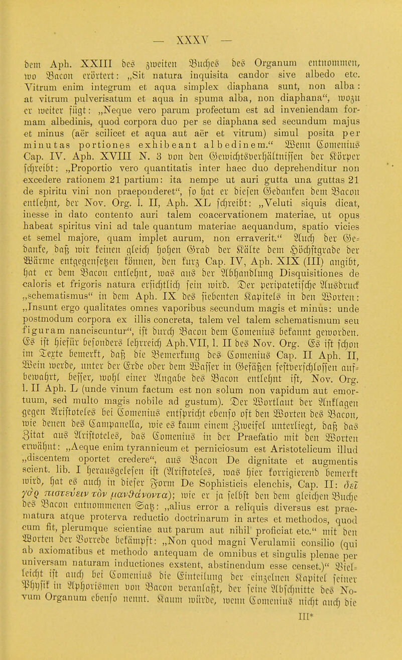 bciu Aph. XXIII bcäi äiueitcit 93ud)Cäi bc^i Organum eutiioinmcii, löo 93acoit cvövtcvt: „Sit natura iuquisita candor sive albedo etc. Vitrum enim integrum et aqua simijlex diaphana sunt, non alba: at vitrum pulverisatum et aqua in spuma alba, non diaphana, lUügU cv lueitcv fügt: „Neque vero parum profectum est ad inveniendam for- mam albedinis, quod corpora duo per se diaphana sed secundum majus et minus (aer scilicet et aqua aut aer et vitrum) simul posita per miuutas portiones exhibeant albedinem. 2Beilu ßoilieitiug Cap. IV. Aph. XVIII N. 3 Don beu ©ciuicfjtabcrfjätotiffen ber tijrpcv fdjvcibt: „Proportio vero quantitatis inter haec duo deprehenditur non excedere rationem 21 partium: ita nempe ut auri gutta una guttas 21 de spiritu vini non praeponderet, fo f)at ev bicfen ©ebanfen bem 33ncoii ciitlcljiit, bcr Nov. Org. 1. II, Aph. XL fdjreibt: „Veluti siquis dicat, inesse in dato contento auri talem coacervationem materiae, ut opus habeat Spiritus vini ad tale quantum materiae aequandura, spatio vicies €t semel majore, quam implet aurum, non erraverit. 2htd) ber ®c= bnitfc, baj3 lüir feinen glcicfj fp^eu ©vab ber Stalte bem ^ijdjftgrabe ber SBävnie eutgecjcnfe^en fijunen, ben furg Cap. IV, Aph. XIX (III) angi6t, f}at er bcni ^ncon entlef^nt, \m§ nn§ ber 3(b§anbUing Disquisitiones de caloris et frigoris natura evficfjtlicfj fein lüirb. ®er |)eripQtetifc§e 2[ngbvntf „Schematismus in bem Aph. IX be§ fieficnten Sapitel^ in ben Sßorteu: „Insunt ergo qualitates omnes vaporibus secundum magis et minus: unde postmodum corpora ex illis concreta, talem vel talem schematismum seu figuram nanciscuntur, tft bnrc^ 93cicDn bem (Someniu§ Befannt geiüorben. ift ^iefüv Befonbero le^rreid) Aph.VII, 1. II be§ Nov. Org. @§ tft fdjon im Sejte bemerft, ba^ bie S5emerfnng be^S eomeninS Cap. II Aph. II, 9Bein merbe, nnter bev Srbe ober bem SBnffer in ®efä§en feftOer|rf)roffen nuf= bema§rt, bcffer, mf)l einer Eingabe heä 33acon ent[e[}nt tft, Nov. Org. 1. II Aph. L (unde vinum factum est non solum non vapidum aut emor- tuum, sed multo magis nobile ad gustum). ®er SBovtlnnt ber 2(itftngcn gegen Slriftotefe^s bei eomeniit§ entf^jrtcTjt ebeitfo oft ben SBorten be§ 33acon, mie bencn be§ eantpaneün, mie e§ faiim einem ^meifel nntexitegt, baf? ha?- Qitat aii§ 2[riftDtele§, baä ßorneniitä iit ber Praefatio ntit ben SBorten eriuä^nt: „Aeque enim tyrannicum et perniciosum est Aristotelicum illud „discentem oportet credere, m§ ^ami De dignitate et augmentis scient. lib. I IjeraitSgelefen if^t (aitiftotefes, \va§ fjier forrigierenb bemerft loirb, Ijat e§ and) in btefer ^orm De Sophisticis elenchis, Cap. II: ösl ydQ moTsvstv rdv /.lavddvovva); mie er jo felbft ben bent gfcidjeit SBiidje bc£i 33acon entnommenen ®at^: „alius error a reliquis diversus est prae- matura atque proterva reductio doctrinarum in artes et methodos, quod cum fit, plerumque scientiae aut parum aut nihil proficiat etc. mit ben ffiorteit bcr _S3ürrebe bcfämpft: „Non quod magni Verulamii consilio (qui ab^ axioraatibus et methodo antequam de oranibus et siugulis pleuae per universam naturam inductiones exstent, abstinendum esse censet.)« ^icU Icidjt ift nndj bei eomeniiiä bie (Sinteilimg ber einzelnen Slapitef feiner ^+'l)i}ftf in iHpfjoviömen Don aßacon üeranlafjt, ber feine ?lbfdjnittc be^^ No- vum Organum ebcnfo nennt. Üanm luiirbe, lucnn ßonteitiu^^ itidjt nnd; bic III*