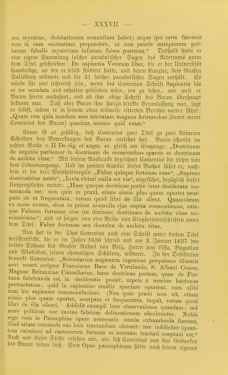 sus mysticus, diibitationera nonnullam habet; atque ii^si certe fateinur non in eara seiitentiain propendere, ut non paucis antiquorum poe- tarum fabulis niysterium infusum fuisse jjutemus. ©cäfjnlb fjnttc er eine eigene ©amntlung foWjcv pnvatuilifcfjcr (Sagen hc§ Udtertuni^^ unter bcm Site! gefcf^vieBen : De sajoientia Veterum lihev, bie er bcr ltniüer)ität (Sanibvibge, an ber er fellift ftubiert fjatte, itnb bercn Sl'aiijicr, bem ©rafcn ©aliylnirij lutbniete nnb bie 31 folcTjcr para6o(ifcf;cr ©agen entf)ätt. (S§ mürbe für nni° Icfjrvcid) fein, luenu be!? GomeniU'S ©cfjrift Sapientia bis et ter occulata jiUi^ erfjalten geblieben märe, um gu fe^en, iuic lüeit er tBacon f)icrin narfja^^ntt, unb ob ifiin obige ©rfjrift bc§ S3acon überl^au^^t bct'annt luar. ©afe aber 33aeDu ifjm ^ierju birefte S3eranlaffung luar, fngt er fefbft, inbcm er in feinem oben teitmcife citierten 33ericfjte meiter fäfjrt: „Quam rem quia uoudum esse tractatam magnus Aristarchus (bnmit meint (Someniuy beu 33acon) queritur, tentare quid vetat. Scannt ift e§ snfädig, ba^ Somcuin^ §iüei Sitel ^u gmei fleineren Scf;riften beu 5Bcmerfuugeu beg S3acon entlehnt ^at. Sßacon fd^rcibt im ttdjteu Sucf)e c. II De dig. et augni. sc. gfeicf) nm ©ugange: „Doctrinam de negotiis partieinur in doctrinam de oecasionibus sparsis et doctrinam de ambitu vitae. Mit biefem Shi^bruife be§eicl)net (Someniu?^ bie Öe^re üon bem Öcben§umgaugc. Unb im smeiten SiapM biefeä 5Bud[)e^ fä^rt er, uacrj= bem er bie brei aBeiS^eit^regeln „Faber quisque fortunae suae, „Sapiens dominabitur astris'', „Invia virtuti nulla est via, angeführt, bcäüglicfj biefer llmgang^Iefjre meiter: „Haec quoque doctrinae portio inter desiderata uu- meranda est: non quin in praxi, etiam nimio plus quam oportet usur- pata sit et frequentata, verum quod libri de illa silent. Quamobrem ex more nostro, sicut in priore nonnulla ejus capita recensebimus, eam- que Fabrum fortunae sive (ut diximus) doctrinam de ambitu vitae no- minabimus; unb c§ folgen nun eine aieifje non Slüig^eitöüorfdjriften unter bem Site!: Faber fortunae seu doctrina de ambitu vitae. _9hm ijttt in ber S:f)at SomeninS and) eine ©djrift unter biefem Sitef »eröffcntlicTjt, bie er im Qaf}rc 1636 fdjricb unb am 3. Januar 1637 ben bciben^©ö§ncn bc« ©rafen 9?afae[ t)on m^, iperrn tion ßiffa, 93ogu§fai) unb aSfabt^iab, feinen efjemaligen ©djülern, mibmete. ^n ber ©ebifation bemerft (Someniu^: „Scientiarum augmenta ingeniöse iDerquirens illustris aevi nostri scriptor Franciscus Baco de Verulamio, S. Albani Comes, Magnae Britanniae Cancellarius, hanc doctrinae partem, quae de For- tuna fabricanda est, in desideratis posuit, utpote A nemine hactenus pertractatum: quid in sapientiae studiis spectare oporteat, cum alibi tum hic sapienter commonefaciens. (Non quin praxi non sit, etiam nimio plus quam oportet, usurpata et frequentata, inquit, verum quod iibri de lila silent). Addidit exempli loco observationes quasdam • '^ed mere politicas nec tantae fabricae delineatiouem absolventes Nobis ergo cum m Pansophiae opere uecessario omnia exhaurienda fuerunt ilJud etiara commode suo loco tractandum obvenit: nec infeliciter (quau- tum existimo) ad caeterorum formam et normam tractari coeptunl e=^t s 1-^ bteier ©teile ei-)ef,en mir, u-ie fid, (Somenin^^ Don ben WebanVn be. :Bacon leiten liefj. ©eui Opus pausopbicum liätte nndj feinen eigenen