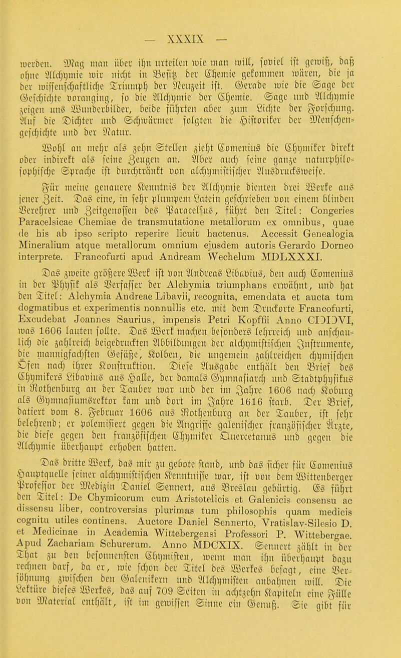 lücrbcii. IKatj man über i()u nvtci(en \mc nmn luiU, fonicl ift gciuiß, ba§ o^nc 3(Icfjl)mie lüir nicf;t in 93cfit; bcr (Sfieniic flcfoinnicn univcn, bic ja bov iuiffiMifi-r;aftIifrjc STvinnipf) bcv ^Jcnjcit ift. ®crnbc luic bic ©nflc bcr ©cfcfjidjtc tunangin!], fo bic 'Jddjijmic bcr (^Ocmic. ©ngc unb 5(ld}l)niic jcigcn unä aBnnbcvbitber, beibe füfjrtcn aber snnt Cicfjte bcv g-orfcfjnncj. 5(nf bic ©icTjtcv unb ©djumrntcr folgten bic .Spiftovifcv bcv 9JJcnfd}cn= gcfdjidjtc unb bcr ?catnr. 2So^I nn nicfjr als scl^n ©tctten giefjt (SomcniuS bic S§l)niifcr bircft ober inbireft alä feine 3'^i'9'^ ^(bcr nnc^ feine gonge nntnrp(}ilp= fop^ifdjc ©pradje ift bnrdjtrnnft bon a(c^t)niiftifdjer STugbrncfHüeifc. gür meine genauere SJcnntni^ bcr 5(fd)i)mic bientcu brci 3Bcrfc an§ jener Seit. S5a§ eine, in fcfjr plumpem Öatein gefcfjricben bon einem blinben 33ercf;rer unb 3cil^9<^'tofff be§ ^^aracelfuS, fül^rt ben Sitel: Congeries Paracelsicae Chemiae de transinutatione metallorum ex omnibus, quae de his ab ipso scripto reperire licuit hactenus. Accessit Genealogia Mineraliutn atque metallorum omnium ejusdem autoris Gerardo Dorneo interprete. Francofurti apud Andream Wechelum MDLXXXI. ®aä jmeitc griifeere SBcrf ift öon 2(nbrea§ Sibabiu^, bcn and§ ßomenin§ in bcr ^^Ijfif al§ S3erfaffer bcr Alchymia triumphans erton^nt, unb l^at ben Stitct: Alchymia Andreae Libavii, recoguita, emendata et aucfca tum dogmatibus et experimentis nonnullis etc. mit bem ©rufforte Francofurti, Excudebat Joannes Saurius, impensis Petri Kopffii Anno CIDOVI, m§ 1606 lauten foÜte. S)q§ SBerf madjen bcfonber^ lefjrreidj unb anfd)QU= lic^ bic saijircid) beigebrurftcn Slbbilbungcn bcr aldjljmiftifdjcn ^nftrumente, bie mannigfadjften ®cfä§e, S^olben, bie ungemein gafjlreidjcn dj^mifdjcn Dfen nad; ifjrcr ^'onftruftion. J)iefe 3(u§gabc ent^ölt ben 5Brief beS 6^t}miferö Sibaliiuä au§ -^atte, bcr bamaB ©ijmnnfiardj unb ®tabtp[)i)fifng in Stot^enburg an ber S^auber «jar unb bcr im ^a^re 1606 nad) Coburg al§ ©Ijmnafiumgreftor fam unb bort im ^a^rc 1616 ftarb. ®cr 58rief, batiert öom 8. gebruar 1606 au§ gfJotljcnburg on bcr Sauber, ift fc^r bcle^renb; er polcmificrt gegen bic Srngriffc galentf^er frangöfifdicr Slrgte, bic bicfe gegen ben frangöfifdjen (Sf)l}mifcr Qucrcetanug unb gegen bie Stldjtjmie überhaupt erljobcn Ratten. ®a§ brittc SSerf, haS mir gu geböte ftanb, unb ba§ fidjcr für eomeniug ^auptqucEc feiner aldjijmiftifdjen S?cnntniffe mar, ift Don bem Sittenberger ^^3rofeffor bcr ajtcbijiu ©aniel ©ennert, au§ 95rc§Iau gebürtig. (S§ fü^rt bcn Sitel: De Cbymicorum cum Aristotelicis et Galenicis consensu ac dissensu Uber, controversias plurimas tum philosophis quam medicis cognitu utiles continens. Auetore Daniel Sennerto, Vratislav-Silesio D. et Medicinae in Academia Wittebergensi Professori P. Wittebergae. Apud Zachariam Schurerum. Anno MDCXIX. ©enncrt =^'äl]it in bcr £^nt 3u ben befonnenften (S;[)l)iniften, menn mau iljii überfjaupt ba^u rcd)ncn barf, ha er, iric fdjon ber Site! bc§ ScrfciS befngt, eine 33cr-- föbnung 5mifcf)cn bcn ©alcnifern unb 'Jddjlimiftcn anbabncn' uiifr '^ic Öcftnrc biefeis Scrfe^, ba§ auf 709 (Seiten in adjtäcfjn .^fnpitcln eine ^-Me Don 9)tatcrial cntfjölt, ift im geiuiffcu ©innc ein ©enug. ©ic gibt für