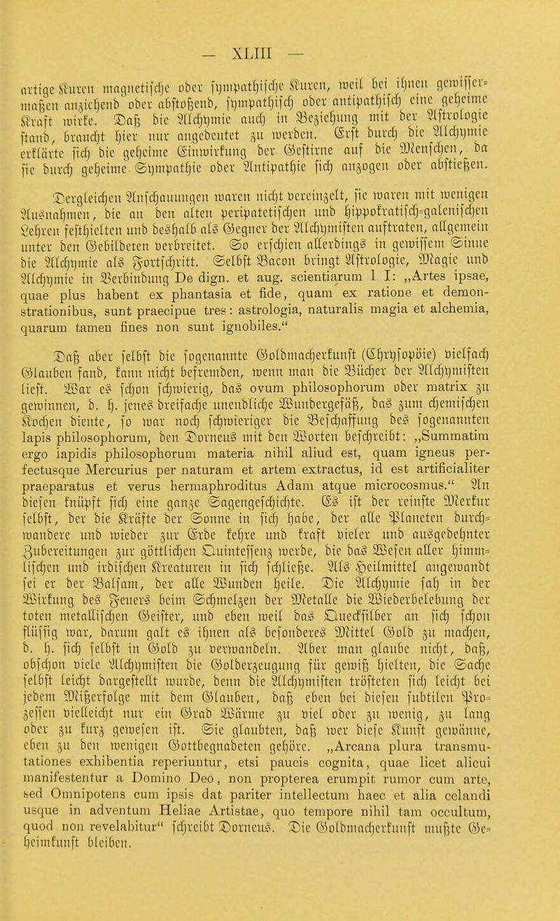 lu-tige i^uixit nmgiietifrfjc ober fljn.vatrjifcljc ^urcit, lucil ßci djncn (icimffcv= rnnfecn niiäicf)ciib ober aüftoßciib, fljnipatfjilcfj ober niitipatfjifcfj eine (icl}cnnc Siraft unrfc. ©nfe bie ?llcf)l)nne audj in 93eäief)uiig mit bev Slftvolügic ftaiib, bvniicfjt Ijier mir niigcbciitet .yi luerbeii. ®rft burclj bie md]\)nm crfdirte ficfj bie gcljeime (Sitnuireiiiuj ber ©eftiriic auf bie 9Jfcnfcrjeii, ba fie biircfj geheime ©ijmpntfjie ober Sliitipntfjie fid) miaogeu ober nbftiefjen. ®ergleicf)en Sfiiidjniiuitgcu luaren iiid)t üereiiijelt, [ie innren mit mciiigcn ?(u'5iinf)men, bie an beit a[teu peripntctifdjen unb f)ippofratifd;=galenii'd)en Sefjreii feftfjicUcit mib bc'3()iiI6 nl» ©cgiier ber SUdnjmiften auftraten, atigemein unter bcn ©ebitbeten Derbreitet, ©o erfdjien attcrbingS in gcmiffem ©inne bie 3ad)i)mic aU gortfdjritt. @el6ft 93acon bringt ^Iftrotogic, 9}fagie unb 3(Idjl)mic in ^BerBinbung De dign. et aug. scientiarum 1. I: „Artes ipsae, quae plus habent ex phantasia et fide, quam ex ratione et demon- strationibus, sunt praecipue tres: astrologia, naturalis magia et alchemia, quarum tarnen fines non sunt igiiobiles. ®afe aber felbft bie fogcnauttte ©olbmadjerfunft (ß^rljfopöie) üielfacf) ©lauben fanb, fanu nicfjt bcfremben, menn mau bie 33üc^er ber Sndjijiitiftcn lieft, äöar e§ fdjou fdjmierig, ba» ovum philosophorum ober matrix ^u geminucu, b. ^. jene? breifacf)e uneublidjc 2Bunbergefäf3, ba§ sum cfjemildjen S!od}en bientc, fo war iiod) fcf)mieriger bie 5Befdjaffung be§ fogeuauntcn lapis pbilosophorum, bcu Dorneu§ mit beu äBorteu befdjreibt: „Summatim ergo iapidis philosophorum materia nihil aliud est, quam igneus per- fectusque Mercurius per naturam et artem extractus, id est artificialiter praeparatus et verus hermaphroditus Adam atque microcosmus. 2lu biefen fuüpft fid; eine ganje ©agengefci^ic^te. @§ ift ber reiufte SJicrfur felbft, ber bie Slrüfte ber ©onue in fid) ^abe, ber alle Planeten burdj= loanberc uub mieber jur @rbe fe^re unb fraft bteler unb au§gebe[}nter Zubereitungen gur gi3ttlid)en Ouinteffeng loerbe, bie ha§ SBcfeu aller ^tmm= lifd)cn unb trbifdjen Kreaturen in fid) fd;lic§e. 211» |)eilmittel angeiuanbt fei er ber 93alfam, ber alle SBunben tjeile. ®ie 2llc^l)mie fa^ in ber SBirfung be§ ^^-euer» beim ©c^melgeu ber 9}ietallc bie Söieberbclebung ber toten metallifd;en ©eiftcr, unb eben mcit ha§ Ouerffilber an fid) fdion flüffig mar, barum galt e§ i§nen al^ befonbereS 93iittel ©olb ju madjen, b. l). fid) felbft in ©olb ju tiermanbelu. 2lber man glaube iiidjt, bnfj, obfdjon öiete 2lld)l)miften bie ©olberjeuguiig für gemifs t)ielten, bie ©adje felbft leicht bargcftcllt mürbe, beim bie 9lld)i)miften tröftetcu fid) leid)t bei jcbcm ^JJifeerfolge mit bem ©lauben, baß eben bei biefen fubtilen ^ro= jeffcn biettcidjt nur ein ©rab SBärme ju üiel ober 5U menig, 511 lang ober 5U furg gemefen ift. ®ie glaubten, baf3 mer bicfe Stnnft geiininnc, eben ju bcn menigen ©ottbcgnabeteu gei)i)rc. „Arcana plura transmu- tationes exhibentia reperiuntur, etsi paucis cognita, quae licet alicui manifestentur a Domino Deo, non propterea erumpit rumor cum arte, bed Omnipotens cum ipsis dat pariter intellectum haec et alia celandi usque in adventum Heliae Artistae, quo tempore nihil tam occultum, quod non revelabitur fd;reibt ©orneu^. ®ie ©olbmadjerfuuft niuf?tc ©e:' l)eimfunft bleiben.