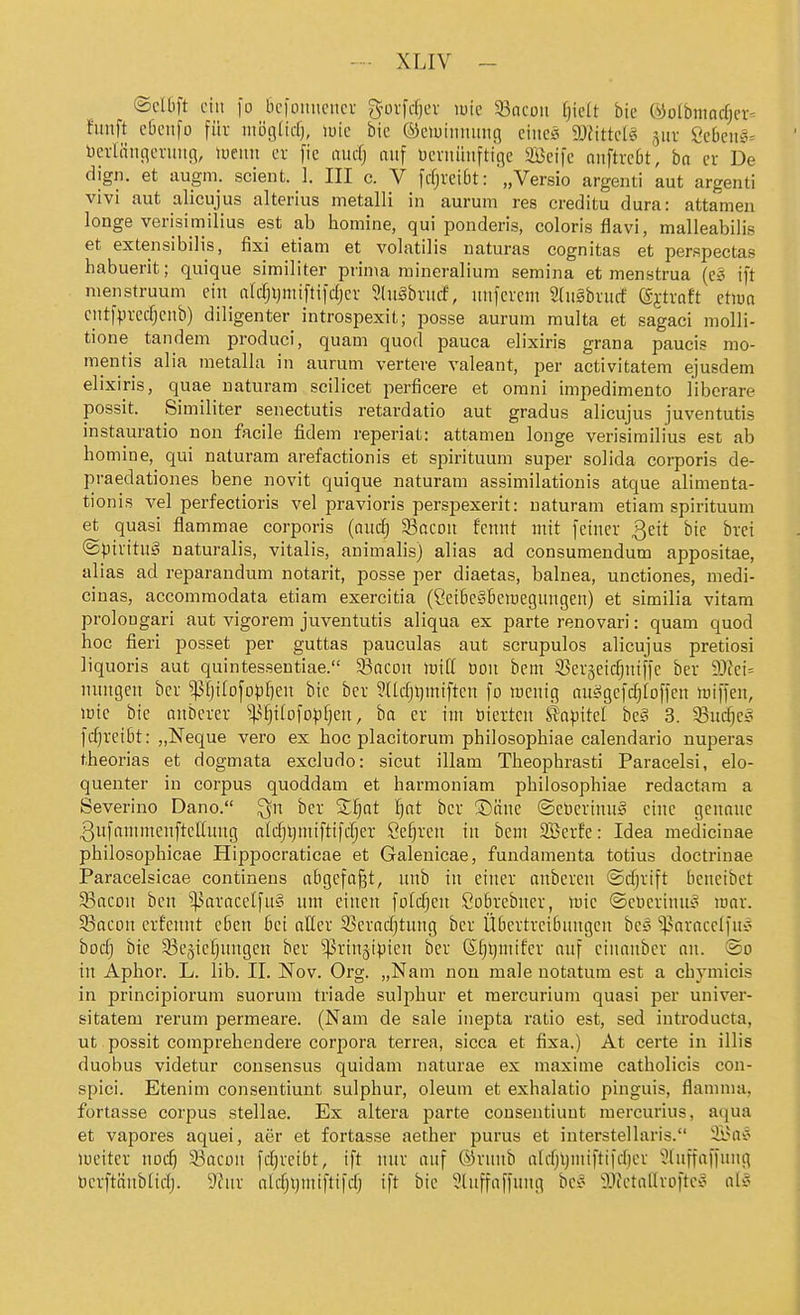 ©d6ft eilt fo bcfoimciicv g'ovfrfjcv luie 5Bacoii f)iclt bie ©ü(bmacf)er= fünft c6eiifü für mögtidj, luic bie ©ciuiitminc} ciueg ä)fitte(ei jur 8cbeii5= üeiiiiitc^cruiig, locim ev [ie aucf) auf üevitüuftige SBcife niiftrcbt', ba er De dign. et augm. scient. 1. III c. V fdjveiöt: '„Versio argenti aut argenti vivi aut alicujus alterius metalli in aurum res creditu dura: attamen longa verisimilius est ab homine, qui ponderis, coloris flavi, malleabilis et extensibilis, fixi etiam et volatilis naturas cognitas et perspectas habuerit; quique similiter prima mineralium semina et menstrua (c§ ift nienstruum ein aldjijniiftifdjer 3(n§brmf, iinfevem ShiSbrurf (fj;tvaft ction ciitfpvecf;ciib) diligenter introspexit; posse aurum multa et sagaci molli- tione tandem produci, quam quod pauca elixiris grana paucis mo- mentis alia metalla in aurum vertere valeant, per activitatem ejusdem elixiris, quae uaturam scilicet perficere et omni impedimento liberare possit. Similiter senectutis retardatio aut gradus alicujus juventutis instauratio non facile fidem reperiat: attamen longe verisimilius est ab homine, qui naturam arefactionis et spirituum super solida corporis de- praedationes bene novit quique naturam assimilationis atque alimenta- tionis vel perfectioris vel pravioris perspexerit: naturam etiam spirituum et quasi flammae corporis (and) 33acDit fennt mit feiner Qtit bie brei ©pirituS naturalis, Vitalis, animalis) alias ad consumendum appositae, alias ad reparandum notarit, posse per diaetas, balnea, unctiones, medi- cinas, accomraodata etiam exercitia (CetbeSBeiüegungen) et similia vitam prolongari aut vigorem juventutis aliqua ex parte renovari: quam quod hoc fieri posset per guttas pauculas aut scrupulos alicujus pretiosi liquoris aut quintessentiae. 33ncon lüitt ooii bem 3>er§eicfjniffe ber 93fei= nnugen ber ^(jifofopJieu bie ber Sntfjt)miften fo roentg ausigefi^Ioffen iüiffen, lüic bie mtberer ^^^fjilofo^fjeu, ba er int toicrtcn Kapitel bess 3. ^Budjeo fc^reibt: „Neque vero ex hoc placitorum philosophiae calendario nuperas theorias et dogmata excludo: sicut illam Theophrasti Paracelsi, elo- quenter in corpus quoddam et harmoniam philosophiae redactam a Severino Dano. ber Xljat l]at ber ®äne ©cöcrinuä eine genaue 3ufanimenfteIIuug alrfjljmiftifdjer 8e§ren in bem SBerfe: Idea medicinae philosophicae Hippocraticae et Galenicae, fundamenta totius doctrinae Paracelsicae continens abgefaßt, unb tu einer auberen ©djrift beucibet S3acon ben ^^aracelfu§ um einen fotcfjeu Öobrebner, wk ©ebcrium^ mar. 5Bacon erfcnnt eben bei aller S5crad)tung ber Übertreibungen hc§ ^^aracctfuc- hod) bie 35e5iefjnngcu ber ^rinstpicn ber (S§l)mifer auf cinanber an. @d tu Aphor. L. üb. II. Nov. Org. „Nam nou male notatum est a chymicis in principiorum suorum triade sulphur et mercurium quasi per univer- sitatem rerum permeare. (Nam de sale inepta ratio est, sed iutroducta, ut possit compreheudere corpora terrea, sicca et fixa.) At certe in illis duobus videtur consensus quidam naturae ex maxime catholicis con- spici. Etenim consentiunt sulphur, oleum et exhalatio pinguis, flamma. fortasse corpus stellae. Ex altera parte consentiunt raercurius, aqua et vapores aquei, aer et fortasse aether purus et interstellaris. 9Ba'5 meiter nod} 33acün fdjreibt, ift nur auf ©rnub alrfjl)miftifd)cr 'Jfuffaffnng Uerftänbltrfj. ^Jlnx alcfjijmiftifcfj ift bie 5luffaffnug bei- 'JtictalIrDftey all-