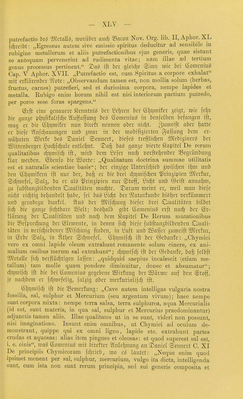 putrefactio bc^3 ^JictaH^, luüvii6cv niicf) 53acüii Nov. Org. Hb, II, Aphor. XL frfivcibt: „Egressus autem sive emissio spiritus deducitur ad sensibile iu rubigine nietallorum et aliis putrefactionibus ejus generis, quae sistunt se antequam pervenerint ad rudimenta vitae; iiam illae ad tertiura genus Processus pertinent. '^aS ift bcv glcidje ©iitii luie bei (Sonicniu» Cap. V Aphor. XVII. „Putrefactio est, cum Spiritus a corpore exhalat mit crfllivfiibcv !9cotc: „Observandum tarnen est, non niollia solum (herbas, fructus, carnes) putrefieri, sed et durissima corpora, nempe lapides et metalla. Rubigo enim horuni nihil est nisi interiorum partium putredo, per porös sese foras spargens. (Srft eine gcttaucvc SJenutuiS bcv $?e§veit ber S^ljinifer geigt, lüic feljr bie gniiäe ))fji)[ifiilifd)e 3(uffaffung be» (Someniu;^ in benfelben befangen ift, mag er bie (Sfjljmifev nnn btveft nennen ober ntd)t. 3'^'ft ^^'^^ ^)^^^^ er biefe Vhifdjauungen nnb ^wax in bev niobifigievten g-affnng bem et= lüäfjntcn SBerfe be» 'Saniel ©ennert, biefe§ tvefflidjen ÖJc'ebiäinerg bet Sittcnberger ipodjfdjute entlelint. ®a^ ba§ ganje öievte Siapitel De rerum qualitatibus djljntifd) ift, inirb bem Scfer nad) Borfte^cnbet Segrünbnng flav mcvbcn. ®bcnfo bie SBorte: ,,Q,ualitatum doctrina summae utilitatis est et naturalis scientiae basis; bev cinjige Untevfdjieb §uiifd)en if)m nnb ben (Sljijmifetn ift nnr bev, ba§ ev bie bvei djt)mifd)en ^^vinjipien iüfevfuv, ©djiuefel, ©alg, ha ev als ^^vinjipien nur @toff, ?idjt nnb ©eift annafjm, jn fnbftanäbilbenbcn Qnalitäten niad)te. S)avnm meint ev, weil man biefe nid)t vidjtig befjanbelt fjabe, fei bn^ Öidjt bcv 9?atnvEnnbc bi^^cv ncvfiimmcvt nnb gcvabcjn bnnfel. 2(n§ bev 93fifcf)nng biefev bvei Onalitötcn bilbet fidj bie gange fidjtbovc 2Be(t; bes^alb gibt (£omeniii§ evft nac^ bet @v= flövnng bev dnalitäten nnb nacf) bem ^apitci De Rerum miitationibus bie 33efvvcdjnng bev (Siemcntc, in benen fid} bicfe fnbftanjbdbcnbcn Onali-- täten in ticvfrfjiebcncv 9}tifd)nng finben, in l'uft nnb 3Baffev gnmcift ?0?evfnv, in (Svbc (Saig, in Sit^ev 'Sdjiuefet. ß^ijmifd) ift bev ©ebanfe: „Chymici vero ex omni lapide oleum extrahunt remanente solura cinere, ex ani- raalium ossibus merum sal extrahunt; c§t)mifdj ift bev ©ebanfe, ba§ fclbft 9JtetaIte fic^ öevflüc^tigen laffen: „quidquid saepius incalescit (etiam me- tallum) tarn molle quam pondere diminuitur, donec et absumatur; c^ijmifd) ift bie bei (S:Dmenin§ gegebene SBivhatg bcv SBövmc anf ben ©toff, je nadjbem ev fdjiucfclig, falgig obev nievfuvialifd; ift. (£^l}mifd) ift bie 93cmevfung: „Cave autem intelligas vulgaria nostra fossilia, sal, sulphur et Mercurium (seu argentum vivum); haec nempe sunt corpora mixta: nempe terra salsa. terra sulphurea, aqua Mercurialis (id est, sunt materia, in qua sal, sulphur et Mercurius praedominantur) adjunctis tarnen aliis. Illae qualitates ut in se sunt, videri non possunt, nisi imaginatione. Insunt enim omnibus, ut Chymici ad oculum de- monstrant, quippe qui ex omni ligno, lapide etc. extrahunt partes crudas et aquosas: alias item pingues et oleosas: et quod superest sal est, i. e. cinis, iüa§ (Somenin^ mit biveftev 5(nlcf}nnng an ®aniel ©cnnevt C. XI De^ principiis Chymicorum fdjvicb, m e?> lautet: „Neque enim quod ipsimet monent per sal, sulphur, mercurium, vulgo ita dicta, intelligenda sunt, cum ista non sunt rerum principia, sed sui generis composita et