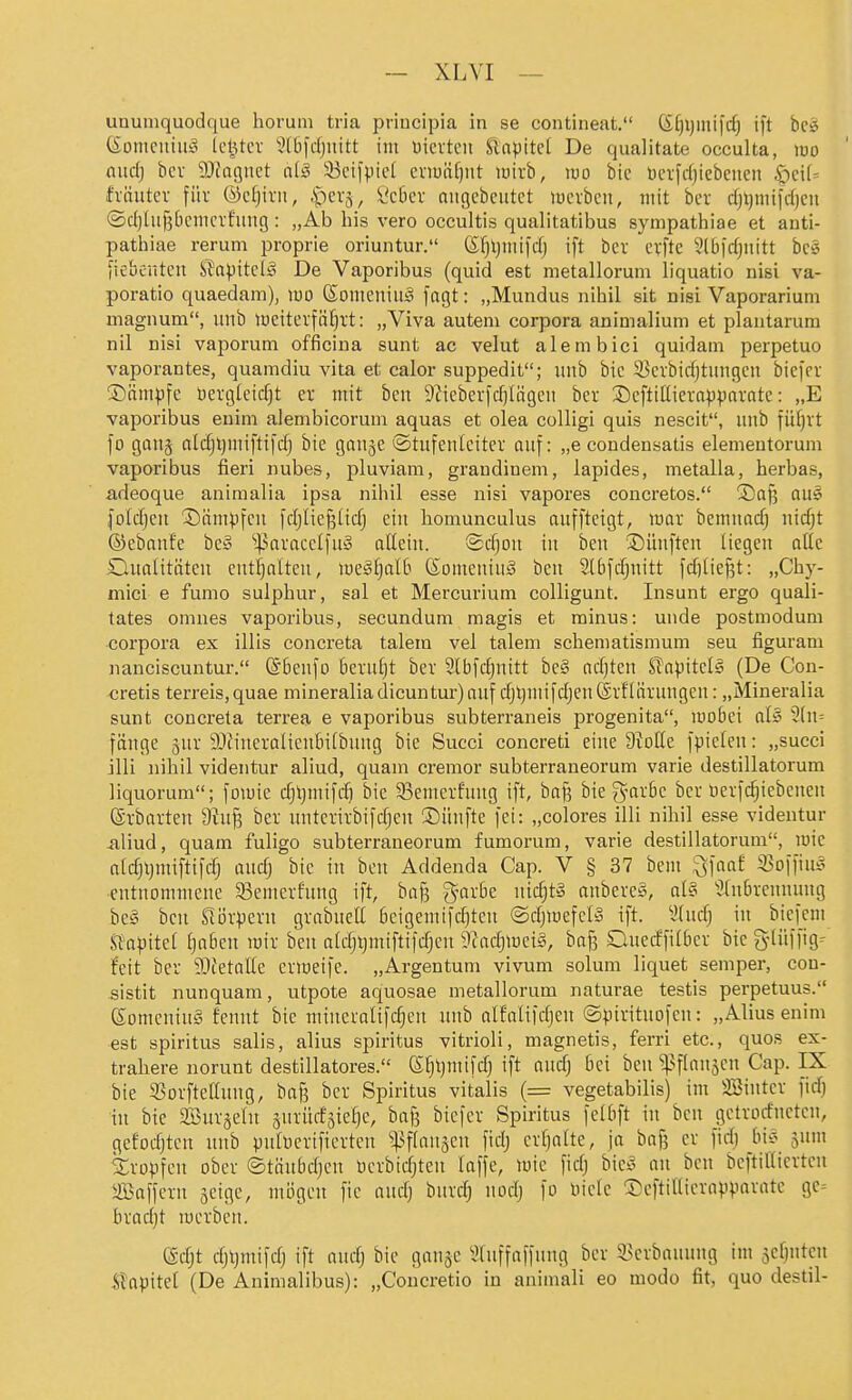 ununiquodque Horum tria priucipia in se contineat. ßfjljmifcf) ift beö (Sonicitiiiio Ui^tcv 5t5fdjiutt im üicrtcn Slnpitcf De qualitate occulta, loo and) bcv DJfagnct a{§ 33cilpic[ ei-iuäf)iit wirb, wo bic ücifdjiebeueii ^ci(= fvüutev füv ©cfjivii, .'pev5, t'cDcv ctiigebeutet lücrbcn, mit bev djqmii'cfjcu ®d)lu§[)cmcrfiing: „Ab bis vero occultis qualitatibus sympathiae et anti- pathiae rerum proprie oriuntur. (S;:^ljiiiifdj ift bcr cvftc 3ll3|d)nitt bc§ fiebenten Slapitcl^ De Vaporibus (quid est metallorum liquatio nisi va- poratio quaedam), wo ®omeniit;§ fagt: „Mundus nihil sit nisi Vaporarium uiagnum, uiib lücitevfäf)i't: „Viva autem corpora animalium et plantarum nil nisi vaporum officina sunt ac velut alembici quidam perpetuo vaporantes, quamdiu vita et calor suppedit; unb bic S^cibidjtunßeu biefer ®ämpfc üergicidjt ev mit ben S^ieberfdjlägcn ber Scftdlievnpparatc: „E vaporibus euim alembicorum aquas et olea colligi quis nescit, unb füf)rt fo gaiij aldjljmiftifd) bie gauje ©tufeuiciter auf: „e condensatis elementorum vaporibus fieri nubes, pluviam, grandinem, lapides, metalla, herbas, adeoque aniraalia ipsa nihil esse nisi vapores concretos. Sajj au§ foldjeit Sämpfcn fdjiießüdj ein honiunculus aufftetgt, war bemnadj nic^t ©ebanfe bc§ '!]3araccliu3 aHein. ®d)on in ben ©ünften liegen oÜe Qualitäten entl^alten, lue^tjalb ßomeniuö ben Slbfd^nitt fdiließt: „Chy- mici e fumo sulpbur, sal et Mercurium colligunt. Insunt ergo quali- tates omnes vaporibus, secundum magis et minus: unde postmodum corpora ex illis concreta talera vel taleni schematismum seu figuram nanciscuntur. ©benfo berutit ber Ibfc^nitt be§ nd)ten S?npitelä (De Con- cretis terreis,quae mineraliadicuntur)anf djt)niij'd)en@rf'(ärnngen: „Mineralia sunt concreta terrea e vaporibus subterraneis progenita, mobei alö 3(n= fünge jur 9}fineralienbi(buug bie Succi concreti eine Stoße fpielen: „succi illi nihil videntur aliud, quam cremor subterraneorum varie destillatorum liquorum; fomie djljmifd) bie 33emerfung ift, baj? bie g-avbe bcr üerfc^iebenen (Srbarten ber untcnrbifdjcn iDüufte fei: „colores illi nihil esse videntur -aliud, quam fuligo subterraneorum fumorum, varie destillatorum, luie aldjljmiftifdj oudj bic in ben Addenda Cap. V § 37 bcm ^faaf S3o)fiui^ entnommene 33emerfung ift, baf3 g-arbe md)t§ anbere», al§ 31nbreuuung be§ ben Störpern grabneU beigemifd)tcn (Sdjmefelä ift. Slhidq in biefem S^apite^ Ijaben mir ben aldjl)miftifdjcn Dladjiociä, bafs Clnedfilber bie S'lüffig- feit ber 9)fetaIIc enoeife. „Argentum vivum solum liquet semper, con- sistit nunquam, utpote aquosae metallorum naturae testis perpetuus. ßomeninä fennt bie mineralifdjen unb alfnlifdjen ©pivitnofen: „Alius enim est Spiritus salis, alius spiritus vitrioli, magnetis, ferri etc., quos ex- trahere norunt destillatores. (S^ljmifd) ift andj bei ben ^^flanjcn Cap. IX bie 33orfteanng, baf? ber Spiritus Vitalis (= vegetabilis) im Söintcr fid) in bie aSurjcIn snrüdäte^e, bafj biefer Spiritus felbft in ben gctrorfnctcn, gefodjten unb pulDcrifierten ^:)if(nn5cn fidj erfjalte, ja baß er fidj bi;? jum SCropfen ober ©täubdjen üerbidjtcn laffe, luie fidj hk§ nn ben beftitlierteu ^Baffcru ^eigc, mögen fic and) bnrdj nodj fo niclc ©eftilUcrapparnte ge= bradjt merben. @djt djtjmifd) ift audj bic ganje ^Inffnffnng ber 33erbauung im jcfjuteu Kapitel (De Animalibus): „Concretio in animali eo modo fit, quo destil-