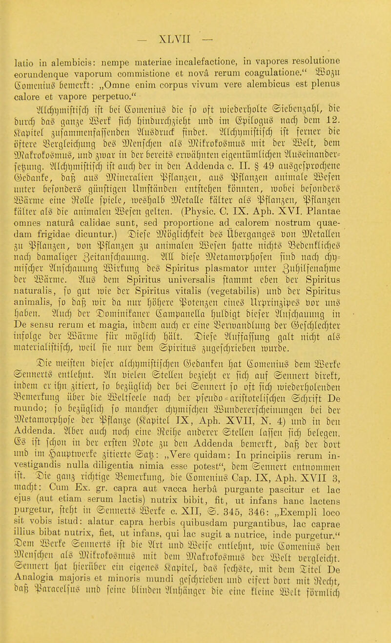 latio in alembicis: iiempe materiae incalefactione, in vapores resolutione eorundenque vaporum commistione et novi rerum coagulatione. äBo5U Gotiicitiiiy (lemcrft: „Omne euim corpus vivum vere alerabicus est plenus calore et vapore perpetuo. V'(Id)ljmifti)d) ift bei SüiiieitiuS bic fo oft luieber^olte ®ic6cn5a^I, bic biivifj bat= gaiijc äöevf ficfj f)iubui-cf),yef)t iinb im ©piloguS nad) bcm 12. 'sUpM 5itfnmincufaf)ciiben Sdt^^brucf fiitbct. 3[(c[jl)iniftifcf; ift fenier bie öftere 33evg(cid)uug hcä äHciifcfjeit cil§ Wihoto§\mi§ mit ber 2BeIt, bcm 9?inh'Dfü'3mii§, iinb äiuav in ber Gercit» eriuiitiiiten eigeiitümlicfjen 2tu§eiiionber= fetuiiig. l'ddjtjiiiiftifcfj ift aucfj ber in ben Addenda c. II. § 49 au^gefprocTjenc ©ebanfe, bnf3 auä ^Ofiucralien ^^flanjen, au§ ^flnn^eit auimnte SBcfeu unter öefonberg günftigen llmftänben entfte^en fonnten, mo6et befonberS aBärme eine 9?otIe fpiefe, mes^nlb SOietafle fälter dä ^flan.^en, ^flanjen fälter aUj bie aninmicu 2Befen gelten. (Pbysic. C. IX. Aph. XVI. Plantae omnes natura calidae sunt, sed proportione ad calorem nostrum quae- dam frigidae dicuntur.) ®iefe 9Jföglic^feit bei? Übergänge^ Don Wctalkii qU ^^flanjen, bon 'pfinnjen ju animateit SBefen fjattc nidjt^ ^ebcnflidicg nctd) bamaliger 3<^itanfdjnuung. 9UI biefe 9JZetnmorpf)ofen fiiib nad) d)\]= mifdjer 2(nfd)anung SBirfung hc§ Spiritus plasmator unter 3§iffc'^^i'^ ber aBärme. 2tug bem Spiritus universalis ftammt eben ber Spiritus naturalis, fo gut lüie ber Spiritus Vitalis (vegetabilis) uub ber Spiritus animalis, fo ha^ mir ba nur Ijö^ere Tötensen eine» Urpriugipc» üor un§ f}n6en. 3(udj ber ©omtnifaner Sampanella f}idbigt biefer Slnfdjauung in De sensu rerum et magia, inbcm and) er eine SBermnnblung ber ©cfdjiedjter infolge ber 2Bärme für möglidj ^ölt. ®iefe Sluffaffmig galt nidjt al§ nmterialiftifc^, mcit fte nur bem ©piritug äugefdjrteben mürbe. ®ie meiftcn biefer ntdjtjmiftifdjcn ©ebanfen ^at (SomeniuS bem 2Berfe ©ennertS entlehnt. 2[n üieleu ©teilen bejie^t er fidj auf ©ennert bireft, inbem er t§n gitiert, fo bejüglldj ber bei ©ennert fo oft fid) mieberf)olcnbeu 83emerfmig über bie aBeltfeelc nad) ber pfcubo = ariftotclifdjen ©djrift De mundo; fo begüglidj fo nmndjcr djljmifdjcu aBunbererfdjeinungen bei ber 9Jfetamorpfjofe ber ^43flan3e (SJopitef IX, Aph. XVII, K 4) unb in bcn Addenda. Slber aud) nodj eine 9?eil)e anbercr ©teilen laffen fid) belegen. ®§ ift fdjon in ber erften 9?ote ju ben Addenda bemerft, bof? ber bort unb im §auptmerf'c äitterte ©atj: „Verequidam: In principiis rerum in- vestigandis nulla diligentia nimia esse potest, bcm ©ennert entnommen ift. Sie ganj ridjtige 33emcrfung, bic eomeniu^ Cap. IX, Aph. XVII 3, nmdjt: Cum Ex. gr. capra aut vacca herbä purgante pascitur et lac ejus (aut etiam serum lactis) nutrix bibit, fit, ut infans haue lactens purgetur, Jtefjt in ©ennert^5 2BerEe c. XII, ©. 345, 346: „Exempli loco sit vobis istud: alatur capra herbis quibusdam purgantibus, lac caprae illius bibat nutrix, fiet, ut infans, qui lac sugit a nutrice, inde purgetur. ®cm üBerfe ©ennert^ ift bic 9h-t uub ffieife cntlcfjut, mie (Someniu.^ ben 9Jieufdjen al§ Wikohl^mn^ mit bcm SJiafrofoi^mu^^ ber aBelt ocrglcidjt. ©ennert fjat fjierübcr ein cigcnc^^ .«apitel, ba^^ fcdj^stc, mit bem 'litel De Analogia majoris et minoris mundi gcfdjrieben unb eifert bort mit 9fed)t baf5 ^|3aracclfui^ uub feine blinbeu 9(uljängcr bic eine flciuc ilBclt förmlid)