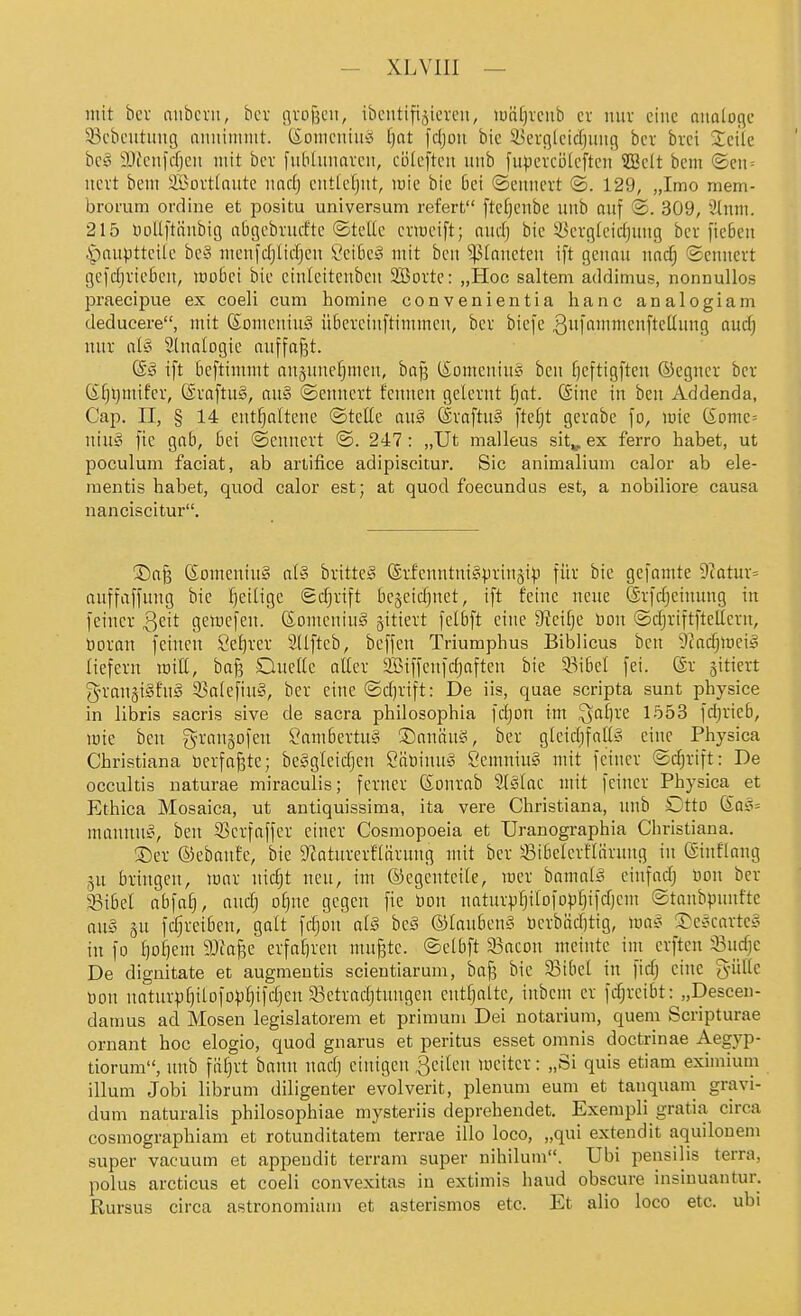 mit bcv mibcvii, bcv sivoßcn, ibcutiftjicrcii, lunfjvcub cv nuv eine oiialoflc 53cbcutuug aiiniiiiiiit. (Soiiicniu'o ()nt fcljon bic iüerqlcidjiuifl bcv brci Seite bc§ iDiciifcfjcn mit bcv fulidinaveii, cüic[tcu unb [upercölcftcii ?BcIt bem ©en = ncvt bem iffiorttaute md) cnticfjiit, mie bie 6ei ©eitncrt ©. 129, „Imo mem- bromm ordine et positu Universum refert [tcf)cnbe unb auf ®. 309, 3lnm. 215 nollftünbig a6gebvucftc ©tcUc cx-mcift; nudj bic ^ücrgicidjuug bei ficbcu |)auptteile be§ mcnfdjlidjcn 8eik§ mit bcn Planeten ift genau nac^ ©cmtcrt gc)djvic6cn, moBei bic ctnieitcnbcn SSBottc: „Hoc saltem addimus, nonnullos praecipue ex coeli cum homine convenientia hanc analogiam deducere, mit Someniu^ üfiex-ciuftintmcn, bcv biefe 3finicfte^i9 öud) nuv at§ Sinologie auffaf3t. ift bcftimmt ausuncfjmen, baf? t£Dmcniu!o beu fjcftigftcn ©egucv bcv ßf)l)nüfcv, ©vaftug, au§ @cuucvt fcnuen gelcvnt ^at. (Sine in ben Addenda, Cap. II, § 14 entfjnitene ©tcKe auä @vaftu§ ftefjt gevabe fo, mie (Somc= \nn§ fic gab, bei ©cunevt ©. 247: „Ut malleus sit^, ex ferro habet, ut poculum faciat, ab artifice adipiscitur. Sic animalium calor ab ele- raentis habet, quod calor est; at quod foecundus est, a nobiliore causa nanciscitur. ©a^ (Somcniug at§ bvitte^ (Svfcnntni§pvin§ip für bic gefamte 9catuv= auffaffung bic fjeilige <Bd)xi\t bcäcidjuct, ift feine neue ©vfrfjcimmg in feiner Qzit getucfen. Somenin^ ^itievt fclbft eine 9?cif)e Uon ©djriftftellevn, öovan feinen t'e^vev Sdftcb, beffen Triuraphus Biblicus ben 9?adjiüeiä liefevu loiU, bafe Ouclle aUev siBiffcnfdjaften bie 93i5el fei. (Sv 5itievt gn-angiSfug 53a(efiu§, bcv eine ©d)vift: De iis, quae scripta sunt physice in libris sacris sive de sacra philosophia fdjon im ^af)ve 1553 fdjvieb, mie ben gvan§Dfcu ?am6evtu§ ®anäng, bcv gicidjfaUy eine Physica Christiana bevfojjtc; beSglcidjen öäüinu^ Semniu§ mit feinev ©djvift: De occultis naturae miraculis; fcvnev (Sonvab 9(§Iac nnt feinev Physica et Ethica Mosaica, ut antiquissiraa, ita vere Christiana, unb Dtto (£o5= mannuö, ben Scvfaffcv einer Cosraopoeia et Uranographia Christiana. ©ev ©ebanfe, bic D^aturerflürung mit ber Sibelcvfiävung in ©inflang gu bringen, mav nidjt neu, im (Gegenteile, mev bamak^ cinfadj Uon ber 33il)el abiai], and] oljnc gegen fie bou natuvpl)ilofDp^ifd)cm ©taubpunfte au§ SU fc^veiben, galt fdjon aiä hc§ ©lanbenS tievbäd)tig, m$ 3^ee;cavte§ in fo f)ol)em Wia^c evfafiven muffte, ©elbft 93acon meinte im crften 33udjc De dignitate et augmentis scientiarum, baf] bie 33ibel in fid; eine g-üllc üon naturpt)ilofD^)f)ifdjen SSetradjtungen cntfjalte, iubcm er fd;rcibt: „Descen- datnus ad Mosen legislatorem et primuni Dei notarium, quem Scripturae ornant hoc elogio, quod gnarus et peritus esset omnis doctrinae Aegyp- tiorum, unb fät}rt bann nadj einigen feilen weiter: „Si quis etiam eximium illum Jobi librum diligenter evolverit, plenum eum et tan quam gravi- dum naturalis philosophiae mysteriis deprchendet. Exempli gratia circa cosmographiam et rotunditatem terrae illo loco, „qui extendit aquilouem super vacuum et appeudit terram super nihilum. Ubi pensilis terra, polus arcticus et coeli convexitas in extimis liaud obscure insiuuantur. Kursus circa astronomiam et asterismos etc. Et alio loco etc. ubi