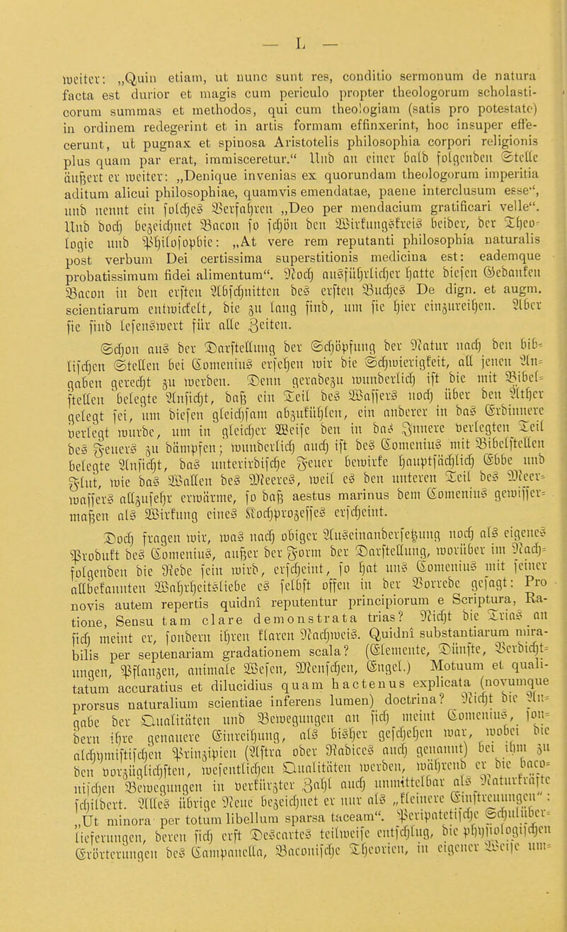 loeitcv: „Quin etiam, ut uunc sunt res, conditio sermonum de natura facta est durior et niagis cum periculo propter theologorum schoiasti- corum summas et raelhodos, qui cum theologiam (satis pro potestatc) in ordinem redegerint et in artis formam effinxerint, hoc insuper effe- cerunt, ut pugnax et spinosa Aristotelis philosophia corpori religionis plus quam par erat, iramisceretur. Hub an einer balb folqenben StcUc äuj^crt er weiter: „Denique invenias ex quorundam tlieologorum imperitia aditum alicui philosophiae, quaravis emendatae, paene interclusum esse'', itnb nennt ein \old]c» 33erfaf)ren „Deo per mendacium gratificari velle. Unb bod) bejeidinet 33acon fo \ä)'6\i ben 9Bivfnngefreii^ liciber, bcr Sljeo- logie unb ''^U}i(o|op6ie: „At vere rem reputanti pliilosopiiia naturalis post verbum Dei certissima superstitionis mediciua est: eademque probatissimum fidei alimentum. ytod) angfii[)vüd)cr ^attc biefen ©ebanfen SSacon in ben evfteu Slbfc^nittcn bc^3 erftcn 33nc[}cg De dign. et augm. scientiarum cntlüicfelt, bie |n lang finb, unt fic f)icv einzureiben. 3l[ier fic finb lefenSiüert für atte ßeitcn. ©cfjon an§ bcr S)arftcaung ber ©diiJpfnng bcr 9?atur nacf) ben hib- l\\d)cn ©tcüen bei (Sonieniu^ crfcljen luir bie ©c^iuierigfeit, aU icnen^3(n= gaben gerecht gu lücrben. ®enn gerabc^u luunbcrUd) i[t bie mit WibcU ftelten belegte Süific^t, bafe ein Seil be§ ma\\n§ noc^ über ben 2(tf)er gelegt fei, um bicfen gtcidjfam nbänfü^fen, ein anbcrcr in ba§ erbnmcre i)ertegt mürbe, um in gleidjcr 2Bcifc ben in ba^ ^nnere öerfcgten Ictt be§ g-ener^i jn bämpfen; munberlid) andj ift be§ (Somcnin§ mit Sibclftcßcn belegte 2(nfid^t, ba§ untcrirbifdje gener bcmirfc fjan^^tiöc^lid; ©bbe unb gfnt, mie ba§ ©äffen be§ 9Jfecrc§, mil e^J ben unteren Xdl be§ ^IJcer^ mafferg affsufefjr ermärme, )o baf3 aestus marinus bem (Somcniu§ gcrai)ier= majien al§ Sirfung eincä ^odjproäefle^ cric^eint. ©od) fragen lüiv, ma§ nadj obiger StuSeinanberfe^nng nod) a\§ cigcne-J ^robuft be§ (Somcniu§, anf3er ber gorm ber ©arfteffnng, moriiber im 9^ad}= folgcnbcn bie 9?cbe fein mirb, erfdjeint, fo ^at un§ ^omening mit feiner affbefaunten SBafjrfjeiteliebe e§ felbft offen in ber 33orrcbc gcfagt: Pro novis autem repertis quidni reputentur principiorum e Scriptura, Ra- tione, Sensu tarn clare demonstrata trias? 9Zidjt bie Sria^? an fid) meint er, fonbcru ifjren Haren 9Zadjmci§. Quidni substantiarura mira- bilis per septenariam gradationem scala? (Elemente, S^ünfte, 35crbidjt= ungen, ^^fianjen, nnimale 3Befen, 9Jfcnfd)en, engel.) Motuum et quali- tatum accuratius et dilucidius quam hactenus explicata (novumque prorsus naturalium scientiae inferens luraen) doctrina? ^mjt bie gabe bcr Cluatitätcn unb 93en)egungen au ficf) meint 6omeniuö, ion= bern i(]re genauere (Sinreitjung, ai§ biSfjer gefcfjeficu umr, mobct bie atcrilimiftifdien ^k-insipien (Slftra ober 9kbicc§ anrfj genannt) bei ihm 5 ben Dor3ng(id)ften, mefentlidjen Oualitäten mcrben, 'iitj^eub er bic baco= nifdjen Wiocgnngcn in öcrfür^ter 3a()l and) unmittelbar aU^^^catnrfra te fdiilbert. 9rae§ übrige 9?enc bcseidjnct er nur ai§ „fteincrc etnltminngen : Ut minora- per totum libellum sparsa taceam«. ^^^cri^ntetildic ©dinliibcr^ Heferungen, bereu fidj erft ®c§cartei5 tcilmcifc entfdjfng, bie pbijliotogndjcn erörtcrnngcn bc^ Gampaneffa, 93aconifdjc S:f)corien, in eigener ibcije um=