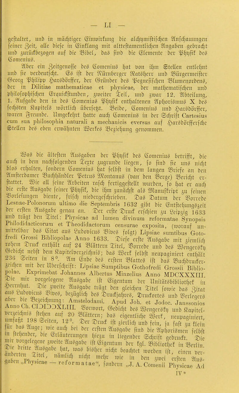 ticftaltet, itiib iit iniicfjtigcv (Siniuirfiiutj bic nW)l)iniftifcf)cii Srnfcfjaumtgeit fciiicv Qdt, iiKc bicfe iit ©iiiHaiig mit ntttcftaiiiciitlidjcit 5(ii(]n6cit gcbvad)t iiitb jurüffficjogcit auf bic 33i[icl, bno [inb bic (Sfcmciitc bcv ^4-^fjl)fif bc» (ioniciiiih^ i'üicu eilt ^eitgcitoffc bc§ Somcniu^ F)at Don ifiiit @tc((cit cntlcfjitt iiitb )ic i)crbcut|(^t. ift bcr 9iüvii6evgcr 9?at§f)cvv iiitb 33iii-gcniiciftcv ®corg %^i]iUp\) ^-)ar^3bi)vffci-, bcv ©rünbev bci§ ^]3cgiic|ifif)cn 95[iiiiiciiorbcii^, bcr in Dilitiae mathematicae et physicae, bev matfjcmatifcfjcn uub ^)f)ilD|op^ifcfjcu (ävquicfftnnbcn, jiucitcv S:eil, imb ^mx 12. 2l6tci(ung, 1. ^(ufgabc bcn in bct^ (Somcniuo %^]\]^\t enthaltenen 2(pf}ori§mn^ X be§ fcrfjatcu SJapitcIö luövttid) ü6cr)ctU. 33eibc, ©omcniiiio nnb ipar^börffer, tuavcn gn-cunbe. llmgcfcfjvt ^attc aucfj 6omcnin§ in bcr ©cf^rift Cartesius cum sua philosophia uaturali a raechanicis eversus auf ^av§börffer)cf)c ©teilen be^o eben criüäfjntcn Scrfc^ 33e5ie{)ung genommen. 2öa§ bic äfteften ?(u§ga6en ber '^(]X]\\t beä KomeniiiS Betrifft, bie aucf) in bcm nacf)fo[gcnben £ejte jugrunbe liegen, fo finb fie nn§ nicfjt blas erhalten, foubern 6omeniU'5 fjat fetfift in bem langen 33riefe an Den 2(mftcrbamcr 33uchf)änbler '•fsetruS DJiontanuS (öan bcn S3erge) 33erid)t er= ftattet. 2öie all feine 9h-6eiten rafc^ fertiggeftcat lüurben, fo fjat er auci) bie erfte 3higgabc feiner ^^3fn}ftf, bic i^m junädjft aU ?Ofanuffvipt feinen S3orlefuugcn bientc, frifc^ niebcrgcfcf^rieOcn. ®a§ ^Datum bcr iöorrcbc Lesnae-Polonorum ultimo die Septembris 1G32 gi6t bic entftcf)ung?^jeit ber crften 2(u,^ga6e genau an. ®cr erfte Drud erfdjien ju ^eip^ig 1633 uub trägt beu Sitet: Physicae ad lumen divinum reformatae Synopsis Phdodidacticorum et Tlieodidactorum censurae exposita, (luorauf un- •mittclöar ba§ (Sitat au§ Suboüicus Sßiöeg folgt) Lipsiae sumtibus Goto- fredi Grossi Bibliopolae Anno 1633. T)icfe crftc 3Uu^ga6c mit siemlidi xo^em ®rud enthält auf 24 5ß(ättcrn Sitcl, 35orrebe uiib be§ SBcnaerftfi) &ebid|^ne6ft bem ^apitclüer^cidjui^; ha§ äßerf fctbft neupaginiert entfiiilt 236 Äcitcu in 8«. 9(m ©übe be?. crften SB(attc§ ift ba§ Sucfibrndcr» ^ctdjen ntit ber Uberfdjrift: Lipsiae Sumptibus Gothofredi Grossii Biblio- polae. Expnmebat Johannes Albertus Minzelius Anno MDCXXXtll ®ie mir oorgelcgene 2[u^.gabe ift ©igcntum ber llnität^Jbibliotficf in ^errnl}ut. ®ie giocite 2(m3gabe trcigt bcn gteidjcn Site! folüie ba§ Rttat au§ CnbotneuS 55iDc§, bcjüglid) bc§ SrucfjaM, 5)n.rforte^, unb i5erW^ A ' rl nr^AÄ^'i^r .^'^^telodami. Apud Job. et Jodoc. Janssoni«; Anno Ch COIDDXLin. SBormort, ©cbidjt bc^ SBcnger^di) nnb .^amtel= fcrse.c^u.g fte^en auf 20 Slättcru; ba?^ eigcntlidjc Sert, neupagi, umrafet 98 ©eiten, IS« ^er Srud ift ^icilid, ui.b fein, a n lu ba. Stuge; ,me auch bei ber crften 2[u^gabe fiub bie 2(p orls neu felbft m ft fjenber, b,c (Sriäutcruugcu tjic^u in licgenbcr @d,rift qebrudt. ® ?^ic b •i?^ T^T'^!'''^^'^^^^ ¥• 9„^ibliot cf iu33crliu. P'c butte^lu^^gabc fjat, m§ bi^3f)cr nid)t bcad)tct luorbcn if einen De m.bcrten 2,tct, nmulid) uidjt mef)r mie in ben ^mei rf fiaben„Phy.cae-reformatae, foubern „J. A. Comenii Physicae Ad IV*