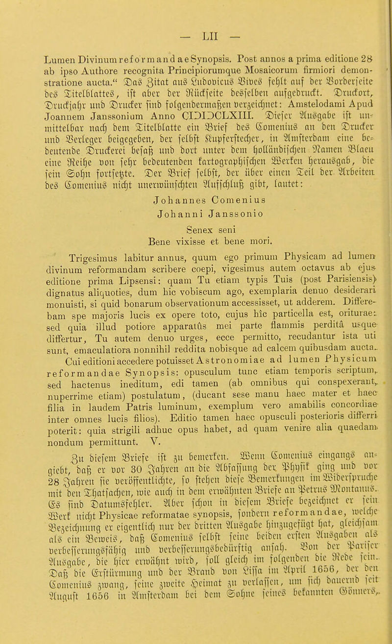 Lumen Divinum reform and aeSynopsis. Post annos a prima editione 2B ab ipso Authore recognita Principiorumque Mosaicorum firmiori demon- stratione aucta. ®a§ 3itnt au§ Öuboöicu§ ißiDc^ fcf)It nuf bcr 33ovbei-ieite bc^ SEitelBlatte^i, i[t aber bcr 9iüd'feite bc§|clbcu nufgcbnicft. !Dru(fovt, 'iDviicEjaf^v unb J)vucfer finb fofgcnbetmaf3en Wcvjcidjnct: Amstelodami Apud Joannen! Janssonium Anno CIDOCLXIII. ^Sicfcv 2(u5ga6e ift uii- mittelbnr md) bcm ■litclblattc ein 33i;icf bc§ (Someniuä an ben 3::rucfcr unb 33erlegev beigegeben, ber feibft S{aipferfted)er, in 2(niftcrbnm eine 6c> beutenbe ©rucferei befaß unb bort unter bcm ^oüänbifdjcn 9?amen 33(acu eine 9?cif3C Don fe^r bebeutenben fartograp§ifdjen Serfeu ^erauegab, bic fein ©o^n fortfe^te. ®er SSrief fe[6ft, bcr über einen Seit ber. Strbeitcn beg Somcuiu§ nidjt uneriDÜufc^ten Stuffdjtufs gibt, tautet: Johannes Comenius Johanni Janssonio Senex seni Bene vixisse et bene mori. Trigesimus labitur annus, quum ego primuni Piiysicam ad lumen divinum reformandam scribere coepi, vigesimus autem octavus ab eju& editione prima Lipsensi: quam Tu etiam typis Tuis (post Parisiensis) dignatus aliquoties, dum Lic vobiscum ago, exemplaria denuo desiderarL monuisti, si quid bonarura observationum accessisset, ut adderem. Difiere- bam spe majoris lueis ex opere toto, cujus hic particella est, oriturae:. sed quia illud potiore apparalüs mei parte flammis perdita usque- differtur. Tu autem denuo urges, ecce permitto, recudantur ista uti sunt, emaculatiora nonnihil reddita nobisque ad calcem quibusdam aucta.. CuieditioniaccederepotuissetAstronomiae ad lumen Physicum rei orm an dae Synopsis: opusculum tunc etiam temporis scriptum, sed hactenus ineditum, edi tamen (ab omnibus qui conspexeraut, nuperrime etiam) postulatum, (ducant sese manu haec niater et liaee filia in laudem Patris luminum, exemplum vero amabilis concordiae- inter omnes lucis filios). Editio tamen haec opusculi posterioris difTerri poterit: quia strigili adhuc opus habet, ad quam venire alia quaedam. nondum permittunt. V. Qu bicfem 33riefe ift bemerfen. SBeuu ßorneniuS eiugang^^ nn= giebt, bafe er üor 30 ^a^ren au bie Slbfaffung ber ^^^t)fif ging ii^> ^'^^ 28 ^afn-cu fie üerijffeutlidjtc, fo fteijcu biefc 53cmcrfuugeu int ib}ibcvfprud)c mit ben SCjatfac^en, lüic audj in bem crwaljutcn 33riefe au ^:|3etrug gjJoutanu!?. m finb Satum^fe^Ier. Slbcr fdjou in bicfem 33ricfe bcäcidjnct er jeui SBerf nidjt Physicae reformatae Synopsis, foubcrn reform andae, uicldjc 33escidinuug er eigeutlid) nur ber britteu StuSgabe (jinsugcfügt fjat, gfeuijfam al§ ein SSeroei-S, baß (Somcuiu^ felbft feine beibcu erftcu 3(u.^gabcu a[§ ücrbcffcrung§fäf)ig unb berbefferuugsbebürftig aufaf). 93ou bcr ^>ariicr Sluiigabc, bie t)ier eriuätjnt mirb, fott gicidj im foigcubcn bic Jicbe |cui. S)af3 bie erftürmung unb ber 33raub tjou iMffa im ^(pril 1656, ber ben (SomcuiuS smaug, feine smcite .s^cimat ju Hcriaffcu, um lui) baucrub icit 9[uguft 1656 in 5(mftcrbam bei bcm ©ofjnc feiuc?^ bcfanutcn (i)Duucviv