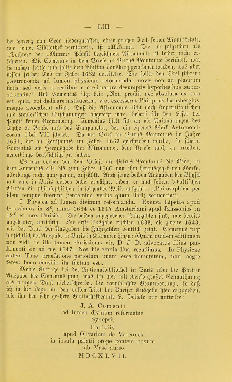 bei Hovens inut ©ccv nicbcvsiifnffcit, einen c]vof5cn STeil feiner g){nnn)fvivtc, lüic feiner 33ibliDtf)ee l)ernicl)tete, ift altficfannt. Sie int fotgcabcn a(§ „Xod^tcr ber „9)hitter 'ipfjijfif k,^ctdjnetc 9(ftronomie ift Icibcr nicfjt er= fdiienen. 2Bie 6omenini= in bcni Briefe an %ktxn§ 9JJontaiin§ fiericfjtet, innr fie naf)e5n fertig nnb foUte bcm ^fji{i)jp l^anäüerg geiuibmet werben, luae! ober bcffen friifjer tob im 5$nf)re 1632 toereitefte. ©ie follte beu ilitel führen: „Astrononiia ad lumen physicum reformanda: novis non ad placitum fictis, sed veris et realibus e coeli natura desumptis hypothesibus super- struenda. llnb Konicninä fügt bei: „Non prodiit nec absoluta ex toto est, quia, cui dedicare institueram, vita excesserat Philippus Lansbergius, meque avocabant alia. ®aß bie 2(ftrononiic nidjt nad) Siopernifanifdjen nnb Sle^Ier'fdjen 2lnfdjounngcn obgefof^t war, Bcbarf für ben Sefer ber ^f)i)fiE feiner ^Begrünbnng. (SoineniuS l^iclt fidj an bie 2(nfdjannngen beö 5l\)d)o be 93rai]c nnb hc§ (Sampaneüa, ber ein eigenes 9Berf Astronomi- corum libri VlI fd)rieb. ®a ber 33rief an ^^etrn§ 9)fontanu» im ^ai)vc 1661, ber an ^anffoniuS im ^a^re 1663 gefdjrie6en irnrbe, fo fcfjeint (SomeniuS bie Verausgabe ber Slftronomie, bem ^Briefe nad) ^n urteilen, iieuerbingS beabfidjtigt §u ^aben. S§ war bor^er öon bem ^Briefe an ^etru? ?0?outanuS bie 9?ebe, in bem ßomeniuS alte 6i§ ^um ^a!^re 1660 »on if)m herausgegebenen 2Berfe, fitterbingS nic^t ganj genau, aufjö^lt. 5[udj feine beiben ^(usgaben ber ^^^l)fif iinb eine in ^ariS werben babci erwöl^nt, inbem er nad; feinen bibaftifd;en 2Berfen bie :)jhilDfophifd)en in folgenber SBeife aufjä^It: „Philosophica per idem tempus fuerunt (tentamina verius quam libri) sequentia: I. Physica ad lumen divinum reformanda. Excusa Lipsiae apud Grossianos in 8^ anno 1634 et 1645 Amsterdam! apud Janssonios in 12 et mox Parisiis. S)ie beiben angegebenen ^a{|r§a§len finb, wie bereits angebeutet, unridjtig. S)ie erfte 3fuSgabe erfc^ieu 1633, bie jwette 1643, wie ber ©rud ber 9(uSgabcn bie ^^a^rsa^leu beutlid) jeigt. SomeniuS fügt ^^infidjtHdj ber StuSgabe in '»pariS in klammer ^inju: (Quam quidem editionem non vidi, de illa tamen clarissimus vir, D. J. D. advocatus illius par- lamenti sie ad me 1647: Nos hic orania Tua recudimus. In Physicae autera Tuae praefatione periodum unam esse immutatam, non aegre feres: bono consilio ita factum est). 9)teine Slnfrage bei ber D^ationalbibtiottjef in ^^ariS über bie ^arifer ?luSgabe bcS (SomeniuS fanb, waS id) ijkx mit ebenfo grDf5cr (5jenugtf)unng als innigem ®anf nieberfdjreibe, bie freunblidjfte ^Beantwortung, fo bafj idj in ber Sage bin ben üoaen SCitel ber ^arifer StuSgabe f)ier ansugebcn, wie ifju ber fef)r geehrte ^Bibliot^efbeamte S. ©ctiSle'mir mitteilte: J. A. C 0 ra e n i i ad lumen divinum reformatae Synopsis Parisiis apud Olivarium de Varennes iu insula palatii prope pontem novum sub Vase aureo M D C X L V 11.