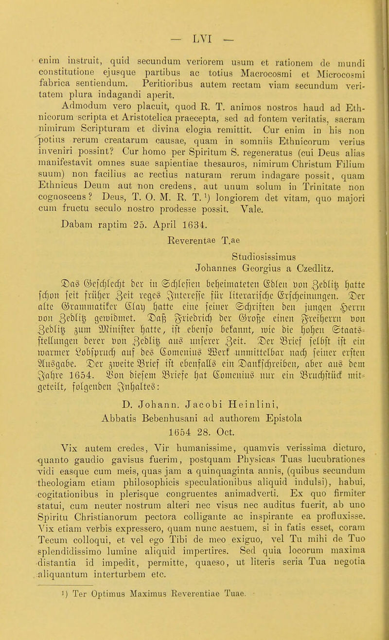 eniin instruit, quid secundum veriorem usum et rationeni de niundi constitutioue ejusque partibus ac totius Macrocosmi et Microcosmi fabrica sentiendum. Peritioribus autem rectam viam eecunduni veri- tatem plura iudagandi aperit. Admodum vero placuit, quod R. T. aniraos nostros haud ad Eth- iiicorum scripta et Aristotelica praecepta, sed ad fontem veritatis, sacrani iiiniirum Scripturam et divina elogia remittit. Cur enim in bis iiou 'potius rerum creatarum causae, quam in somniis Ethnicorum verius inveniri possint? Cur homo per Spiritum S. regeneratus (cui Deus alias inanifestavit omnes suae sapientiae thesauros, nimirum Christum Filium suum) non facilius ac rectius naturam rerum indagare possit, quam Ethnicus Deum aut non credens, aut unum solum in Trinitate non cognoscens ? Deus, T. O. M. R. T. ^) longiorem det vitam, quo majori cum fructu seculo nostro prodesse possit. Vale. Dabam raptim 25. April 1634. Reverentae T.ae Studiosissimus Johannes Georgius a Czedlitz. !Da§ Ocfdjfcdjt bcr in ©cfjlcficu beheimateten (Sblcn bon Qehüi^ ijattc \djon [cit früher Qdt regeä ^ittcrc|)e füu literavifd^e (Svfdjeinungen. ^Dcr alte ©raniiimtifcr (Sla\] f)otte eine feiner ©cf)vifteit beit jungen §evvit Don S^hüi^ geiuibmet. 5)a§ g-viebvid) bcv ®roj3c eineit g-vci^errn öoit 3eblil^ 5um SDtiiitftev ^atte, i[t eticn[o befamit, luie bie Ipi^en ©taatc^ ftellinigen bcvcr öoit 3^^^^^ o»'^ uitferer ^zit. !l)er 33vicf felbft ift ein warmer ^oBfpriid; auf be» (Someuiu^ 2Berf unmittelbar nad) feiner erften 9(u'ogabe. S)er groeite 33i'ief ift ebcufaU» ein ©anffdjveiben, aber au§ bcni ^af)re 1654. 53ott biefem ^Briefe t)at föomeniu'3 nur ein 33vudjftitcf niit= tjetcilt, folgeuben ^nt}attc§: D. Johann. Jacobi Heinliui, Abbatis Bebenhusani ad authorem Epistola 1654 28. Oct. Vix auteni credes, Vir humanissime, quamvis verissima dicturo, -quanto gaudio gavisus fuerim, postquam Phy&icas Tuas lucubrationes vidi easque cum meis, quas jam a quinquaginta annis, (quibus secundum theologiam etiam philosophicis speculationibus aliquid indulsi), habui, cogitationibus in j^lerisque congruentes animadverti. Ex quo firmiter statui, cum neuter nostrum alteri nec visus nec auditus fuerit, ab uuo Spiritu Christianorum pectora colligante ac inspirante ea profluxisse. Vix etiam vei-bis expressero, quam nunc aestuem, si in fatis esset, coram Tecum colloqui, et vel ego Tibi de meo exiguo, vel Tu mihi de Tuo splendidissimo lumine aliquid impertires. Sed quia locorum maxima •distantia id impedit, permitte, quaeso, ut literis seria Tua uegotia .:aliquantum interturbem etc. ') Ter Optimus Maximus Revereutiae Tuae.