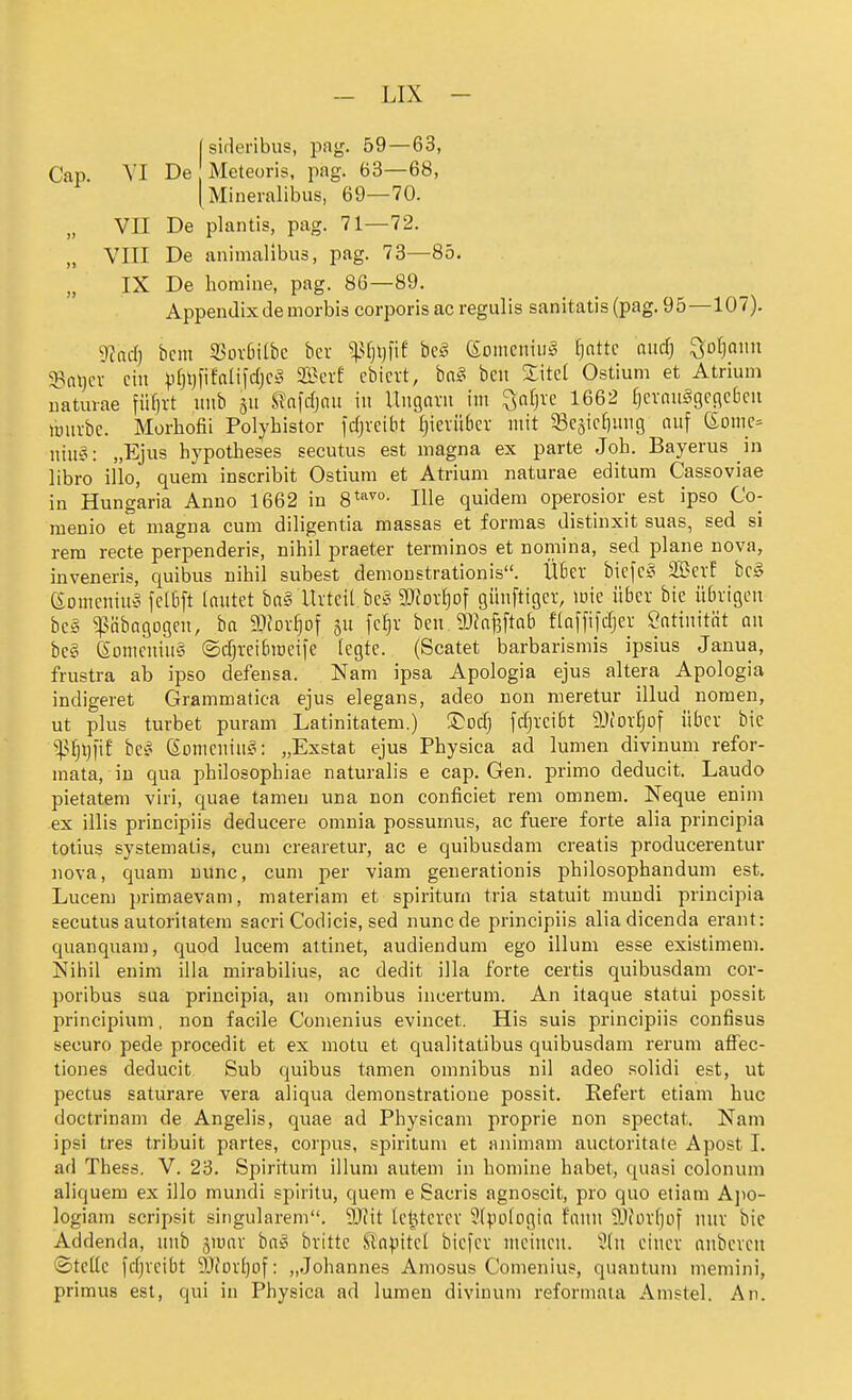 [ sideribus, pag. 59 — 63, Cap. VI De Meteoris, pag. 63—68, (Mineralibus, 69—70. VII De plantis, pag. 71—72. VIII De animalibus, pag. 73—85. IX De homine, pag. 86—89. Appendix de morbiä corporis ac regulis sanitatis (pag. 95—107). yiad) bcm 5Bov6ilbc bev bei eomeniul ^nttc and] ^ol]a\m 58at)cv ein ))f)t)fifalifc(jC!§ 2Bcrf ebiert, bal ben ZM Ostium et Atrium iiaturae füf)rt iiiib S?a)djnu in Ungavit im ^nfjrc 1662 f}evnu§gcnc6cn lüuvbc. Morhofii Polybistor fdjvcibt (}icvübcv mit ^Begic^img auf (Somc^ niu§: „Ejus hypotheses secutus est magna ex parte Job. Bayerns in libro illo, quem inscribit Ostium et Atrium naturae editum Cassoviae in Hungaria Anno 1662 in 8*'^''°- lUe quidem operosior est ipso Co- menio et magna cum diligentia massas et formas distinxit suas, sed si rem recte perpenderis, nihil praeter terminos et nomina, sed plane nova, inveneris, quibus nihil subest demoustrationis. ÜBer bicfcl SBevE bei eomcniul fctBft lautet bal Uvteit bei 3)?or^of günftiger, mie über bie übrigen bei i^übagogeu, ba gjfor^of ju fe^r ben JDkfeftab flaffifdjer Öatinität au bei eomeuiul ©cfjveibmeife legte. (Scatet barbarismis ipsius Janua, frustra ab ipso defensa. Nam ipsa Apologia ejus altera Apologia indigeret Grammatica ejus elegans, adeo non meretur illud noraen, ut plus turbet puram Latinitatem.) T:od] fdjreibt 9J(DV^of über bic %^i)\)']it bei Somcuiul: „Exstat ejus Physica ad lumen divinum refor- mata, in qua philosophiae naturalis e cap. Gen. primo deducit. Laudo pietatem viri, quae tameu una non conficiet rem omnem. Neque enim ex illis principiis deducere omnia possumus, ac fuere forte alia principia totius systematis, cum crearetur, ac e quibusdam creatis producerentur nova, quam nunc, cum per viam generatiouis philosophandum est. Lucen) primaevam, materiam et spiriturn tria statuit mundi principia secutus autoritatem sacri Codicis, sed nunc de principiis aliadicenda erant: quanquam, quod lucem altinet, audiendum ego illum esse existimem. Nihil enim illa mirabilius, ac dedit illa forte certis quibusdam cor- poribus sua principia, an omnibus incertum. An itaque statui possit principium, non facile Conienius evincet. His suis principiis confisus securo pede procedit et ex motu et qualitatibus quibusdam rerum affec- tiones deducit Sub quibus tamen omnibus nil adeo solidi est, ut pectus saturare vera aliqua demonstratione possit. Refert etiam huc doctrinam de Angelis, quae ad Physicam proprie non spectat. Nam ipsi tres tribuit partes, corpus, spiritum et animam auctoritate Apost 1. ad Thess. V. 23. Spiritum illum autem in homine habet, quasi colonum aliquem ex illo mundi spiritu, quem e Sacris agnoscit, pro quo etiam Ajio- logiam scripsit singularem. Wlit le^terev ^Ipologia fauu 9J(orljüf uuv bie Addenda, uub giuar bal britte ^a^JttcI bicfev meinen. 'Üln einer anbcven ©teile fcfjveibt 9JiorI)of: „Johannes Amosus Comenius, quantum memini, primus est, qui in Physica ad lumen divinum reformaia Amstel. An.