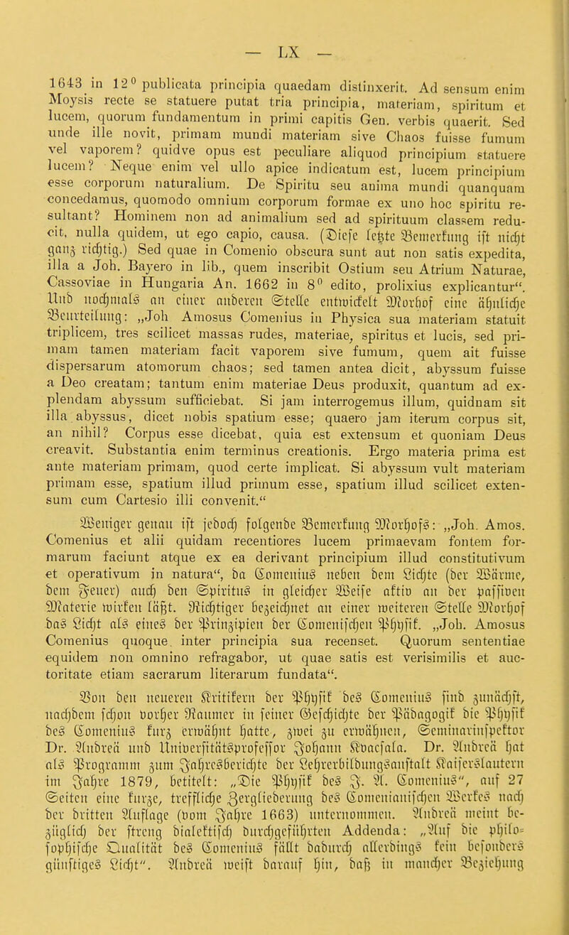 1643_in 12 publicata principia quaedam distinxerit. Ad sensum enim Moysis recte se statuere putat tria principia, niaferiam, spiritum et luceni, quorum fundamentum in primi capitis Gen. verbis quaerit. Sed unde ille novit, primam mundi materiam sive Chaos fuisse fumum vel vaporem? quidve opus est peculiare aliquod principiuin statuere lucem? Neque enim vel ullo apice indicatum est, lucem principiuni esse corporuni naturalium. De Spiritu seu auiina mundi quanquam concedamus, quomodo omnium corporum formae ex uno hoc s^jiritu re- sultant? Hominem non ad animab'um sed ad spirituum classem redu- cit. nulla quidem, ut ego capio, causa. (Dicfe fc^te S3cnicvfiing ift nicf;t panj rtdjtig.) Sed quae in Coraenio obscura sunt aut non satis expedita, illa a Job. Bayero in lib., quem inscribit Ostium seu Atrium Naturae, Cassoviae in Hungaria An. 1662 in 8 edito, prolixius explicantur. Hub nodjntaB nii ciiicv nitbeven ©teße eiitiuicfelt 9J?ürf)of eine ö^nticf^c ^Beurteilung: „Job Amosus Comenius in Physica sua materiam statuit triplicem, tres scilicet massas rüdes, materiae^ spiritus et lucis, sed pri- mam tarnen materiam facit vaporem sive fumum, quem ait fuisse dispersarum atomorum chaos; sed tarnen antea dicit, abyssura fuisse a Deo creatam; tantum enim materiae Dens produxit, quantum ad ex- plendam abyssum suffioiebat. Si jam interrogemus illum, quidnam sit illa abyssus, dicet nobis spatium esse; quaero jam iterum corpus sit, an nihil? Corpus esse dicebat, quia est extensum et quoniam Deus creavit. Substantia enim terminus creationis. Ergo materia prima est ante materiam primam, quod certe implicat. Si abyssum vult materiam primam esse, spatium illud primum esse, spatium illud scilicet exten- sum cum Cartesio illi convenit. aBeuiger genau ift jeboc^ folgenbe 35cmcrfmig 9}?or^of§: „Job. Arnos. Comenius et alii quidam recentiores lucem primaevam fontem for- marum faciunt atque ex ea derivant principium illud constitutivum et operativum in natura, ha ßomeuiu^ ueBeit bem 8id)tc (bcr 2Bävmc, bcnt geuer) niicf) ben ©|)iritu§ in gleidjer Sßeife aftiü an bev ^jafftuen 9)tatcrie lüivfeit Vä^t. 9?ic^tiger bcjeidinct au einer weiteren ©tette 9)forf)Df ba§ Öid)t aU eine§ ber ^^rinji^ien ber föontenifrfjeu ^^§ljfif. „Job. Amosus Comenius quoque. inter principia sua recenset. Quorum sententiae equidem non omnino i'efragabor, ut quae satis est verisimilis et auc- toritate etiam sacrarum literarum fundata. Sßon bell neueren Stritiferu ber ^U)l)fif be§ Someiiiu» fiub sunücfjft, nadjbem fdjon bor^er 9?aiimer in feiner ®efcf)idjte bcr '»päbagogif bic ^|>f)ljfif be§ ßioineniug furj erwähnt l^atte, jlüei criüäl^iicii, ©eminarinfpeftor Dr. ^(iibrcii unb Uniüerfität^profeffor ^oFjanu ^üacfala. Dr. iHiibrcä f)at aU Programm jum ^afjrc§6ertd)te ber Ce|rerbilbitng'oanftaIt STaifer^^Iauterii im Öa§re 1879, Betitelt: „®ie ^f)i)fif be§ ^. 21. eomcniu§, auf 27 ©eiteii eine fiirjc, trefflidje 3evgfieberiuig be§ 6oniciiiaiiifd)cii 2Bcrfc!§ und) ber brittcii Shtflage (Horn ^afjre 1663) untcrnoiiimeit. 3tiibrcä meint be- äüg[idj ber ftrciig bialeftifdj burdjgefüf^rtcn Addenda: „9luf bte pf)i[o= fopf)i|d)c Dualität be§ ©omeiiiiig fällt babiird; alferbing§ fein befoiibevc> günftige§ ^idjt. 5(iibrcä mcift barauf fjiu, bafj in mandjcr 95c5iel)ung