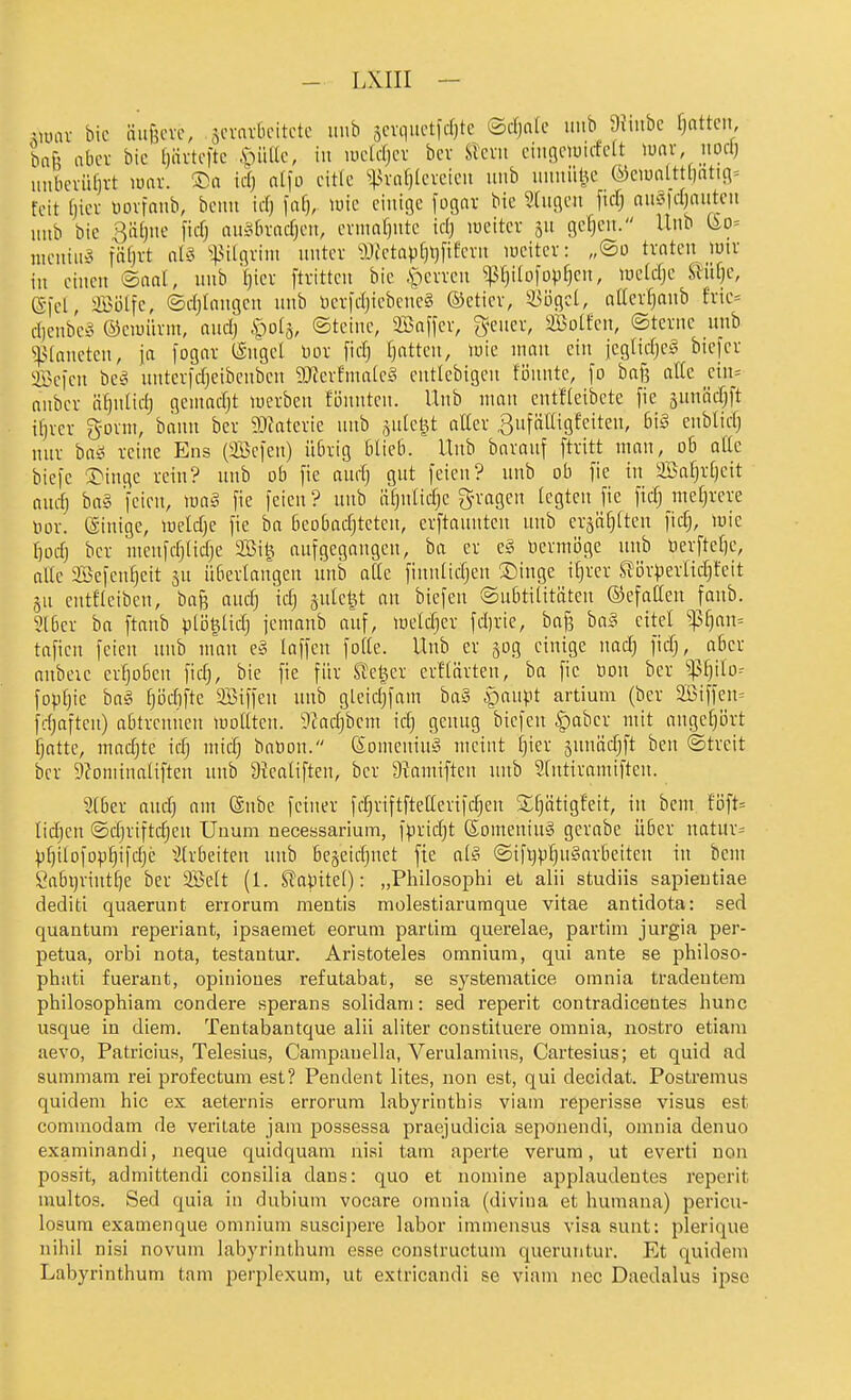 Vütu- bic äiijjcvc, sinmbcitctc unb äcvquctfdjte ©cfjnic uub 9imbc f}attcn, bafi abcv bic (jävtcfte .SpiUlc, in luclcfjcv bcv Slcni ciiii^ciuicfclt lunv iiod) unbcrüfjvt luav. ®n icfj dfo eitle s;^vaf)lcicicu unb unnül^c ®ciunltt[)atifl= feit (jicv uoifnub, bcnn icf) )afj, luic einige fogav bie 3(ngen \\ä] am\dmtp\ unb bic 3äl)ne ficfj auisbradjeu, evmnfjntc idj lueitcr ju gc§cu. Unb (io- nieniib5 fSf^t ^^^ügvini unter «{etap[)i}fifevn lucitev: „©o traten luir iu einen ®anl, unb Ijiev ftritten bie .'perren P)i(ofop^en, ^ueldjc ^nlje, 6-)d, a35ölfe, ©d;Inngen unb Dcr|djiebene§ ©etier, ^ögcl, ader^anb frie= dieubef^ (Seiüürm, and) |)ol5, ©tcinc, 2Safler, gener, äßotfen, ©terne nnb ^4>(anctcn, ja fogar (Sngel üor fid) l}atten, luic man ein jeglidjet^ btejer Sefcn bCö nntcrfdjcibcnben 9Jferfmalc§ enticbigen fönnte, )o baf? alle dn= aubcr ä^nlidj geniadjt werben fönnteu. Uub man entfleibete fie äunödjft if}rer gorm, bann ber 9}?atcrie uub .^ulel^t alter ^nfättigfeiten, b\§ eublicf) nur baS reine Ens (aBefen) übrig blieb. Unb baranf ftritt man, ob atlc biefc 3>ingc rein? nnb ob fie audj gut feien? nnb ob [ie in aBaf)rf)eit andj baä jeien, m§ fie feien ? uub äfjulidjc gn-ogen legten fic fidj meljrcre oor. einige, meldje fic ba bcobadjteteu, crftauntcn nnb eräö^tten fid;, mie f)odj bet nicnfdjtidjc 2Bi^ aufgegangen, ba er e§ licrmöge uub Derftetjc, alle ®efcnf)eit sn überlaugen nnb ade finnlidjcu ®inge itjrer SJi^rperUd^fcit 3u entfleibeu, baj^ audj idj sutctjt an biefeu ©nbtititäteu ©efatten faub. 3l6er ba ftanb ptö^tidj jemaub auf, meldjcr fd)rie, bafs ha§ eitel ^^an= taficn feien nnb man e§ laffen fotte. Uub er 30g einige nad) fidj,^abcr anbcic erfjoben fidj, bie fie für Sieger erf(arten, ba fic Hon ber '^tylo^ fopt)ie ba§ tjödifte SBiffen nnb gleid;fam ba§ |)anpt artium (ber 2Biffen= fdjafteu) abtrennen moUteu. 9?ad)bcm id; genug biefeu ^aber mit augcprt fjatte, madjte id) mid) baüon. (Somenin» meint [)ier 5uuädjft ben ©trcit ber 9?oniina(iften uub 9teatiften, ber 9?amiftcn unb Stntiramiften. 2(ber and) am @nbe feiner fc^riftftetter{fd)cu Sfjätigfeit, in beut föft= tidjcu ©djriftdjcn Unum necessarium, f)3rid)t ßomeninS gerabe über natura pfjilDfop^ifdjc ^[rbeiteu unb be§eid)net fie al§ ©ift)p^n§arbeiten in bem Öabijrint^e ber SBcIt (1. Slapitet): „Philosophi et alii studiis sapieutiae dediti quaerunt errorum mentis molestiarumque vitae antidota: sed quantuni reperiant, ipsaemet eorum parlira querelae, partim jurgia per- petua, orbi nota, testantur. Aristoteles ornnium, qui ante se philoso- phiiti fuerant, opinioues refutabat, se systematice omnia tradentera philosophiam condere sperans solidam: sed reperit contradicentes hunc usque in diem. Tentabantque alii aliter constituere omnia, nostro etiam aevo, Patricius, Telesius, Campauella, Verulamius, Cartesius; et quid ad summam rei profectum est? Pendent lites, non est, qui decidat. Postremus quidem hic ex aeternis errorum labyrinthis viain reperisse visus est commodam de veritate jam possessa praejudicia seponendi, omnia denuo examinandi, neque quidquam nisi tarn aperte verum, ut everti non possit, admittendi consilia dans: quo et nomine applaudentes reperit multos. Sed quia in dubium vocare omnia (diviua et humana) pericu- losum examenque ornnium suscipere labor immensus visa sunt: plerique nihil nisi novum labyrinthum esse constructum queruntur. Et quidem Labyrinthum tam perplexum, ut extricandi se viam nec Daedalus ipse