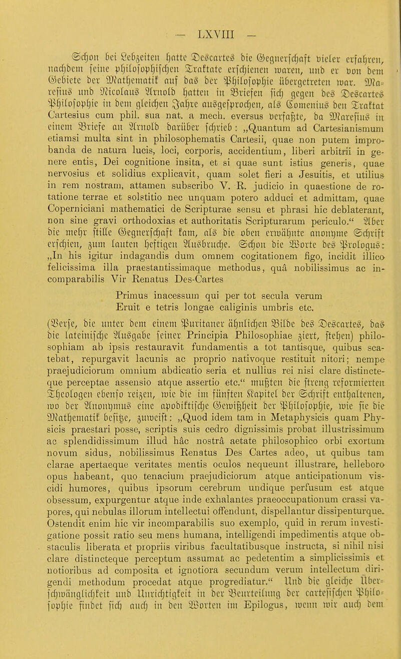 ©cfjon bei ÖcBäcitcii fjnttc J)ct^cavtc^ bic ©eflucvldjaft Dicicr crfafjrcii, narfibcm feine pfjilofopfjifdjen Xraftnte erfdjienen roareii, mib er Don bem ©cbietc bcr SJfntfjeiiiotif nuf bag bev ^Ijilofopfjie üBevgctretcu mx. yjla- vcfhig iinb 5/?icoIaii§ 3h-noIb Ratten in ^Briefen fidj gegen be§ !5)egcartc§ ''^.Ujitolopljie in bem gleichen ^afjie au?gefpvocf)en, a(§ Komeniu^ ben Xxattat Cartesius cum phil. sua nat. a mecli. eversus betfaf3te, ba 9}Javefiug! in einem Sßviefe an SCvnoIb bariiber fcfirieb : „Quantum ad Cartesianismum etiamsi multa sint in philosophematis CarLesii, quae non putem impro- banda de natura lucis, loci, corporis, accidentium, liberi arbitrii in ge- liere entis, Dei cognitione insita, et si quae sunt istius generis, quae nervosius et solidius explicavit, quam seiet fieri a Jesuitis, et utilius in rem nostrani, attamen subscribo V. R. judicio in quaestione de ro- tatione terrae et solstitio nec unquam potero adduci et admittam, quae Coperniciani mathematici de Scripturae sensu et phrasi hic deblaterant, non sine gravi orthodoxias et authoritatis Scripturarum periculo. 2lbev bie mefjv ftiHe ®egnevfc§aft fam, al§ bie oben evinö^nte anontjme ©c^rift cv)d)ien, gum tanten I)eftigen 5In§bvud)e. @d;on bie äöorte beö ^volognS: „In bis igitur indagandis dum omnem cogitationem figo, incidit illico felicissima illa praestautissimaque metbodus, qua nobilissimus ac iu- comparabilis Vir Renatus Des-Cartes Primus inacessum qui per tot secula verum Eruit e tetris longae caliginis umbris etc. (3?crfe, bic unter bem einem Puritaner ä^nlidjen SBilbc hc§> ©e^catte^, bas bic lateinifc^c 9[u§gabe feiner Principia Philosopbiae giert, ftcljen) pbilo- sopbiam ab ipsis restauravit fundamentis a tot tantisque, quibus sca- tebat, repurgavit lacunis ac proprio nativoque restituit nitori: nempe praejudiciorum omnium abdicatio seria et nullius rei nisi clare distincte- que perceptae assensio atque assertio etc. mußten bie ftreng vefovniiertcit 2;§eo(ogen ebenfo reiben, wie bie im fünften ^a|jite( bcr ©djrift entfjaftenen, roo bcr 2fnonl)muf! eine apobtftifdje ©emi^^eit bcr ^l^ijilofop^ic, mie fic bie ältat^cmattf befi^e, §uiDcift: „Quod idem tarn in Metapbysicis quam Phy- sicis praestari posse, scriptis suis cedro dignissimis probat illustrissimum ac splendidissimum illud bäc nosträ aetate philosopbico orbi exortum novum sidus, nobilissimus Renatus Des Cartes adeo, ut quibus tarn clarae apertaeque veritates mentis oculos nequeunt illustrare, helleboro opus babeant, quo tenacium praejudiciorum atque anticipationum vis- cidi huraores, quibus ipsorum cerebrum undique perfusum est atque obsessum, expurgentur atque inde exbalantes praeoccupationum crassi va- pores, qui nebulas illorum intellectui offendunt, dispellantur dissipenturque. Ostendit enim bic vir incomparabilis suo exemplo, quid in rerum investi- gatione possit ratio seu mens bumana, intelligendi impedimentis atque ob- staculis liberata et propriis viribus facultatibusque instructa, si nibil nisi clare distincteque perceptum assumat ac pedeteotim a simplicissimis et uotioribus ad composita et ignotiora secundum verum intellectum diri- gendi methodum procedat atque progrediatur. llnb bie g[eid)C Über= fdjiüiinglidjfcit mtb llnridjtigfcit in bcr 3.knrtei(nng bcr cnrtcfifdjcu %^l}Hß= foptjie ftnbct fid) andj in ben ifi^orten im Epilogus, mcnn mir audj bem