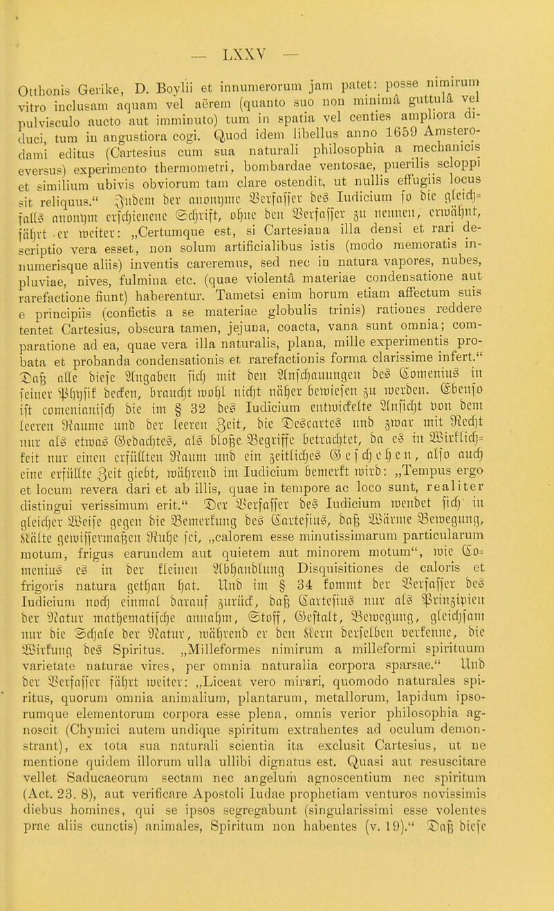 Otthonis Gerike, D. Boyiii et innumerorum jam patet: posse nimirum vitro inclusani aquam vel aerem (quanto suo noa mininiu guttulä vel pulvisculo aucto aut imminuto) tum in spatia vel centies anipliora di- duci tum in angustiora cogi. Quod idem libellus anno 1659 Amstero- dami editus (Cartesius cum sua naturali philosophia a mechanicis eversus) experimento thermonietri, bombardae ventopae, puenlis scloppi et similium ubivis obviorum tarn clare ostendit, ut nuUis efFugiis locus «it reliquus. ^iibcm bcv nitomjnic 33crfaffcr bc§ ludicium fo bie (\k\d-)' ]am niiDiU)!!! cridjicncnc ©djvift, of}uc bcu S)cvfnf|ci- 511 iiciineii, criüiif)nt, fiifjvt cv weiter: „Certumque est, si Cartesiaua illa densi et rari de- scriptio Vera esset, non solum artificialibus istis (modo raemoratis in- numerisque aliis) iiiventis careremus, sed nec in natura vapores, nubes, pluviae, nives, fulmina etc. (quae violentä materiae condensatione aut rarefactione fiunt) haberentur. Tametsi enim Horum etiam afFectum suis e principiis (confictis a se materiae globulis trinis) rationes _ reddere tentet Cartesius, obscura tarnen, jejuna, coacta, vana sunt omnia; com- paratione ad ea, quae vera illa naturalis, plana, mille experimentis pro- bata et probanda condensationis et rarefactionis forma clarissime infert. X^aj3 nlle biefe Shtgaöen fid) mit bcit 2(n|d)nmingeu beg (SonieniuS in fctiicv ^43fn)fi£ bccfcit, bvnudjt ido£)I iiicfjt im^cv Ijciüicfcn 311 lücrben. @6cnfo ift cotncninnifc^ bie im § 32 beä ludicium eittiuicfelte 2(nfid)t bou bcm leeren 9kiuiie uitb ber leeren ßeit, bie S>e§cartc§ unb jinar mit 9?cd]t nur ai§ stwaä ©ebcidjte^, als bloße SSegviffe betradjtet, ba e§ in 2Birftidj= feit nur einen erfütttcn 9?num unb ein geitadjes! ©efd^efjen, alfo and) eine erfüllte ßeit gtc6t, mäljvenb im ludicium bemerft mirb: „Tempus ergo et locum revera dari et ab Ulis, quae in tempore ac loco sunt, realiter distingui verissimum erit. ©et 33erfnffev be§ ludicium luenbet fid) in gleidjer S3}eife gegen bie 33cmerfnng be§ (S:nttcfin'5, bn§ SBävme 93cmegung, Slnlte gcmiffermafjen a^nlje fei, „calorem esse minutissimarum particularum motum, frigus earundem aut quietem aut minorem motum, loie So= mcniuä e§ in ber fleincn 2lbl)anblnng Disquisitiones de caloris et frigoris natura getljan ijat. Unb im § 34 fommt ber 33erfoffcr bc» ludicium nod) einmal bnrauf äurüd, ba§ (äartcfiuiS nur al§ ^^rtnsipien ber 9fatur mat^ematifdje annaljm, ©toff, ©eftalt, Scmcgnng, gleidjfam nur bie Sdjale ber 9ktur, raäl)renb er bcu Umx bcrfelben öerfenne, bic 2Birfung be§ Spiritus. „Milleformes nimirum a milleforrai spirituum varietate naturae vires, per omuia naturalia corpora .«parsae. Unb ber 3?crfaffer fäl)rt ineiter: „Liceat vero mirari, quomodo naturales Spi- ritus, quorum oninia animalium, plantarum, metallorum, lapidum ipso- rumque elementorum corpora esse plena, omnis verior philosopbia ag- noscit (Chymici autem undique spiritum extrahentes ad oculum demon- strant), ex tota sua naturali scientia ita exclusit Cartesius, ut ue mentione quidem illorum ulla ullibi dignatus est. Quasi aut resuscitare vellet Saducaeoruni sectam nec angeluiii agnoscentium nec spiritum (Act. 23. 8), aut verificare Apostoli ludae prophetiam venturos novissimis diebus homines, qui se ipsos segregabunt (singularissirai esse volentes prae aliis cunctis) animales, Spiritum non habeutes (v. 19). ©afj biefc
