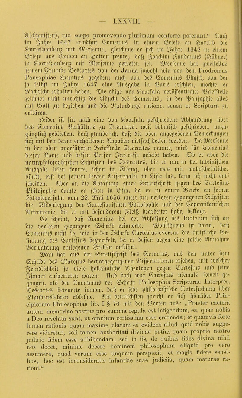 ?Ucfjl)miftcii), tuo scopo promovendo plurimum conferre poterunt. 3lud) iin '^aljre 1647 cnuäf)ut (Soinciiiug in einem 33ricfe nn .f)Qvt(i6 bic Slovrcfponbcnä mit iDJcrfenne, cjlcicljiuie er fid) im ^nfjve 1642 in einem Sßi'iefe auä Öonbon nn .Rotten freute, baf? ^oacfjim gnmbnnins (.^übner) in Siforrcfponbenj mit 9J?er)enne getreten fei. ?Okn-fenne tjat jiöeifcllo« feinem g-rennbc S)ei>carte§ Don bcr Janua fomoljt mte Don bem Prodromus Pansophiae Sfenntni§ gegeben; and] Don beä (SomeninS ^f)^fif, üon bcr ja fetbft im ^n^re 1647 eine Stu^gabe in ^nri§ erfcf)ien, mocfjte er 9^ncf)rirfjt erhalten f)nBen. S)ie obige Hon Stoncfnln öeröffentlidjte 33riefftet(e geicf^net nicf)t nnrid)tig bie Sibficfjt be» (Someniul, in ber ^anfopEjie alkc- anf ©Ott 3U bejicfjen nnb bie 9iatnrbinge ratione, sensu et Scriptura ju erHären. Leiber ift für micf) eine ))on Sl'bacfala gefcf)riebene Stbtjnnbinng über be§ ©omeninä Ser^ltni» gu ®e§cnrte§, meit bö^mifdj gefdjrieben, nn^n-- gängHdj gebiieben, bod; gtcinbe idj, bnf? bie oben angegebenen 33emerhingen ftdj mit ben barin entfjoltenen Slngaben nielfndj beden werben. So 'DJferfenne in ber oben angefüfjrten ^Briefftelle ®et^cavte3 nannte, wirb für ßomenius biefcr 9?ame nnb beffen '^^erfon ^ntereffe gehabt ^aben. Ob er aber bie natur^)f)iIofDpf)ifdjen ©djriftcn beä ®e§carte^, bie er nnr in ber lateinifdjen Sluägabe lefen tonnte, fd^on in ©Ibing, ober \m§ mix lüa^rfd^einlidjer bnnft, crft bei feinem letzten 9(nfentt)alte in Siffa la§,. fann id) nid)t ent= fdjciben. 2(ber an bie Slbfaffnng einer ©treitfdjrift gegen be§ (Sartefin? ■jp^ilofoplic badjte er fd)ün in Siffa, ba er in einem Briefe an feinen ©djiniegerfo^n öom 22. 9Jfai 1656 unter ben ücrtoren gegangenen ©djriftcn tiie SBiberlegung ber ßartefianifdjcn ^^l)iIofop^ie unb ber föopernifanifdjen Slftronomie, bie er mit befonbcrem g^Ici^ bearbeitet !^abe, beftagt. @§ fd)eint, bajj Komeniui? bei ber Sibfaffung be§ ludicium fid} an bie öerloren gegangene ©djrift erinnerte. aBo[)ttf)uenb ift barin, ba^ (5omeniu§ nidjt fo, mie in ber ©djrift Cartesius-eversus bie djriftlidjc @e= finnung bei Sartefinä besmeifelt, ba er beffen gegen eine foId;e SInnafjme 53eriDa^rnng einiegenbe (Stellen anführt. Tlan t)nt aik ber ©treitfdjrift be§ @ernriu§, au» ben unter bem ©djitbe bei ?OJarefiul ^cröorgegangeucn ©iffertationen erfe^en, mit mcldjer fyeinblidjfeit fo Diele [jollänbifdje Sfieologen gegen (SartefinI nnb feine „jünger aufgetreten maren. Unb bodj mar (Sartefiul niemall fomcit ge- gangen, all ber 9(nonl}mu§ ber ©dirift Philosophia Scripturae Interpres. Delcartel beteuerte immer, baf? er jebe ^i[}itofopIjifd}c Unterfud)ung über ©laubenlle^ren ablehne. 2lm beutfidjften fpridjt er fidj ijierüber Prin- cipiorum Philosophiae lib. I § 76 mit ben Söorten nul: „Praeter caetera autem memoriae nostrae pro summa regula est intigendum, ea, quae nobis a Deo revelata sunt, ut omnium certissiraa esse credenda; et quamvis forte lumen rationis quam maxime darum et evidens aliud quid nobis sugge- rere videretur, soli tarnen authoritati divinae potius quam proprio nostro fudicio fidem esse adhibendara: sed in iis, de quibus fides divina nihil nos docet, rainime decere homiuem pbilosopbum aliquid pro vero assumere, quod verum esse unquam perspexit, et magis fidere sensi- bus, hoc est inconsideratis infantiae suae judiciis, quam maturae ra- tioni,